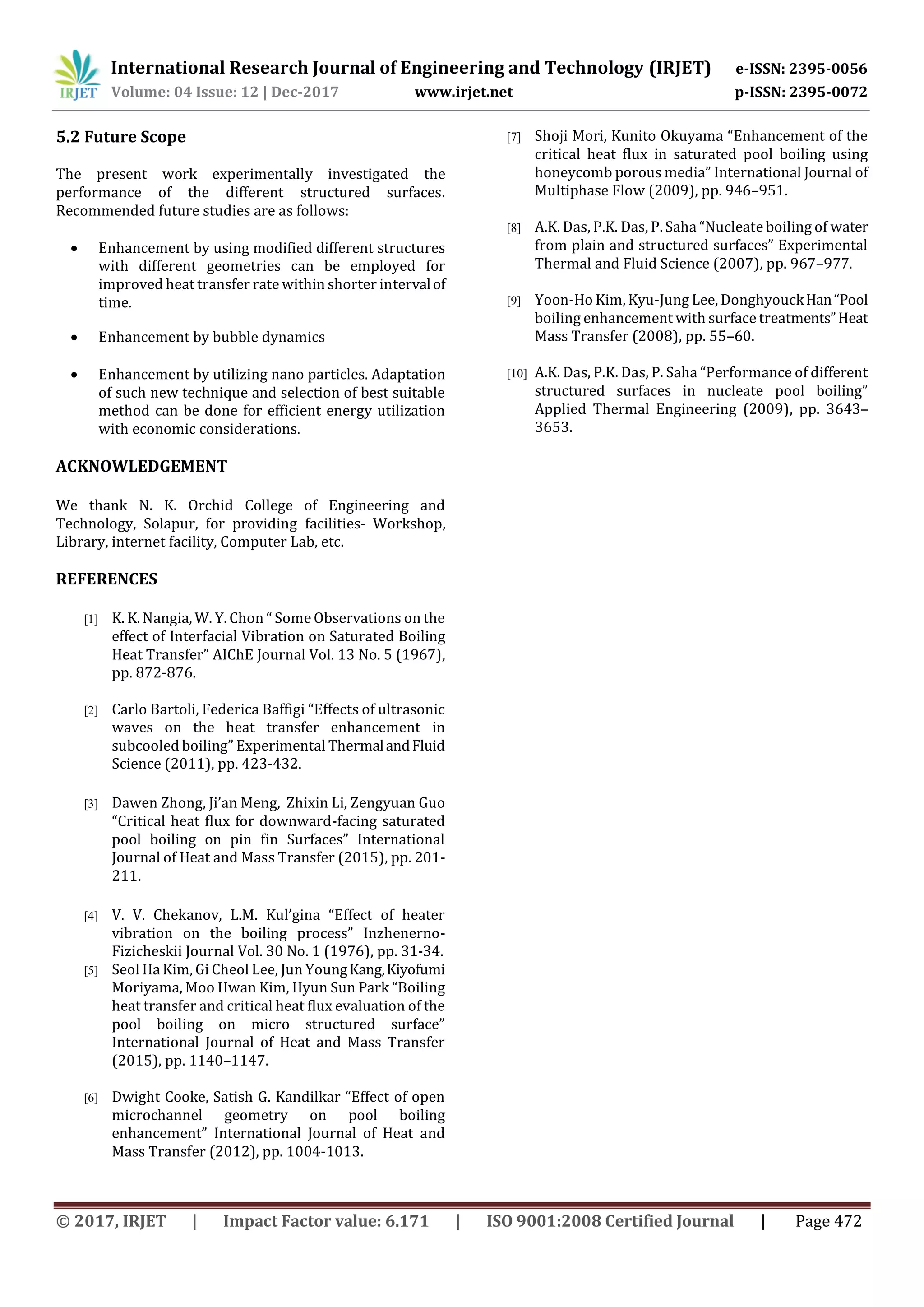 International Research Journal of Engineering and Technology (IRJET) e-ISSN: 2395-0056
Volume: 04 Issue: 12 | Dec-2017 www.irjet.net p-ISSN: 2395-0072
© 2017, IRJET | Impact Factor value: 6.171 | ISO 9001:2008 Certified Journal | Page 472
5.2 Future Scope
The present work experimentally investigated the
performance of the different structured surfaces.
Recommended future studies are as follows:
 Enhancement by using modified different structures
with different geometries can be employed for
improved heat transfer rate within shorter intervalof
time.
 Enhancement by bubble dynamics
 Enhancement by utilizing nano particles. Adaptation
of such new technique and selection of best suitable
method can be done for efficient energy utilization
with economic considerations.
ACKNOWLEDGEMENT
We thank N. K. Orchid College of Engineering and
Technology, Solapur, for providing facilities- Workshop,
Library, internet facility, Computer Lab, etc.
REFERENCES
[1] K. K. Nangia, W. Y. Chon “ Some Observations on the
effect of Interfacial Vibration on Saturated Boiling
Heat Transfer” AIChE Journal Vol. 13 No. 5 (1967),
pp. 872-876.
[2] Carlo Bartoli, Federica Baffigi “Effects of ultrasonic
waves on the heat transfer enhancement in
subcooled boiling” Experimental ThermalandFluid
Science (2011), pp. 423-432.
[3] Dawen Zhong, Ji’an Meng, Zhixin Li, Zengyuan Guo
“Critical heat flux for downward-facing saturated
pool boiling on pin fin Surfaces” International
Journal of Heat and Mass Transfer (2015), pp. 201-
211.
[4] V. V. Chekanov, L.M. Kul’gina “Effect of heater
vibration on the boiling process” Inzhenerno-
Fizicheskii Journal Vol. 30 No. 1 (1976), pp. 31-34.
[5] Seol Ha Kim, Gi Cheol Lee, Jun YoungKang,Kiyofumi
Moriyama, Moo Hwan Kim, Hyun Sun Park “Boiling
heat transfer and critical heat flux evaluation of the
pool boiling on micro structured surface”
International Journal of Heat and Mass Transfer
(2015), pp. 1140–1147.
[6] Dwight Cooke, Satish G. Kandilkar “Effect of open
microchannel geometry on pool boiling
enhancement” International Journal of Heat and
Mass Transfer (2012), pp. 1004-1013.
[7] Shoji Mori, Kunito Okuyama “Enhancement of the
critical heat flux in saturated pool boiling using
honeycomb porous media” International Journal of
Multiphase Flow (2009), pp. 946–951.
[8] A.K. Das, P.K. Das, P. Saha “Nucleate boiling of water
from plain and structured surfaces” Experimental
Thermal and Fluid Science (2007), pp. 967–977.
[9] Yoon-Ho Kim, Kyu-Jung Lee, DonghyouckHan“Pool
boiling enhancement with surface treatments”Heat
Mass Transfer (2008), pp. 55–60.
[10] A.K. Das, P.K. Das, P. Saha “Performance of different
structured surfaces in nucleate pool boiling”
Applied Thermal Engineering (2009), pp. 3643–
3653.
 