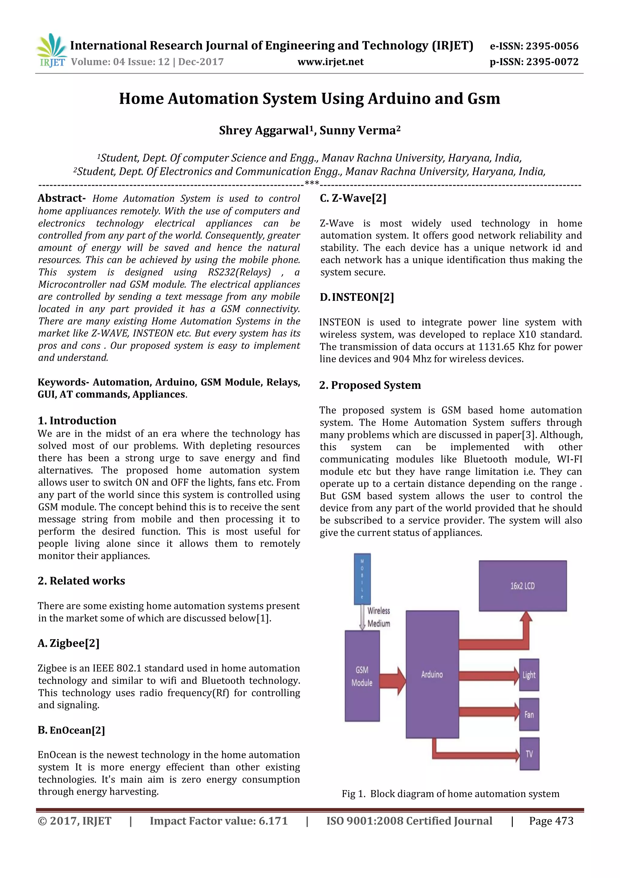 International Research Journal of Engineering and Technology (IRJET) e-ISSN: 2395-0056
Volume: 04 Issue: 12 | Dec-2017 www.irjet.net p-ISSN: 2395-0072
© 2017, IRJET | Impact Factor value: 6.171 | ISO 9001:2008 Certified Journal | Page 473
Home Automation System Using Arduino and Gsm
Shrey Aggarwal1, Sunny Verma2
1Student, Dept. Of computer Science and Engg., Manav Rachna University, Haryana, India,
2Student, Dept. Of Electronics and Communication Engg., Manav Rachna University, Haryana, India,
----------------------------------------------------------------------***---------------------------------------------------------------------
Abstract- Home Automation System is used to control
home appliuances remotely. With the use of computers and
electronics technology electrical appliances can be
controlled from any part of the world. Consequently, greater
amount of energy will be saved and hence the natural
resources. This can be achieved by using the mobile phone.
This system is designed using RS232(Relays) , a
Microcontroller nad GSM module. The electrical appliances
are controlled by sending a text message from any mobile
located in any part provided it has a GSM connectivity.
There are many existing Home Automation Systems in the
market like Z-WAVE, INSTEON etc. But every system has its
pros and cons . Our proposed system is easy to implement
and understand.
Keywords- Automation, Arduino, GSM Module, Relays,
GUI, AT commands, Appliances.
1. Introduction
We are in the midst of an era where the technology has
solved most of our problems. With depleting resources
there has been a strong urge to save energy and find
alternatives. The proposed home automation system
allows user to switch ON and OFF the lights, fans etc. From
any part of the world since this system is controlled using
GSM module. The concept behind this is to receive the sent
message string from mobile and then processing it to
perform the desired function. This is most useful for
people living alone since it allows them to remotely
monitor their appliances.
2. Related works
There are some existing home automation systems present
in the market some of which are discussed below[1].
A. Zigbee[2]
Zigbee is an IEEE 802.1 standard used in home automation
technology and similar to wifi and Bluetooth technology.
This technology uses radio frequency(Rf) for controlling
and signaling.
B. EnOcean[2]
EnOcean is the newest technology in the home automation
system It is more energy effecient than other existing
technologies. It's main aim is zero energy consumption
through energy harvesting.
C. Z-Wave[2]
Z-Wave is most widely used technology in home
automation system. It offers good network reliability and
stability. The each device has a unique network id and
each network has a unique identification thus making the
system secure.
D.INSTEON[2]
INSTEON is used to integrate power line system with
wireless system, was developed to replace X10 standard.
The transmission of data occurs at 1131.65 Khz for power
line devices and 904 Mhz for wireless devices.
2. Proposed System
The proposed system is GSM based home automation
system. The Home Automation System suffers through
many problems which are discussed in paper[3]. Although,
this system can be implemented with other
communicating modules like Bluetooth module, WI-FI
module etc but they have range limitation i.e. They can
operate up to a certain distance depending on the range .
But GSM based system allows the user to control the
device from any part of the world provided that he should
be subscribed to a service provider. The system will also
give the current status of appliances.
Fig 1. Block diagram of home automation system
 