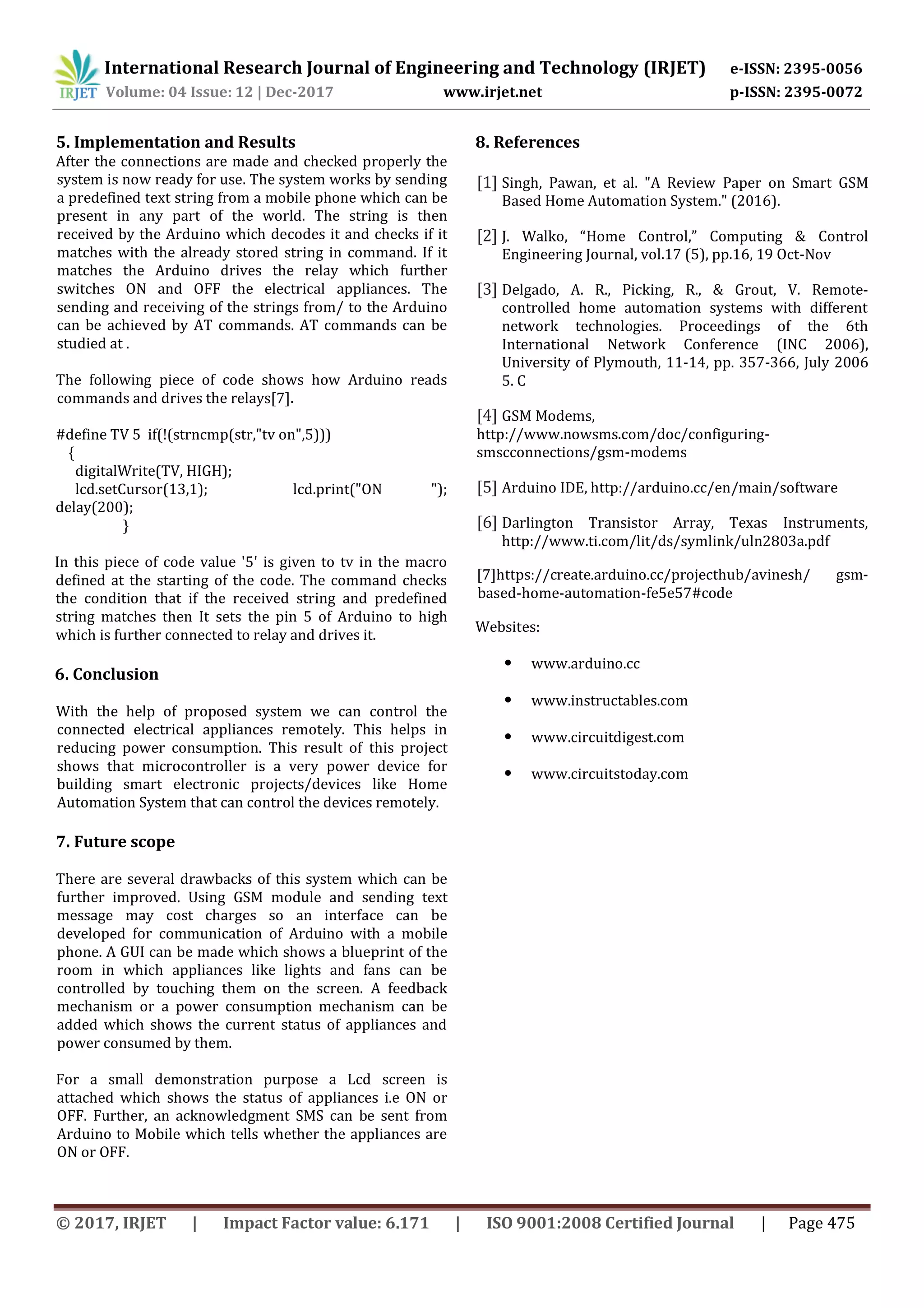 International Research Journal of Engineering and Technology (IRJET) e-ISSN: 2395-0056
Volume: 04 Issue: 12 | Dec-2017 www.irjet.net p-ISSN: 2395-0072
© 2017, IRJET | Impact Factor value: 6.171 | ISO 9001:2008 Certified Journal | Page 475
5. Implementation and Results
After the connections are made and checked properly the
system is now ready for use. The system works by sending
a predefined text string from a mobile phone which can be
present in any part of the world. The string is then
received by the Arduino which decodes it and checks if it
matches with the already stored string in command. If it
matches the Arduino drives the relay which further
switches ON and OFF the electrical appliances. The
sending and receiving of the strings from/ to the Arduino
can be achieved by AT commands. AT commands can be
studied at .
The following piece of code shows how Arduino reads
commands and drives the relays[7].
#define TV 5 if(!(strncmp(str,"tv on",5)))
{
digitalWrite(TV, HIGH);
lcd.setCursor(13,1); lcd.print("ON ");
delay(200);
}
In this piece of code value '5' is given to tv in the macro
defined at the starting of the code. The command checks
the condition that if the received string and predefined
string matches then It sets the pin 5 of Arduino to high
which is further connected to relay and drives it.
6. Conclusion
With the help of proposed system we can control the
connected electrical appliances remotely. This helps in
reducing power consumption. This result of this project
shows that microcontroller is a very power device for
building smart electronic projects/devices like Home
Automation System that can control the devices remotely.
7. Future scope
There are several drawbacks of this system which can be
further improved. Using GSM module and sending text
message may cost charges so an interface can be
developed for communication of Arduino with a mobile
phone. A GUI can be made which shows a blueprint of the
room in which appliances like lights and fans can be
controlled by touching them on the screen. A feedback
mechanism or a power consumption mechanism can be
added which shows the current status of appliances and
power consumed by them.
For a small demonstration purpose a Lcd screen is
attached which shows the status of appliances i.e ON or
OFF. Further, an acknowledgment SMS can be sent from
Arduino to Mobile which tells whether the appliances are
ON or OFF.
8. References
[1] Singh, Pawan, et al. "A Review Paper on Smart GSM
Based Home Automation System." (2016).
[2] J. Walko, “Home Control,” Computing & Control
Engineering Journal, vol.17 (5), pp.16, 19 Oct-Nov
[3] Delgado, A. R., Picking, R., & Grout, V. Remote-
controlled home automation systems with different
network technologies. Proceedings of the 6th
International Network Conference (INC 2006),
University of Plymouth, 11-14, pp. 357-366, July 2006
5. C
[4] GSM Modems,
http://www.nowsms.com/doc/configuring-
smscconnections/gsm-modems
[5] Arduino IDE, http://arduino.cc/en/main/software
[6] Darlington Transistor Array, Texas Instruments,
http://www.ti.com/lit/ds/symlink/uln2803a.pdf
[7]https://create.arduino.cc/projecthub/avinesh/ gsm-
based-home-automation-fe5e57#code
Websites:
• www.arduino.cc
• www.instructables.com
• www.circuitdigest.com
• www.circuitstoday.com
 