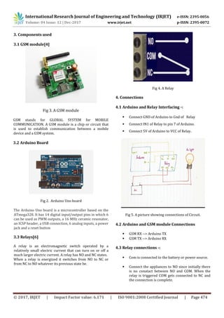 International Research Journal of Engineering and Technology (IRJET) e-ISSN: 2395-0056
Volume: 04 Issue: 12 | Dec-2017 www.irjet.net p-ISSN: 2395-0072
© 2017, IRJET | Impact Factor value: 6.171 | ISO 9001:2008 Certified Journal | Page 474
3. Components used
3.1 GSM module[4]
Fig 3. A GSM module
GSM stands for GLOBAL SYSTEM for MOBILE
COMMUNICATION. A GSM module is a chip or circuit that
is used to establish communication between a mobile
device and a GSM system.
3.2 Arduino Board
Fig 2. Arduino Uno board
The Arduino Uno board is a microcontroller based on the
ATmega328. It has 14 digital input/output pins in which 6
can be used as PWM outputs, a 16 MHz ceramic resonator,
an ICSP header, a USB connection, 6 analog inputs, a power
jack and a reset button
3.3 Relays[6]
A relay is an electromagnetic switch operated by a
relatively small electric current that can turn on or off a
much larger electric current. A relay has NO and NC states.
When a relay is energized it switches from NO to NC or
from NC to NO whatever its previous state be.
Fig 4. A Relay
4. Connections
4.1 Arduino and Relay Interfacing -:
• Connect GND of Arduino to Gnd of Relay
• Connect IN1 of Relay to pin 7 of Arduino.
• Connect 5V of Arduino to VCC of Relay.
Fig 5. A picture showing connections of Circuit.
4.2 Arduino and GSM module Connections
• GSM RX --> Arduino TX
• GSM TX --> Arduino RX
4.3 Relay connections -:
• Com is connected to the battery or power source.
• Connect the appliances to NO since initially there
is no conatact between NO and COM. When the
relay is triggered COM gets connected to NC and
the connection is complete.
 