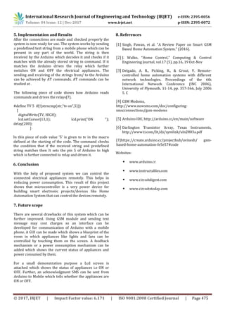 International Research Journal of Engineering and Technology (IRJET) e-ISSN: 2395-0056
Volume: 04 Issue: 12 | Dec-2017 www.irjet.net p-ISSN: 2395-0072
© 2017, IRJET | Impact Factor value: 6.171 | ISO 9001:2008 Certified Journal | Page 475
5. Implementation and Results
After the connections are made and checked properly the
system is now ready for use. The system works by sending
a predefined text string from a mobile phone which can be
present in any part of the world. The string is then
received by the Arduino which decodes it and checks if it
matches with the already stored string in command. If it
matches the Arduino drives the relay which further
switches ON and OFF the electrical appliances. The
sending and receiving of the strings from/ to the Arduino
can be achieved by AT commands. AT commands can be
studied at .
The following piece of code shows how Arduino reads
commands and drives the relays[7].
#define TV 5 if(!(strncmp(str,"tv on",5)))
{
digitalWrite(TV, HIGH);
lcd.setCursor(13,1); lcd.print("ON ");
delay(200);
}
In this piece of code value '5' is given to tv in the macro
defined at the starting of the code. The command checks
the condition that if the received string and predefined
string matches then It sets the pin 5 of Arduino to high
which is further connected to relay and drives it.
6. Conclusion
With the help of proposed system we can control the
connected electrical appliances remotely. This helps in
reducing power consumption. This result of this project
shows that microcontroller is a very power device for
building smart electronic projects/devices like Home
Automation System that can control the devices remotely.
7. Future scope
There are several drawbacks of this system which can be
further improved. Using GSM module and sending text
message may cost charges so an interface can be
developed for communication of Arduino with a mobile
phone. A GUI can be made which shows a blueprint of the
room in which appliances like lights and fans can be
controlled by touching them on the screen. A feedback
mechanism or a power consumption mechanism can be
added which shows the current status of appliances and
power consumed by them.
For a small demonstration purpose a Lcd screen is
attached which shows the status of appliances i.e ON or
OFF. Further, an acknowledgment SMS can be sent from
Arduino to Mobile which tells whether the appliances are
ON or OFF.
8. References
[1] Singh, Pawan, et al. "A Review Paper on Smart GSM
Based Home Automation System." (2016).
[2] J. Walko, “Home Control,” Computing & Control
Engineering Journal, vol.17 (5), pp.16, 19 Oct-Nov
[3] Delgado, A. R., Picking, R., & Grout, V. Remote-
controlled home automation systems with different
network technologies. Proceedings of the 6th
International Network Conference (INC 2006),
University of Plymouth, 11-14, pp. 357-366, July 2006
5. C
[4] GSM Modems,
http://www.nowsms.com/doc/configuring-
smscconnections/gsm-modems
[5] Arduino IDE, http://arduino.cc/en/main/software
[6] Darlington Transistor Array, Texas Instruments,
http://www.ti.com/lit/ds/symlink/uln2803a.pdf
[7]https://create.arduino.cc/projecthub/avinesh/ gsm-
based-home-automation-fe5e57#code
Websites:
• www.arduino.cc
• www.instructables.com
• www.circuitdigest.com
• www.circuitstoday.com
 