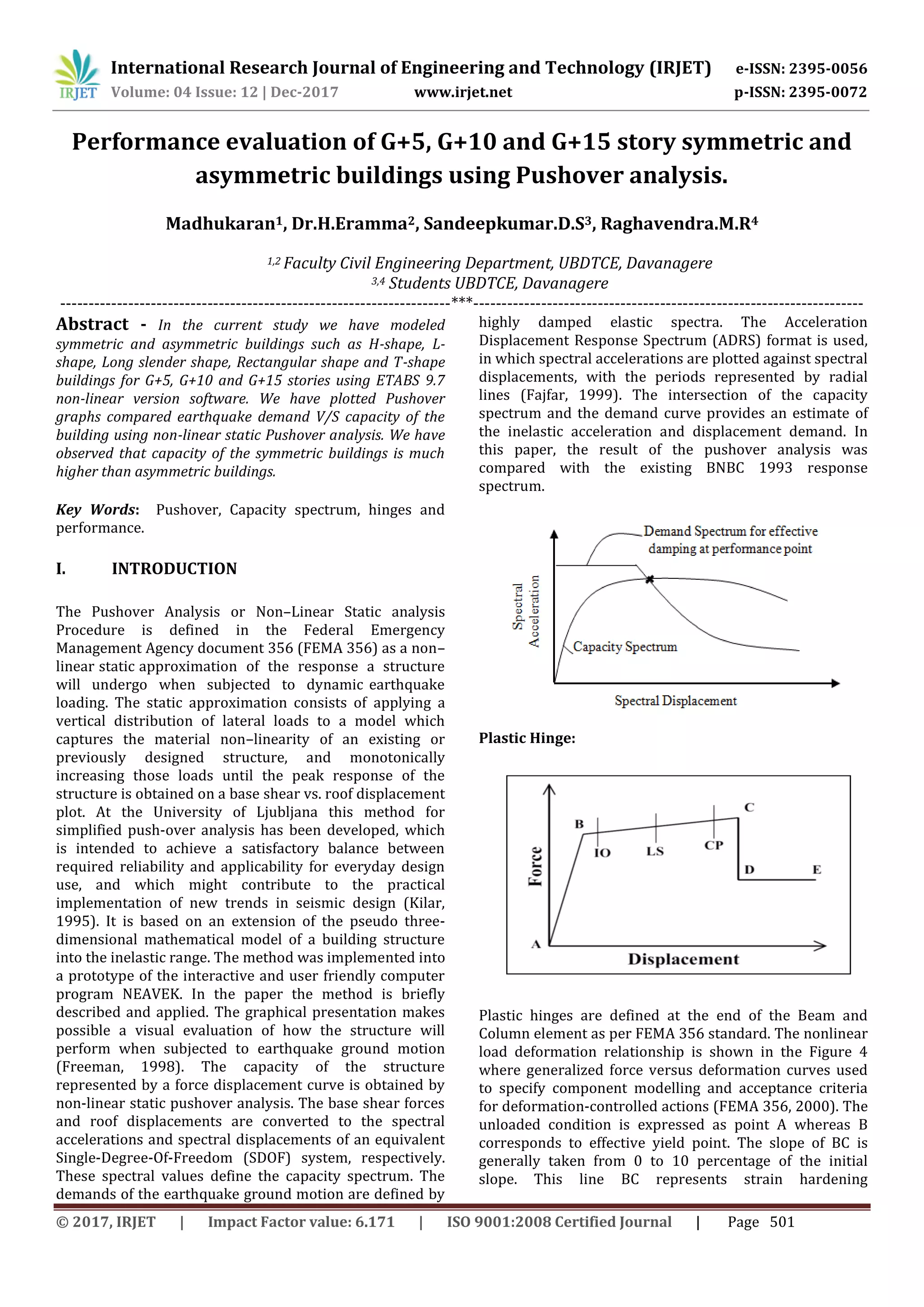 International Research Journal of Engineering and Technology (IRJET) e-ISSN: 2395-0056
Volume: 04 Issue: 12 | Dec-2017 www.irjet.net p-ISSN: 2395-0072
© 2017, IRJET | Impact Factor value: 6.171 | ISO 9001:2008 Certified Journal | Page 501
Performance evaluation of G+5, G+10 and G+15 story symmetric and
asymmetric buildings using Pushover analysis.
Madhukaran1, Dr.H.Eramma2, Sandeepkumar.D.S3, Raghavendra.M.R4
1,2 Faculty Civil Engineering Department, UBDTCE, Davanagere
3,4 Students UBDTCE, Davanagere
---------------------------------------------------------------------***---------------------------------------------------------------------
Abstract - In the current study we have modeled
symmetric and asymmetric buildings such as H-shape, L-
shape, Long slender shape, Rectangular shape and T-shape
buildings for G+5, G+10 and G+15 stories using ETABS 9.7
non-linear version software. We have plotted Pushover
graphs compared earthquake demand V/S capacity of the
building using non-linear static Pushover analysis. We have
observed that capacity of the symmetric buildings is much
higher than asymmetric buildings.
Key Words: Pushover, Capacity spectrum, hinges and
performance.
I. INTRODUCTION
The Pushover Analysis or Non–Linear Static analysis
Procedure is defined in the Federal Emergency
Management Agency document 356 (FEMA 356) as a non–
linear static approximation of the response a structure
will undergo when subjected to dynamic earthquake
loading. The static approximation consists of applying a
vertical distribution of lateral loads to a model which
captures the material non–linearity of an existing or
previously designed structure, and monotonically
increasing those loads until the peak response of the
structure is obtained on a base shear vs. roof displacement
plot. At the University of Ljubljana this method for
simplified push-over analysis has been developed, which
is intended to achieve a satisfactory balance between
required reliability and applicability for everyday design
use, and which might contribute to the practical
implementation of new trends in seismic design (Kilar,
1995). It is based on an extension of the pseudo three-
dimensional mathematical model of a building structure
into the inelastic range. The method was implemented into
a prototype of the interactive and user friendly computer
program NEAVEK. In the paper the method is briefly
described and applied. The graphical presentation makes
possible a visual evaluation of how the structure will
perform when subjected to earthquake ground motion
(Freeman, 1998). The capacity of the structure
represented by a force displacement curve is obtained by
non-linear static pushover analysis. The base shear forces
and roof displacements are converted to the spectral
accelerations and spectral displacements of an equivalent
Single-Degree-Of-Freedom (SDOF) system, respectively.
These spectral values define the capacity spectrum. The
demands of the earthquake ground motion are defined by
highly damped elastic spectra. The Acceleration
Displacement Response Spectrum (ADRS) format is used,
in which spectral accelerations are plotted against spectral
displacements, with the periods represented by radial
lines (Fajfar, 1999). The intersection of the capacity
spectrum and the demand curve provides an estimate of
the inelastic acceleration and displacement demand. In
this paper, the result of the pushover analysis was
compared with the existing BNBC 1993 response
spectrum.
Plastic Hinge:
Plastic hinges are defined at the end of the Beam and
Column element as per FEMA 356 standard. The nonlinear
load deformation relationship is shown in the Figure 4
where generalized force versus deformation curves used
to specify component modelling and acceptance criteria
for deformation-controlled actions (FEMA 356, 2000). The
unloaded condition is expressed as point A whereas B
corresponds to effective yield point. The slope of BC is
generally taken from 0 to 10 percentage of the initial
slope. This line BC represents strain hardening
 
