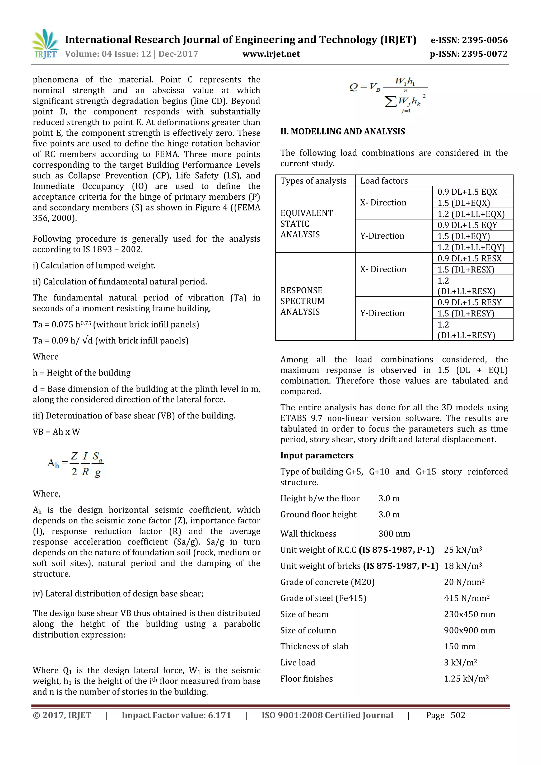International Research Journal of Engineering and Technology (IRJET) e-ISSN: 2395-0056
Volume: 04 Issue: 12 | Dec-2017 www.irjet.net p-ISSN: 2395-0072
© 2017, IRJET | Impact Factor value: 6.171 | ISO 9001:2008 Certified Journal | Page 502
phenomena of the material. Point C represents the
nominal strength and an abscissa value at which
significant strength degradation begins (line CD). Beyond
point D, the component responds with substantially
reduced strength to point E. At deformations greater than
point E, the component strength is effectively zero. These
five points are used to define the hinge rotation behavior
of RC members according to FEMA. Three more points
corresponding to the target Building Performance Levels
such as Collapse Prevention (CP), Life Safety (LS), and
Immediate Occupancy (IO) are used to define the
acceptance criteria for the hinge of primary members (P)
and secondary members (S) as shown in Figure 4 ((FEMA
356, 2000).
Following procedure is generally used for the analysis
according to IS 1893 – 2002.
i) Calculation of lumped weight.
ii) Calculation of fundamental natural period.
The fundamental natural period of vibration (Ta) in
seconds of a moment resisting frame building,
Ta = 0.075 h0.75 (without brick infill panels)
Ta = 0.09 h/ √d (with brick infill panels)
Where
h = Height of the building
d = Base dimension of the building at the plinth level in m,
along the considered direction of the lateral force.
iii) Determination of base shear (VB) of the building.
VB = Ah x W
Where,
Ah is the design horizontal seismic coefficient, which
depends on the seismic zone factor (Z), importance factor
(I), response reduction factor (R) and the average
response acceleration coefficient (Sa/g). Sa/g in turn
depends on the nature of foundation soil (rock, medium or
soft soil sites), natural period and the damping of the
structure.
iv) Lateral distribution of design base shear;
The design base shear VB thus obtained is then distributed
along the height of the building using a parabolic
distribution expression:
Where Q1 is the design lateral force, W1 is the seismic
weight, h1 is the height of the ith floor measured from base
and n is the number of stories in the building.
II. MODELLING AND ANALYSIS
The following load combinations are considered in the
current study.
Among all the load combinations considered, the
maximum response is observed in 1.5 (DL + EQL)
combination. Therefore those values are tabulated and
compared.
The entire analysis has done for all the 3D models using
ETABS 9.7 non-linear version software. The results are
tabulated in order to focus the parameters such as time
period, story shear, story drift and lateral displacement.
Input parameters
Type of building G+5, G+10 and G+15 story reinforced
structure.
Height b/w the floor 3.0 m
Ground floor height 3.0 m
Wall thickness 300 mm
Unit weight of R.C.C (IS 875-1987, P-1) 25 kN/m3
Unit weight of bricks (IS 875-1987, P-1) 18 kN/m3
Grade of concrete (M20) 20 N/mm2
Grade of steel (Fe415) 415 N/mm2
Size of beam 230x450 mm
Size of column 900x900 mm
Thickness of slab 150 mm
Live load 3 kN/m2
Floor finishes 1.25 kN/m2
Types of analysis Load factors
EQUIVALENT
STATIC
ANALYSIS
X- Direction
0.9 DL+1.5 EQX
1.5 (DL+EQX)
1.2 (DL+LL+EQX)
Y-Direction
0.9 DL+1.5 EQY
1.5 (DL+EQY)
1.2 (DL+LL+EQY)
RESPONSE
SPECTRUM
ANALYSIS
X- Direction
0.9 DL+1.5 RESX
1.5 (DL+RESX)
1.2
(DL+LL+RESX)
Y-Direction
0.9 DL+1.5 RESY
1.5 (DL+RESY)
1.2
(DL+LL+RESY)
 