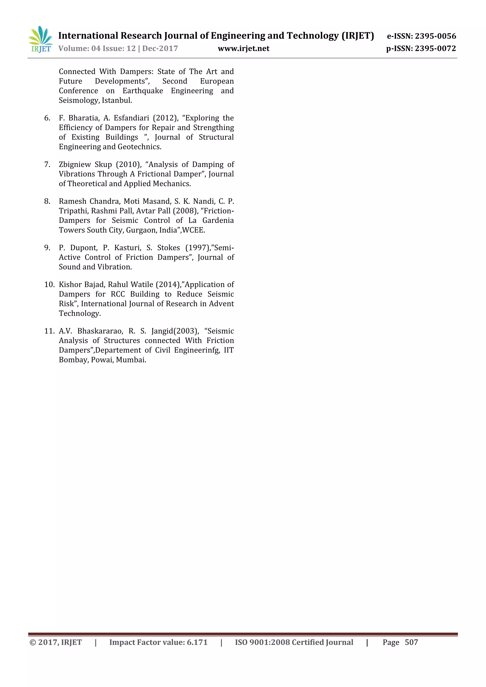 International Research Journal of Engineering and Technology (IRJET) e-ISSN: 2395-0056
Volume: 04 Issue: 12 | Dec-2017 www.irjet.net p-ISSN: 2395-0072
© 2017, IRJET | Impact Factor value: 6.171 | ISO 9001:2008 Certified Journal | Page 507
Connected With Dampers: State of The Art and
Future Developments”, Second European
Conference on Earthquake Engineering and
Seismology, Istanbul.
6. F. Bharatia, A. Esfandiari (2012), “Exploring the
Efficiency of Dampers for Repair and Strengthing
of Existing Buildings ”, Journal of Structural
Engineering and Geotechnics.
7. Zbigniew Skup (2010), “Analysis of Damping of
Vibrations Through A Frictional Damper”, Journal
of Theoretical and Applied Mechanics.
8. Ramesh Chandra, Moti Masand, S. K. Nandi, C. P.
Tripathi, Rashmi Pall, Avtar Pall (2008), “Friction-
Dampers for Seismic Control of La Gardenia
Towers South City, Gurgaon, India”,WCEE.
9. P. Dupont, P. Kasturi, S. Stokes (1997),”Semi-
Active Control of Friction Dampers”, Journal of
Sound and Vibration.
10. Kishor Bajad, Rahul Watile (2014),”Application of
Dampers for RCC Building to Reduce Seismic
Risk”, International Journal of Research in Advent
Technology.
11. A.V. Bhaskararao, R. S. Jangid(2003), “Seismic
Analysis of Structures connected With Friction
Dampers”,Departement of Civil Engineerinfg, IIT
Bombay, Powai, Mumbai.
 