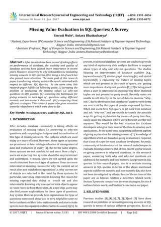 International Research Journal of Engineering and Technology (IRJET) e-ISSN: 2395 -0056
Volume: 04 Issue: 01 | Jan -2017 www.irjet.net p-ISSN: 2395-0072
© 2017, IRJET | Impact Factor value: 5.181 | ISO 9001:2008 Certified Journal | Page 162
Missing Value Evaluation in SQL Queries: A Survey
Smruti Mule1, Antara Bhattacharya2
1Student, Department Of Computer Science and Engineering ,G.H.Raisoni Institute of Engineering and Technology,
Nagpur, India, smrutimule@gmail.com
2 Assistant Professor, Dept. of Computer Science and Engineering,G.H.Raisoni Institute of Engineering and
Technology, Nagpur ,India ,antara.bhattacharya@raisoni.net
------------------------------------------------------------------***----------------------------------------------------------------
Abstract - After decades have been passed of taking efforts
on performance of database, the usability and quality of
database systems have gained more importance in recent
years. However, answering to why-notquestionsi.eevaluating
missing answers in SQL Queries after doing a lot of work has
also gained more attention. The main goal of this research
paper is evaluating missing value in the results obtained with
respect to different SQL Queries. At the same time, this
research paper fulfills the following goals: (i) surveying the
problem of evaluating the missing values i.e. why-not
questions in SQL queries; (ii) searching the techniques for
giving answers to such type of questions using different
numeric and non-numeric data and (iii) comparing those
efficient strategies. This research paper also gives attention
towards related work which were done so far .
Key Words: Missing answers, usability, SQL, top-k
1. INTRODUCTION
After decades, database community is taking efforts on
evaluation of missing values i.e answering to why-not
questions and comparing techniques used for evaluation of
this type of missing answers. The systems which are used
today are more efficient. However, these types of systems
are prominent in determining evaluation of management of
data and evaluation of query [2]. But to the same degree,
these systems are not suitable for end users. Now a day’s ,
users are expecting that systems should be easy to interact
and understand. It means, users are not agreed upon the
results obtained from such type of systems. Users are more
interested in knowing reasons for why the current set of
result does not match their expectation i.e. why current set
of objects are returned in the result by these systems. In
particular, users may interested in knowing the reason for
missing expected data object in result set and also
interested in knowing why unexpected data objects appear
in result received from the system. As a next step, users may
also find proper explanations for these types of questions.
Any system that can provide best explanations for type of
questions mentioned above can be very helpful for users to
better understand their information needs and also to make
system more transparent and interactive to users[3],[5]. At
present, traditional database systems are unable to provide
any kind of exploratory data analysis facilities to support
above types of why and why-not questions. The studies
focusing on improvement of database usability (e.g.,
keyword search [2], similar graph matching [4], and spatial
keywords[5] ), explaining the feature of missing tuples
which are not present in the result of query, are getting
more importance. A why-not question [1], [2] is being posed
when a user is interested in knowing why their expected
tuples are not present in query result. Recently users are
unable to sift directly in the set of data to examine “why-
not?”, due to the reason that interface of query i.e web forms
are restricted by the types of queries expressed by them.
When end users fires SQL query to get data from database
and ask “why-not?”and are unable to search the possible
ways fir getting explanation by means of query interface,
easily cause the situation where users does not use the tool
anymore. This would be the bad situation for database
developers who give their most of the time to develop such
applications. At the same time, supporting different aspects
of giving explanation for missing answers [1], knowledge of
algorithms which are based on query evaluation is required,
that is out of scope for most database developers. Recently,
community of databasestartedthe researchontechniquesto
evaluate missing answers. Out of this, recent works focuses
on giving answers to why-not questions. In this research
paper, answering both why and why-not questions are
addressed for numeric and non-numericdata presentinSQL
queries. In this research paper , aim is to evaluate missing
answers in SQL queries in terms of the above mentioned
aspects in different numeric and non-numericdata thathave
not been investigated by others. Rests of the sections of this
paper are as follows: Section 2 describes related work;
Section 3 presents comparison betweenstrategies;Section4
outlines future work; and Section 5 concludes our paper.
2. RELATED WORK
Previous studies [1],[4],[6],[7],[2],[3]and [5] have done
research on problems of evaluating missing answers in SQL
queries in terms of various different perspective. Xu et al.
 