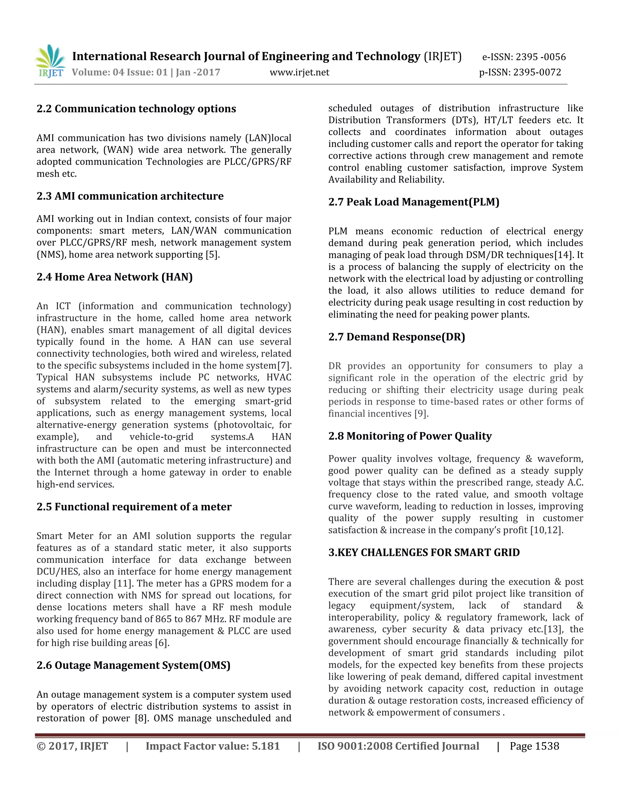 International Research Journal of Engineering and Technology (IRJET) e-ISSN: 2395 -0056
Volume: 04 Issue: 01 | Jan -2017 www.irjet.net p-ISSN: 2395-0072
© 2017, IRJET | Impact Factor value: 5.181 | ISO 9001:2008 Certified Journal | Page 1538
2.2 Communication technology options
AMI communication has two divisions namely (LAN)local
area network, (WAN) wide area network. The generally
adopted communication Technologies are PLCC/GPRS/RF
mesh etc.
2.3 AMI communication architecture
AMI working out in Indian context, consists of four major
components: smart meters, LAN/WAN communication
over PLCC/GPRS/RF mesh, network management system
(NMS), home area network supporting [5].
2.4 Home Area Network (HAN)
An ICT (information and communication technology)
infrastructure in the home, called home area network
(HAN), enables smart management of all digital devices
typically found in the home. A HAN can use several
connectivity technologies, both wired and wireless, related
to the specific subsystems included in the home system[7].
Typical HAN subsystems include PC networks, HVAC
systems and alarm/security systems, as well as new types
of subsystem related to the emerging smart-grid
applications, such as energy management systems, local
alternative-energy generation systems (photovoltaic, for
example), and vehicle-to-grid systems.A HAN
infrastructure can be open and must be interconnected
with both the AMI (automatic metering infrastructure) and
the Internet through a home gateway in order to enable
high-end services.
2.5 Functional requirement of a meter
Smart Meter for an AMI solution supports the regular
features as of a standard static meter, it also supports
communication interface for data exchange between
DCU/HES, also an interface for home energy management
including display [11]. The meter has a GPRS modem for a
direct connection with NMS for spread out locations, for
dense locations meters shall have a RF mesh module
working frequency band of 865 to 867 MHz. RF module are
also used for home energy management & PLCC are used
for high rise building areas [6].
2.6 Outage Management System(OMS)
An outage management system is a computer system used
by operators of electric distribution systems to assist in
restoration of power [8]. OMS manage unscheduled and
scheduled outages of distribution infrastructure like
Distribution Transformers (DTs), HT/LT feeders etc. It
collects and coordinates information about outages
including customer calls and report the operator for taking
corrective actions through crew management and remote
control enabling customer satisfaction, improve System
Availability and Reliability.
2.7 Peak Load Management(PLM)
PLM means economic reduction of electrical energy
demand during peak generation period, which includes
managing of peak load through DSM/DR techniques[14]. It
is a process of balancing the supply of electricity on the
network with the electrical load by adjusting or controlling
the load, it also allows utilities to reduce demand for
electricity during peak usage resulting in cost reduction by
eliminating the need for peaking power plants.
2.7 Demand Response(DR)
DR provides an opportunity for consumers to play a
significant role in the operation of the electric grid by
reducing or shifting their electricity usage during peak
periods in response to time-based rates or other forms of
financial incentives [9].
2.8 Monitoring of Power Quality
Power quality involves voltage, frequency & waveform,
good power quality can be defined as a steady supply
voltage that stays within the prescribed range, steady A.C.
frequency close to the rated value, and smooth voltage
curve waveform, leading to reduction in losses, improving
quality of the power supply resulting in customer
satisfaction & increase in the company’s profit [10,12].
3.KEY CHALLENGES FOR SMART GRID
There are several challenges during the execution & post
execution of the smart grid pilot project like transition of
legacy equipment/system, lack of standard &
interoperability, policy & regulatory framework, lack of
awareness, cyber security & data privacy etc.[13], the
government should encourage financially & technically for
development of smart grid standards including pilot
models, for the expected key benefits from these projects
like lowering of peak demand, differed capital investment
by avoiding network capacity cost, reduction in outage
duration & outage restoration costs, increased efficiency of
network & empowerment of consumers .
 