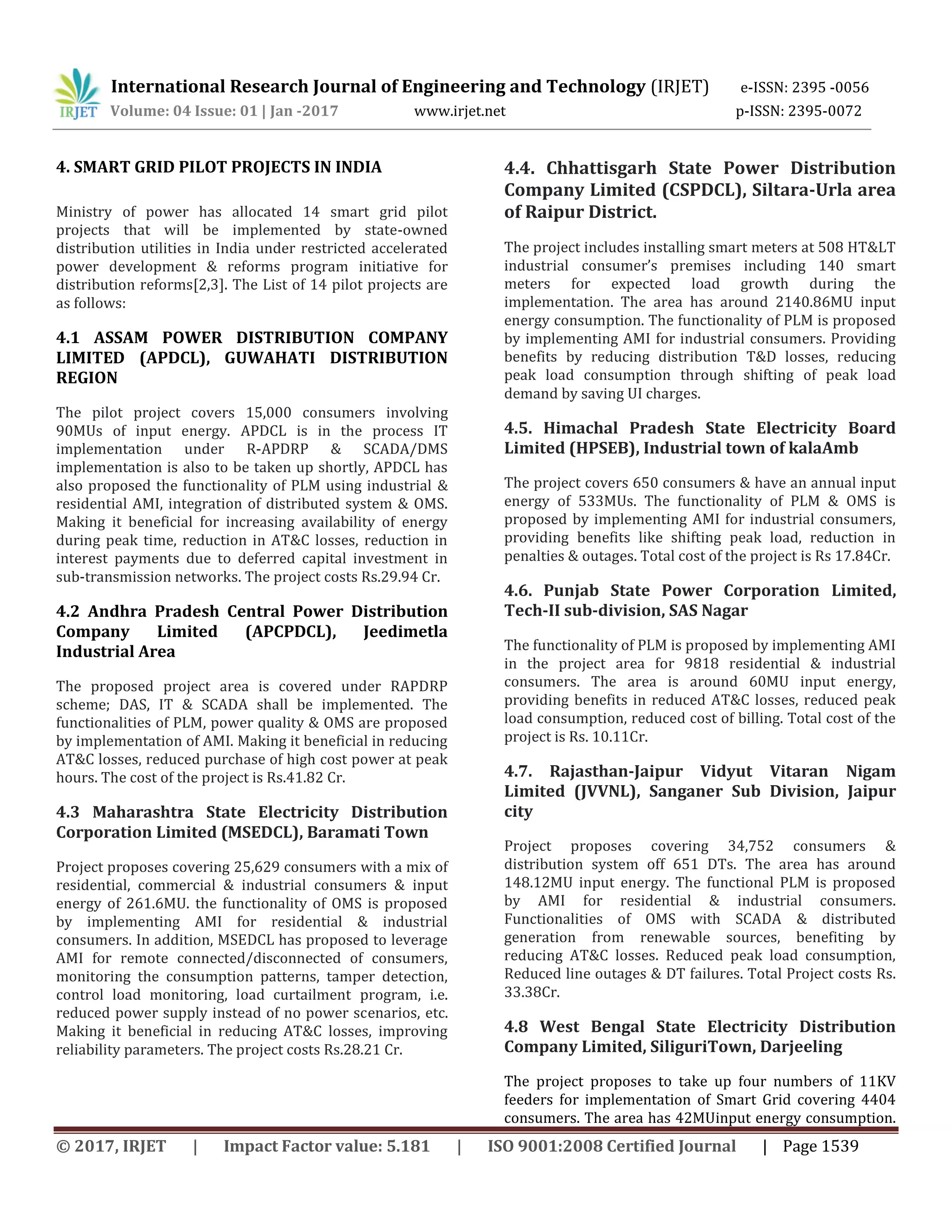 International Research Journal of Engineering and Technology (IRJET) e-ISSN: 2395 -0056
Volume: 04 Issue: 01 | Jan -2017 www.irjet.net p-ISSN: 2395-0072
© 2017, IRJET | Impact Factor value: 5.181 | ISO 9001:2008 Certified Journal | Page 1539
4. SMART GRID PILOT PROJECTS IN INDIA
Ministry of power has allocated 14 smart grid pilot
projects that will be implemented by state-owned
distribution utilities in India under restricted accelerated
power development & reforms program initiative for
distribution reforms[2,3]. The List of 14 pilot projects are
as follows:
4.1 ASSAM POWER DISTRIBUTION COMPANY
LIMITED (APDCL), GUWAHATI DISTRIBUTION
REGION
The pilot project covers 15,000 consumers involving
90MUs of input energy. APDCL is in the process IT
implementation under R-APDRP & SCADA/DMS
implementation is also to be taken up shortly, APDCL has
also proposed the functionality of PLM using industrial &
residential AMI, integration of distributed system & OMS.
Making it beneficial for increasing availability of energy
during peak time, reduction in AT&C losses, reduction in
interest payments due to deferred capital investment in
sub-transmission networks. The project costs Rs.29.94 Cr.
4.2 Andhra Pradesh Central Power Distribution
Company Limited (APCPDCL), Jeedimetla
Industrial Area
The proposed project area is covered under RAPDRP
scheme; DAS, IT & SCADA shall be implemented. The
functionalities of PLM, power quality & OMS are proposed
by implementation of AMI. Making it beneficial in reducing
AT&C losses, reduced purchase of high cost power at peak
hours. The cost of the project is Rs.41.82 Cr.
4.3 Maharashtra State Electricity Distribution
Corporation Limited (MSEDCL), Baramati Town
Project proposes covering 25,629 consumers with a mix of
residential, commercial & industrial consumers & input
energy of 261.6MU. the functionality of OMS is proposed
by implementing AMI for residential & industrial
consumers. In addition, MSEDCL has proposed to leverage
AMI for remote connected/disconnected of consumers,
monitoring the consumption patterns, tamper detection,
control load monitoring, load curtailment program, i.e.
reduced power supply instead of no power scenarios, etc.
Making it beneficial in reducing AT&C losses, improving
reliability parameters. The project costs Rs.28.21 Cr.
4.4. Chhattisgarh State Power Distribution
Company Limited (CSPDCL), Siltara-Urla area
of Raipur District.
The project includes installing smart meters at 508 HT&LT
industrial consumer’s premises including 140 smart
meters for expected load growth during the
implementation. The area has around 2140.86MU input
energy consumption. The functionality of PLM is proposed
by implementing AMI for industrial consumers. Providing
benefits by reducing distribution T&D losses, reducing
peak load consumption through shifting of peak load
demand by saving UI charges.
4.5. Himachal Pradesh State Electricity Board
Limited (HPSEB), Industrial town of kalaAmb
The project covers 650 consumers & have an annual input
energy of 533MUs. The functionality of PLM & OMS is
proposed by implementing AMI for industrial consumers,
providing benefits like shifting peak load, reduction in
penalties & outages. Total cost of the project is Rs 17.84Cr.
4.6. Punjab State Power Corporation Limited,
Tech-II sub-division, SAS Nagar
The functionality of PLM is proposed by implementing AMI
in the project area for 9818 residential & industrial
consumers. The area is around 60MU input energy,
providing benefits in reduced AT&C losses, reduced peak
load consumption, reduced cost of billing. Total cost of the
project is Rs. 10.11Cr.
4.7. Rajasthan-Jaipur Vidyut Vitaran Nigam
Limited (JVVNL), Sanganer Sub Division, Jaipur
city
Project proposes covering 34,752 consumers &
distribution system off 651 DTs. The area has around
148.12MU input energy. The functional PLM is proposed
by AMI for residential & industrial consumers.
Functionalities of OMS with SCADA & distributed
generation from renewable sources, benefiting by
reducing AT&C losses. Reduced peak load consumption,
Reduced line outages & DT failures. Total Project costs Rs.
33.38Cr.
4.8 West Bengal State Electricity Distribution
Company Limited, SiliguriTown, Darjeeling
The project proposes to take up four numbers of 11KV
feeders for implementation of Smart Grid covering 4404
consumers. The area has 42MUinput energy consumption.
 