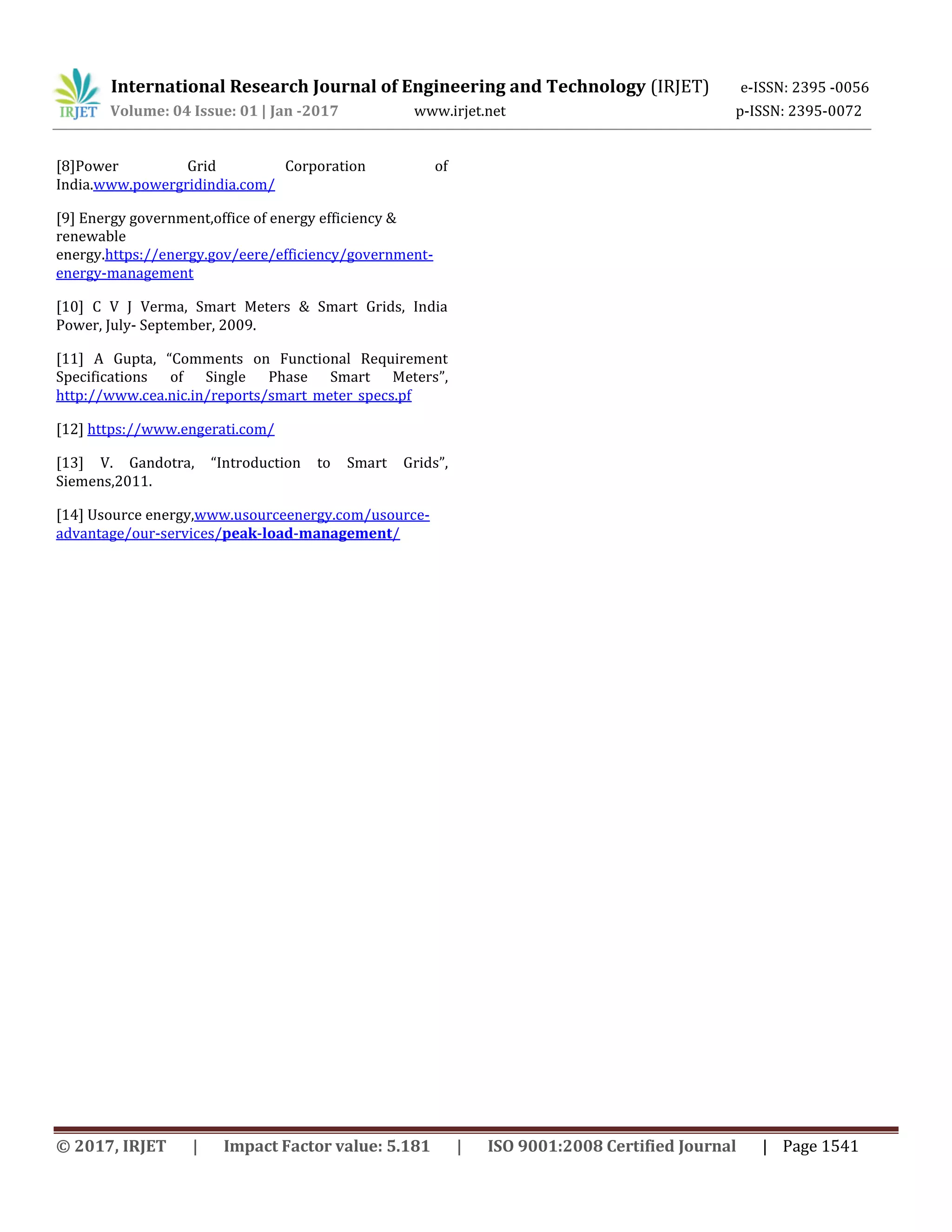 International Research Journal of Engineering and Technology (IRJET) e-ISSN: 2395 -0056
Volume: 04 Issue: 01 | Jan -2017 www.irjet.net p-ISSN: 2395-0072
© 2017, IRJET | Impact Factor value: 5.181 | ISO 9001:2008 Certified Journal | Page 1541
[8]Power Grid Corporation of
India.www.powergridindia.com/
[9] Energy government,office of energy efficiency &
renewable
energy.https://energy.gov/eere/efficiency/government-
energy-management
[10] C V J Verma, Smart Meters & Smart Grids, India
Power, July- September, 2009.
[11] A Gupta, “Comments on Functional Requirement
Specifications of Single Phase Smart Meters”,
http://www.cea.nic.in/reports/smart_meter_specs.pf
[12] https://www.engerati.com/
[13] V. Gandotra, “Introduction to Smart Grids”,
Siemens,2011.
[14] Usource energy,www.usourceenergy.com/usource-
advantage/our-services/peak-load-management/
 