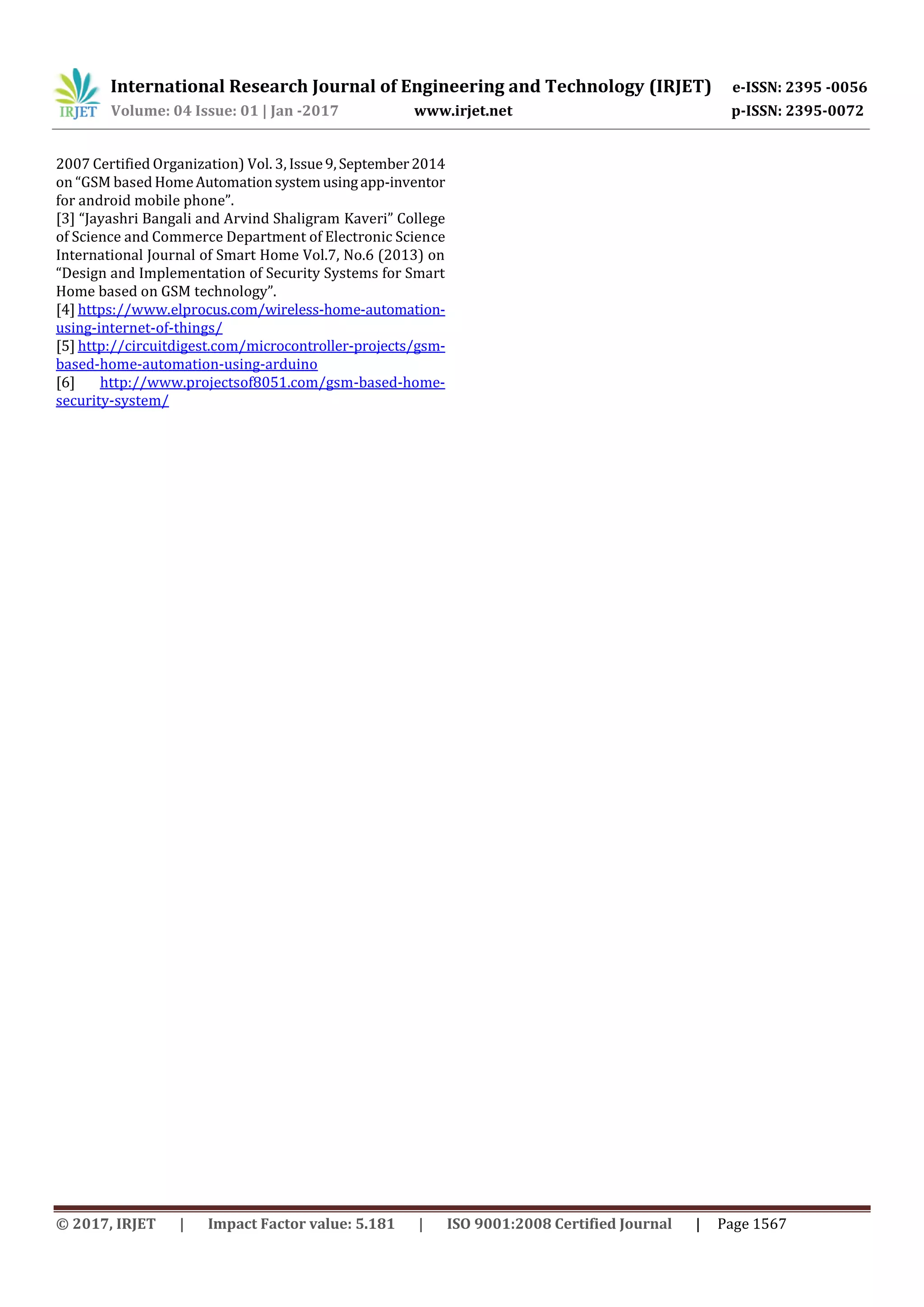 International Research Journal of Engineering and Technology (IRJET) e-ISSN: 2395 -0056
Volume: 04 Issue: 01 | Jan -2017 www.irjet.net p-ISSN: 2395-0072
© 2017, IRJET | Impact Factor value: 5.181 | ISO 9001:2008 Certified Journal | Page 1567
2007 Certified Organization) Vol. 3, Issue9,September2014
on “GSM based HomeAutomationsystemusingapp-inventor
for android mobile phone”.
[3] “Jayashri Bangali and Arvind Shaligram Kaveri” College
of Science and Commerce Department of Electronic Science
International Journal of Smart Home Vol.7, No.6 (2013) on
“Design and Implementation of Security Systems for Smart
Home based on GSM technology”.
[4] https://www.elprocus.com/wireless-home-automation-
using-internet-of-things/
[5] http://circuitdigest.com/microcontroller-projects/gsm-
based-home-automation-using-arduino
[6] http://www.projectsof8051.com/gsm-based-home-
security-system/
 