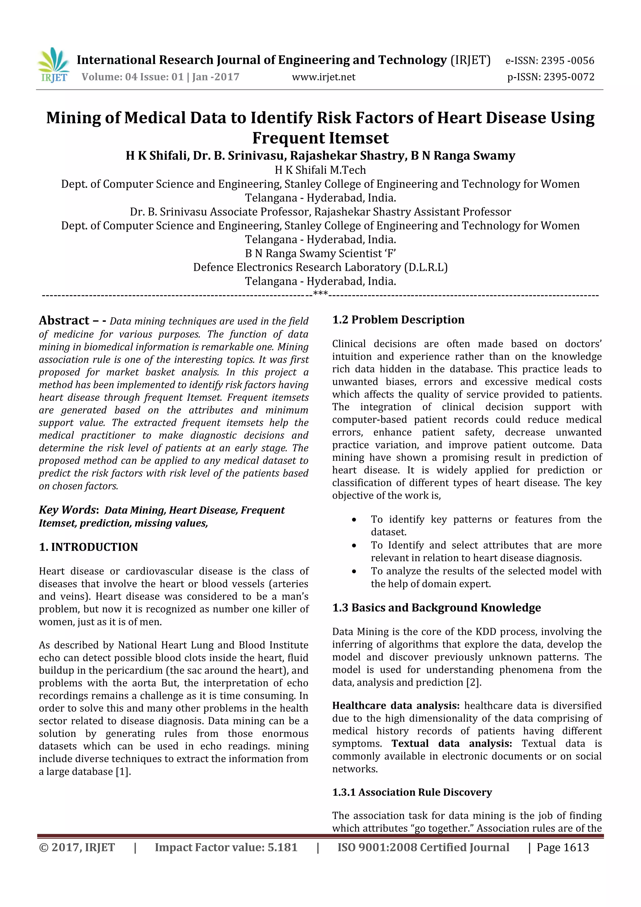 International Research Journal of Engineering and Technology (IRJET) e-ISSN: 2395 -0056
Volume: 04 Issue: 01 | Jan -2017 www.irjet.net p-ISSN: 2395-0072
© 2017, IRJET | Impact Factor value: 5.181 | ISO 9001:2008 Certified Journal | Page 1613
Mining of Medical Data to Identify Risk Factors of Heart Disease Using
Frequent Itemset
H K Shifali, Dr. B. Srinivasu, Rajashekar Shastry, B N Ranga Swamy
H K Shifali M.Tech
Dept. of Computer Science and Engineering, Stanley College of Engineering and Technology for Women
Telangana - Hyderabad, India.
Dr. B. Srinivasu Associate Professor, Rajashekar Shastry Assistant Professor
Dept. of Computer Science and Engineering, Stanley College of Engineering and Technology for Women
Telangana - Hyderabad, India.
B N Ranga Swamy Scientist ‘F’
Defence Electronics Research Laboratory (D.L.R.L)
Telangana - Hyderabad, India.
---------------------------------------------------------------------***---------------------------------------------------------------------
Abstract – - Data mining techniques are used in the field
of medicine for various purposes. The function of data
mining in biomedical information is remarkable one. Mining
association rule is one of the interesting topics. It was first
proposed for market basket analysis. In this project a
method has been implemented to identify risk factors having
heart disease through frequent Itemset. Frequent itemsets
are generated based on the attributes and minimum
support value. The extracted frequent itemsets help the
medical practitioner to make diagnostic decisions and
determine the risk level of patients at an early stage. The
proposed method can be applied to any medical dataset to
predict the risk factors with risk level of the patients based
on chosen factors.
Key Words: Data Mining, Heart Disease, Frequent
Itemset, prediction, missing values,
1. INTRODUCTION
Heart disease or cardiovascular disease is the class of
diseases that involve the heart or blood vessels (arteries
and veins). Heart disease was considered to be a man’s
problem, but now it is recognized as number one killer of
women, just as it is of men.
As described by National Heart Lung and Blood Institute
echo can detect possible blood clots inside the heart, fluid
buildup in the pericardium (the sac around the heart), and
problems with the aorta But, the interpretation of echo
recordings remains a challenge as it is time consuming. In
order to solve this and many other problems in the health
sector related to disease diagnosis. Data mining can be a
solution by generating rules from those enormous
datasets which can be used in echo readings. mining
include diverse techniques to extract the information from
a large database [1].
1.2 Problem Description
Clinical decisions are often made based on doctors’
intuition and experience rather than on the knowledge
rich data hidden in the database. This practice leads to
unwanted biases, errors and excessive medical costs
which affects the quality of service provided to patients.
The integration of clinical decision support with
computer‐based patient records could reduce medical
errors, enhance patient safety, decrease unwanted
practice variation, and improve patient outcome. Data
mining have shown a promising result in prediction of
heart disease. It is widely applied for prediction or
classification of different types of heart disease. The key
objective of the work is,
 To identify key patterns or features from the
dataset.
 To Identify and select attributes that are more
relevant in relation to heart disease diagnosis.
 To analyze the results of the selected model with
the help of domain expert.
1.3 Basics and Background Knowledge
Data Mining is the core of the KDD process, involving the
inferring of algorithms that explore the data, develop the
model and discover previously unknown patterns. The
model is used for understanding phenomena from the
data, analysis and prediction [2].
Healthcare data analysis: healthcare data is diversified
due to the high dimensionality of the data comprising of
medical history records of patients having different
symptoms. Textual data analysis: Textual data is
commonly available in electronic documents or on social
networks.
1.3.1 Association Rule Discovery
The association task for data mining is the job of finding
which attributes “go together.” Association rules are of the
 