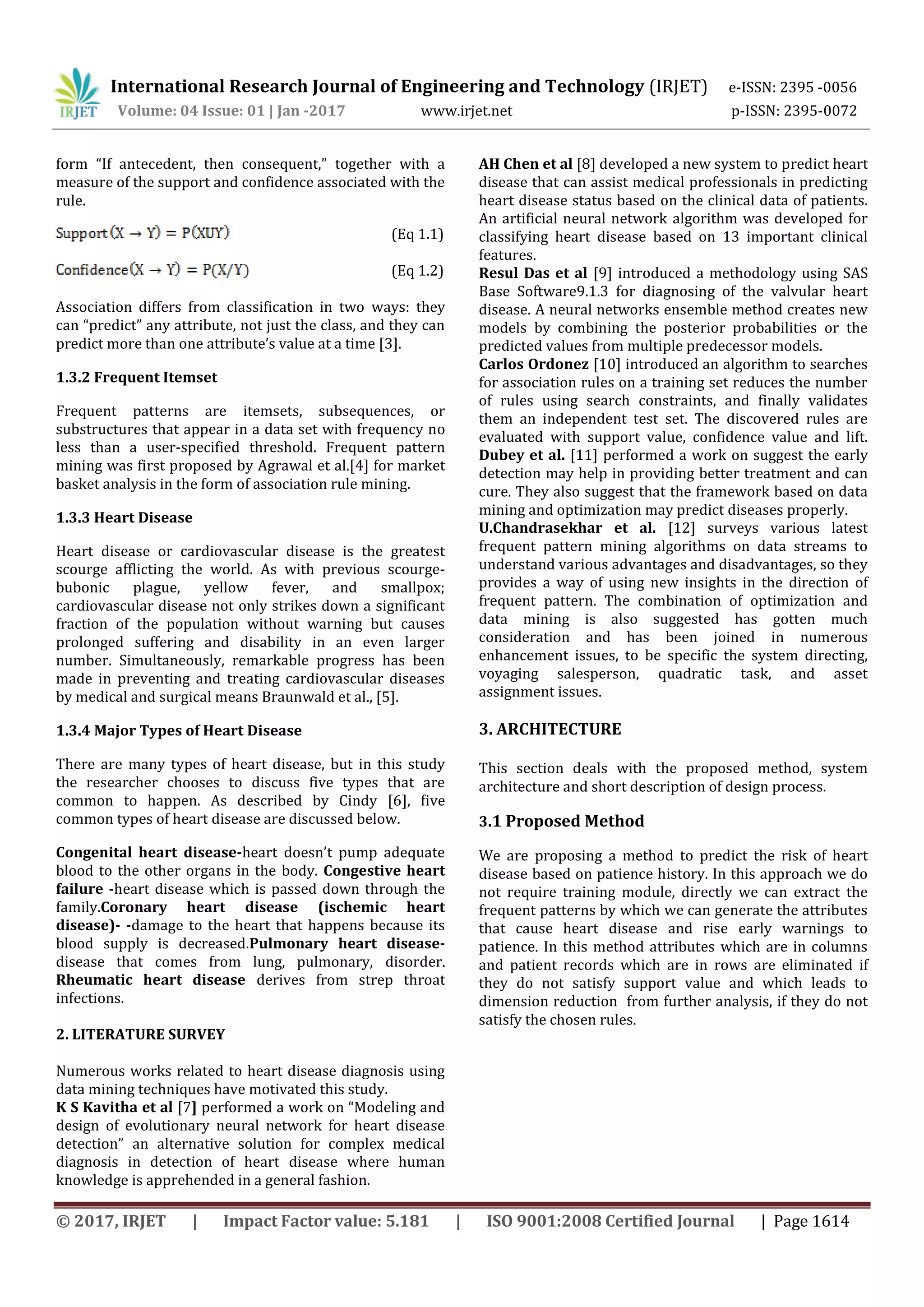 International Research Journal of Engineering and Technology (IRJET) e-ISSN: 2395 -0056
Volume: 04 Issue: 01 | Jan -2017 www.irjet.net p-ISSN: 2395-0072
© 2017, IRJET | Impact Factor value: 5.181 | ISO 9001:2008 Certified Journal | Page 1614
form “If antecedent, then consequent,” together with a
measure of the support and confidence associated with the
rule.
(Eq 1.1)
(Eq 1.2)
Association differs from classification in two ways: they
can “predict” any attribute, not just the class, and they can
predict more than one attribute’s value at a time [3].
1.3.2 Frequent Itemset
Frequent patterns are itemsets, subsequences, or
substructures that appear in a data set with frequency no
less than a user-specified threshold. Frequent pattern
mining was first proposed by Agrawal et al.[4] for market
basket analysis in the form of association rule mining.
1.3.3 Heart Disease
Heart disease or cardiovascular disease is the greatest
scourge afflicting the world. As with previous scourge-
bubonic plague, yellow fever, and smallpox;
cardiovascular disease not only strikes down a significant
fraction of the population without warning but causes
prolonged suffering and disability in an even larger
number. Simultaneously, remarkable progress has been
made in preventing and treating cardiovascular diseases
by medical and surgical means Braunwald et al., [5].
1.3.4 Major Types of Heart Disease
There are many types of heart disease, but in this study
the researcher chooses to discuss five types that are
common to happen. As described by Cindy [6], five
common types of heart disease are discussed below.
Congenital heart disease-heart doesn’t pump adequate
blood to the other organs in the body. Congestive heart
failure -heart disease which is passed down through the
family.Coronary heart disease (ischemic heart
disease)- -damage to the heart that happens because its
blood supply is decreased.Pulmonary heart disease-
disease that comes from lung, pulmonary, disorder.
Rheumatic heart disease derives from strep throat
infections.
2. LITERATURE SURVEY
Numerous works related to heart disease diagnosis using
data mining techniques have motivated this study.
K S Kavitha et al [7] performed a work on “Modeling and
design of evolutionary neural network for heart disease
detection” an alternative solution for complex medical
diagnosis in detection of heart disease where human
knowledge is apprehended in a general fashion.
AH Chen et al [8] developed a new system to predict heart
disease that can assist medical professionals in predicting
heart disease status based on the clinical data of patients.
An artificial neural network algorithm was developed for
classifying heart disease based on 13 important clinical
features.
Resul Das et al [9] introduced a methodology using SAS
Base Software9.1.3 for diagnosing of the valvular heart
disease. A neural networks ensemble method creates new
models by combining the posterior probabilities or the
predicted values from multiple predecessor models.
Carlos Ordonez [10] introduced an algorithm to searches
for association rules on a training set reduces the number
of rules using search constraints, and finally validates
them an independent test set. The discovered rules are
evaluated with support value, confidence value and lift.
Dubey et al. [11] performed a work on suggest the early
detection may help in providing better treatment and can
cure. They also suggest that the framework based on data
mining and optimization may predict diseases properly.
U.Chandrasekhar et al. [12] surveys various latest
frequent pattern mining algorithms on data streams to
understand various advantages and disadvantages, so they
provides a way of using new insights in the direction of
frequent pattern. The combination of optimization and
data mining is also suggested has gotten much
consideration and has been joined in numerous
enhancement issues, to be specific the system directing,
voyaging salesperson, quadratic task, and asset
assignment issues.
3. ARCHITECTURE
This section deals with the proposed method, system
architecture and short description of design process.
3.1 Proposed Method
We are proposing a method to predict the risk of heart
disease based on patience history. In this approach we do
not require training module, directly we can extract the
frequent patterns by which we can generate the attributes
that cause heart disease and rise early warnings to
patience. In this method attributes which are in columns
and patient records which are in rows are eliminated if
they do not satisfy support value and which leads to
dimension reduction from further analysis, if they do not
satisfy the chosen rules.
 