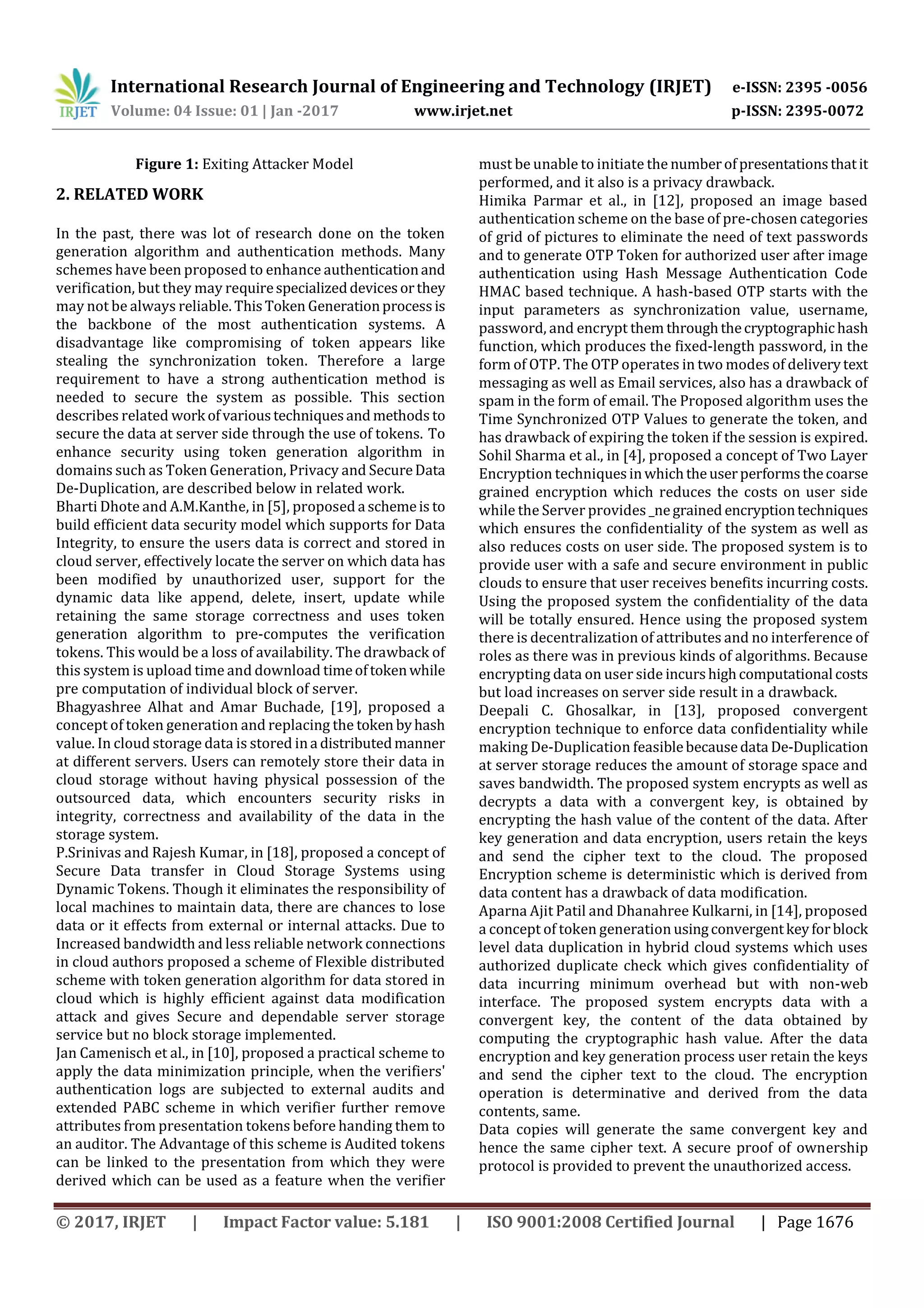 International Research Journal of Engineering and Technology (IRJET) e-ISSN: 2395 -0056
Volume: 04 Issue: 01 | Jan -2017 www.irjet.net p-ISSN: 2395-0072
© 2017, IRJET | Impact Factor value: 5.181 | ISO 9001:2008 Certified Journal | Page 1676
Figure 1: Exiting Attacker Model
2. RELATED WORK
In the past, there was lot of research done on the token
generation algorithm and authentication methods. Many
schemes have been proposed to enhance authenticationand
verification, but they may requirespecializeddevicesorthey
may not be always reliable. ThisToken Generationprocessis
the backbone of the most authentication systems. A
disadvantage like compromising of token appears like
stealing the synchronization token. Therefore a large
requirement to have a strong authentication method is
needed to secure the system as possible. This section
describes related work ofvarioustechniquesand methods to
secure the data at server side through the use of tokens. To
enhance security using token generation algorithm in
domains such as Token Generation, Privacy and SecureData
De-Duplication, are described below in related work.
Bharti Dhote and A.M.Kanthe, in [5], proposed a schemeis to
build efficient data security model which supports for Data
Integrity, to ensure the users data is correct and stored in
cloud server, effectively locate the server on which data has
been modified by unauthorized user, support for the
dynamic data like append, delete, insert, update while
retaining the same storage correctness and uses token
generation algorithm to pre-computes the verification
tokens. This would be a loss of availability. The drawback of
this system is upload time and download timeoftokenwhile
pre computation of individual block of server.
Bhagyashree Alhat and Amar Buchade, [19], proposed a
concept of token generation and replacing the token byhash
value. In cloud storage data is stored ina distributedmanner
at different servers. Users can remotely store their data in
cloud storage without having physical possession of the
outsourced data, which encounters security risks in
integrity, correctness and availability of the data in the
storage system.
P.Srinivas and Rajesh Kumar, in [18], proposed a concept of
Secure Data transfer in Cloud Storage Systems using
Dynamic Tokens. Though it eliminates the responsibility of
local machines to maintain data, there are chances to lose
data or it effects from external or internal attacks. Due to
Increased bandwidth and less reliable network connections
in cloud authors proposed a scheme of Flexible distributed
scheme with token generation algorithm for data stored in
cloud which is highly efficient against data modification
attack and gives Secure and dependable server storage
service but no block storage implemented.
Jan Camenisch et al., in [10], proposed a practical scheme to
apply the data minimization principle, when the verifiers'
authentication logs are subjected to external audits and
extended PABC scheme in which verifier further remove
attributes from presentation tokens before handing them to
an auditor. The Advantage of this scheme is Audited tokens
can be linked to the presentation from which they were
derived which can be used as a feature when the verifier
must be unable to initiate the numberofpresentationsthatit
performed, and it also is a privacy drawback.
Himika Parmar et al., in [12], proposed an image based
authentication scheme on the base of pre-chosen categories
of grid of pictures to eliminate the need of text passwords
and to generate OTP Token for authorized user after image
authentication using Hash Message Authentication Code
HMAC based technique. A hash-based OTP starts with the
input parameters as synchronization value, username,
password, and encrypt them throughthecryptographichash
function, which produces the fixed-length password, in the
form of OTP. The OTP operates in two modes of deliverytext
messaging as well as Email services, also has a drawback of
spam in the form of email. The Proposed algorithm uses the
Time Synchronized OTP Values to generate the token, and
has drawback of expiring the token if the session is expired.
Sohil Sharma et al., in [4], proposed a concept of Two Layer
Encryption techniquesinwhichtheuserperformsthecoarse
grained encryption which reduces the costs on user side
while the Server provides _negrained encryptiontechniques
which ensures the confidentiality of the system as well as
also reduces costs on user side. The proposed system is to
provide user with a safe and secure environment in public
clouds to ensure that user receives benefits incurring costs.
Using the proposed system the confidentiality of the data
will be totally ensured. Hence using the proposed system
there is decentralization of attributes and no interference of
roles as there was in previous kinds of algorithms. Because
encrypting data on user side incurshighcomputational costs
but load increases on server side result in a drawback.
Deepali C. Ghosalkar, in [13], proposed convergent
encryption technique to enforce data confidentiality while
making De-Duplication feasiblebecausedata De-Duplication
at server storage reduces the amount of storage space and
saves bandwidth. The proposed system encrypts as well as
decrypts a data with a convergent key, is obtained by
encrypting the hash value of the content of the data. After
key generation and data encryption, users retain the keys
and send the cipher text to the cloud. The proposed
Encryption scheme is deterministic which is derived from
data content has a drawback of data modification.
Aparna Ajit Patil and Dhanahree Kulkarni, in [14], proposed
a concept of token generation usingconvergentkeyforblock
level data duplication in hybrid cloud systems which uses
authorized duplicate check which gives confidentiality of
data incurring minimum overhead but with non-web
interface. The proposed system encrypts data with a
convergent key, the content of the data obtained by
computing the cryptographic hash value. After the data
encryption and key generation process user retain the keys
and send the cipher text to the cloud. The encryption
operation is determinative and derived from the data
contents, same.
Data copies will generate the same convergent key and
hence the same cipher text. A secure proof of ownership
protocol is provided to prevent the unauthorized access.
 