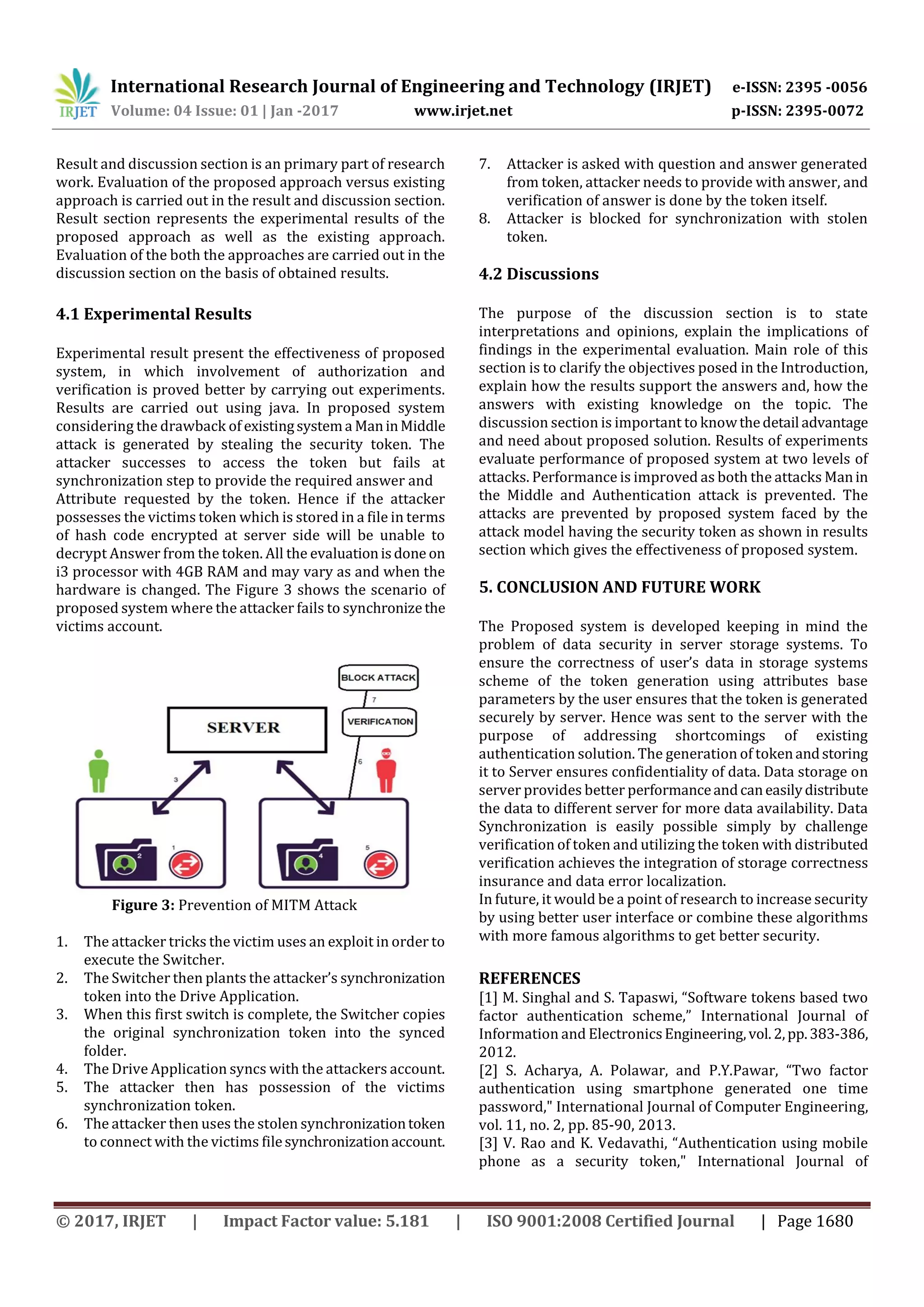 International Research Journal of Engineering and Technology (IRJET) e-ISSN: 2395 -0056
Volume: 04 Issue: 01 | Jan -2017 www.irjet.net p-ISSN: 2395-0072
© 2017, IRJET | Impact Factor value: 5.181 | ISO 9001:2008 Certified Journal | Page 1680
Result and discussion section is an primary part of research
work. Evaluation of the proposed approach versus existing
approach is carried out in the result and discussion section.
Result section represents the experimental results of the
proposed approach as well as the existing approach.
Evaluation of the both the approaches are carried out in the
discussion section on the basis of obtained results.
4.1 Experimental Results
Experimental result present the effectiveness of proposed
system, in which involvement of authorization and
verification is proved better by carrying out experiments.
Results are carried out using java. In proposed system
considering the drawback of existingsystema ManinMiddle
attack is generated by stealing the security token. The
attacker successes to access the token but fails at
synchronization step to provide the required answer and
Attribute requested by the token. Hence if the attacker
possesses the victims token which is stored in a file in terms
of hash code encrypted at server side will be unable to
decrypt Answer from the token. All the evaluationisdone on
i3 processor with 4GB RAM and may vary as and when the
hardware is changed. The Figure 3 shows the scenario of
proposed system where the attacker fails to synchronizethe
victims account.
Figure 3: Prevention of MITM Attack
1. The attacker tricks the victim uses an exploit in order to
execute the Switcher.
2. The Switcher then plants the attacker’s synchronization
token into the Drive Application.
3. When this first switch is complete, the Switcher copies
the original synchronization token into the synced
folder.
4. The Drive Application syncs with the attackers account.
5. The attacker then has possession of the victims
synchronization token.
6. The attacker then uses the stolen synchronizationtoken
to connect with the victims filesynchronizationaccount.
7. Attacker is asked with question and answer generated
from token, attacker needs to provide with answer, and
verification of answer is done by the token itself.
8. Attacker is blocked for synchronization with stolen
token.
4.2 Discussions
The purpose of the discussion section is to state
interpretations and opinions, explain the implications of
findings in the experimental evaluation. Main role of this
section is to clarify the objectives posed in the Introduction,
explain how the results support the answers and, how the
answers with existing knowledge on the topic. The
discussion section is important to knowthedetail advantage
and need about proposed solution. Results of experiments
evaluate performance of proposed system at two levels of
attacks. Performance is improved as both the attacks Manin
the Middle and Authentication attack is prevented. The
attacks are prevented by proposed system faced by the
attack model having the security token as shown in results
section which gives the effectiveness of proposed system.
5. CONCLUSION AND FUTURE WORK
The Proposed system is developed keeping in mind the
problem of data security in server storage systems. To
ensure the correctness of user’s data in storage systems
scheme of the token generation using attributes base
parameters by the user ensures that the token is generated
securely by server. Hence was sent to the server with the
purpose of addressing shortcomings of existing
authentication solution. The generation of tokenandstoring
it to Server ensures confidentiality of data. Data storage on
server provides better performanceandcaneasilydistribute
the data to different server for more data availability. Data
Synchronization is easily possible simply by challenge
verification of token and utilizing the token with distributed
verification achieves the integration of storage correctness
insurance and data error localization.
In future, it would be a point of research to increase security
by using better user interface or combine these algorithms
with more famous algorithms to get better security.
REFERENCES
[1] M. Singhal and S. Tapaswi, “Software tokens based two
factor authentication scheme,” International Journal of
Information and ElectronicsEngineering,vol.2,pp.383-386,
2012.
[2] S. Acharya, A. Polawar, and P.Y.Pawar, “Two factor
authentication using smartphone generated one time
password," International Journal of Computer Engineering,
vol. 11, no. 2, pp. 85-90, 2013.
[3] V. Rao and K. Vedavathi, “Authentication using mobile
phone as a security token," International Journal of
 