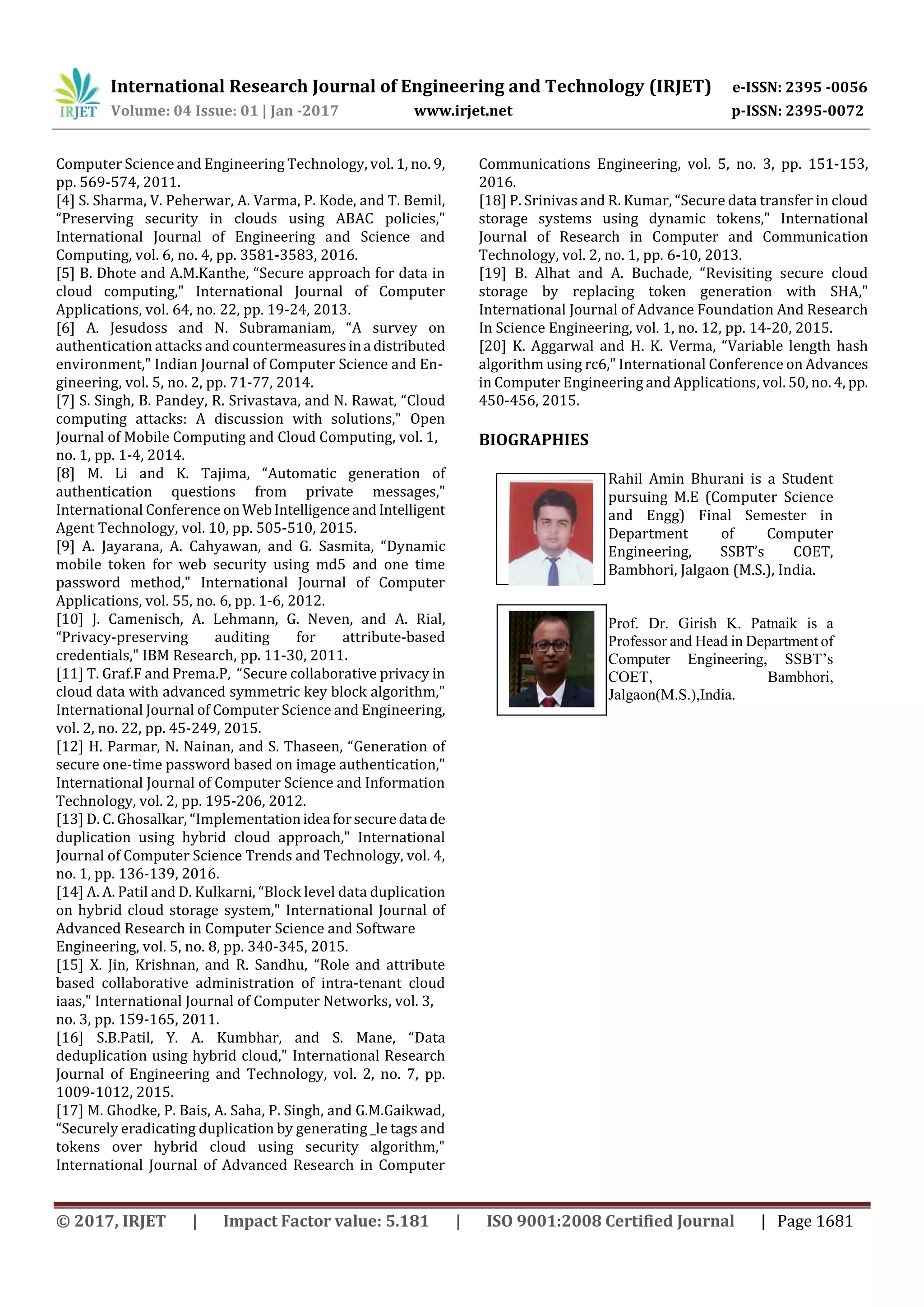 International Research Journal of Engineering and Technology (IRJET) e-ISSN: 2395 -0056
Volume: 04 Issue: 01 | Jan -2017 www.irjet.net p-ISSN: 2395-0072
© 2017, IRJET | Impact Factor value: 5.181 | ISO 9001:2008 Certified Journal | Page 1681
Computer Science and Engineering Technology, vol. 1, no. 9,
pp. 569-574, 2011.
[4] S. Sharma, V. Peherwar, A. Varma, P. Kode, and T. Bemil,
“Preserving security in clouds using ABAC policies,"
International Journal of Engineering and Science and
Computing, vol. 6, no. 4, pp. 3581-3583, 2016.
[5] B. Dhote and A.M.Kanthe, “Secure approach for data in
cloud computing," International Journal of Computer
Applications, vol. 64, no. 22, pp. 19-24, 2013.
[6] A. Jesudoss and N. Subramaniam, “A survey on
authentication attacks and countermeasuresina distributed
environment," Indian Journal of Computer Science and En-
gineering, vol. 5, no. 2, pp. 71-77, 2014.
[7] S. Singh, B. Pandey, R. Srivastava, and N. Rawat, “Cloud
computing attacks: A discussion with solutions," Open
Journal of Mobile Computing and Cloud Computing, vol. 1,
no. 1, pp. 1-4, 2014.
[8] M. Li and K. Tajima, “Automatic generation of
authentication questions from private messages,"
International Conference on WebIntelligenceandIntelligent
Agent Technology, vol. 10, pp. 505-510, 2015.
[9] A. Jayarana, A. Cahyawan, and G. Sasmita, “Dynamic
mobile token for web security using md5 and one time
password method," International Journal of Computer
Applications, vol. 55, no. 6, pp. 1-6, 2012.
[10] J. Camenisch, A. Lehmann, G. Neven, and A. Rial,
“Privacy-preserving auditing for attribute-based
credentials," IBM Research, pp. 11-30, 2011.
[11] T. Graf.F and Prema.P, “Secure collaborative privacy in
cloud data with advanced symmetric key block algorithm,"
International Journal of Computer Science and Engineering,
vol. 2, no. 22, pp. 45-249, 2015.
[12] H. Parmar, N. Nainan, and S. Thaseen, “Generation of
secure one-time password based on image authentication,"
International Journal of Computer Science and Information
Technology, vol. 2, pp. 195-206, 2012.
[13] D. C. Ghosalkar, “Implementationidea forsecuredata de
duplication using hybrid cloud approach," International
Journal of Computer Science Trends and Technology, vol. 4,
no. 1, pp. 136-139, 2016.
[14] A. A. Patil and D. Kulkarni, “Block level data duplication
on hybrid cloud storage system," International Journal of
Advanced Research in Computer Science and Software
Engineering, vol. 5, no. 8, pp. 340-345, 2015.
[15] X. Jin, Krishnan, and R. Sandhu, “Role and attribute
based collaborative administration of intra-tenant cloud
iaas," International Journal of Computer Networks, vol. 3,
no. 3, pp. 159-165, 2011.
[16] S.B.Patil, Y. A. Kumbhar, and S. Mane, “Data
deduplication using hybrid cloud," International Research
Journal of Engineering and Technology, vol. 2, no. 7, pp.
1009-1012, 2015.
[17] M. Ghodke, P. Bais, A. Saha, P. Singh, and G.M.Gaikwad,
“Securely eradicating duplication by generating _le tags and
tokens over hybrid cloud using security algorithm,"
International Journal of Advanced Research in Computer
Communications Engineering, vol. 5, no. 3, pp. 151-153,
2016.
[18] P. Srinivas and R. Kumar, “Secure data transfer in cloud
storage systems using dynamic tokens," International
Journal of Research in Computer and Communication
Technology, vol. 2, no. 1, pp. 6-10, 2013.
[19] B. Alhat and A. Buchade, “Revisiting secure cloud
storage by replacing token generation with SHA,"
International Journal of Advance Foundation And Research
In Science Engineering, vol. 1, no. 12, pp. 14-20, 2015.
[20] K. Aggarwal and H. K. Verma, “Variable length hash
algorithm using rc6," International Conference on Advances
in Computer Engineering and Applications, vol. 50, no. 4, pp.
450-456, 2015.
BIOGRAPHIES
Rahil Amin Bhurani is a Student
pursuing M.E (Computer Science
and Engg) Final Semester in
Department of Computer
Engineering, SSBT’s COET,
Bambhori, Jalgaon (M.S.), India.
Prof. Dr. Girish K. Patnaik is a
Professor and Head in Department of
Computer Engineering, SSBT’s
COET, Bambhori,
Jalgaon(M.S.),India.
 