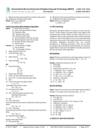 International Research Journal of Engineering and Technology (IRJET) e-ISSN: 2395 -0056
Volume: 04 Issue: 01 | Jan -2017 www.irjet.net p-ISSN: 2395-0072
© 2017, IRJET | Impact Factor value: 5.181 | ISO 9001:2008 Certified Journal | Page 1679
17. Merge the token generated from question and answer
18. Display the final generated token.
While all bits are completed
i.e. while Ln=0
Token Generation With Attribute Algorithm:
Input: Tb : Base Value for token
Th : hash value generated for token
TR : Random Value
TRb : Random base value
TRh : Random Hash Value
Rb : Remaining Base Value for parsing
Rh : Remaining hash value for parsing
N : Number of token characters
Tn : Temp Token
Assume , Cn : count number of digits
Lc : List of tokens
TVc : Total length of token
1. Input question from user
2. Generate Base value ,
Tn = Tb * Th;
3. Input answer
Tn = TRb * TRh;
4. Input Attribute
Tn = Rb * Rh;
DO
5. If question then ,
Vr=Rc;
Rb = Tb;
Rh = Th;
6. Choose bits of token
7. If TRb > Rb then skip bits goto step 4
8. Else if TVc > Cn then skip bits goto step4
9. Else
10. Convert into bits and add to token,
Lc = Lc + CR
Add token into previous value
TVc = TVc + Vcr
11. Increment the length
Cn = Cn +1;
12. If Rb > CRb then generate hash value
Add token hash value
TVc = TVc + Th
13. Else
14. If Rh > CRb then
Generate hash value for answer, Addtokenvaluetoprevious
token
TVc = TVc + Tr
15. If Rh > CRb then
Generate hash value for answer, Addtokenvaluetoprevious
token
TVc = TVc + Tr
16. Calculate token length
Tn = TVc / Cn ;
Display token generated
17. Decrement bits
Ln =Ln-1
18. Merge the token generated from question and answer
19. Display the final generated token.
While all bits are completed
i.e. while Ln=0
3.5 RC6 Hashing
RC6 [20] is specified as RC6-w r b where w is the word size
in bits, r is the number of rounds and b is the length of the
encryption key in bytes. When any other value of w or r is
intended in the text, the parameter values will be specified
as RC6-w r. Four w-bit registers A, B, C, D contain the initial
input plain-text as well as the output ciphertext at the endof
encryption. Algorithm presented here has variable
parameters i.e. different parameter value can be taken
according to the need. Block size (b), Number of rounds (r),
length of hash value (l) are the different variable parameters
that are the inputs of the algorithm.
RC6 Hashing:
Input: Plaintext stored in four w-bit input registers A;B;C;D
Number r of rounds w-bit round keys S[0; ∶∶∶ ; 2r + 3]
Output: Ciphertext stored in A; B; C; D
1. B=B+S[0]
2. D=D+S[1]
3. Repeat step 4 to 8 for i=1 to r do
4. t = ((Bx(2B + 1)) <<< log2w)
5. u = ((Dx(2D + 1)) <<< log2w)
6. A = ((A + t) <<< u) + S[2i]
7. C = ((C + u) <<< t) + S[2i+ 1]
8. (A,B,C,D) = (B,C,D,A)
9. A = A + S[2r + 2]
10. C = C + S[2r + 3]
RC6 De-Hashing:
Input: Ciphertext storedinfourw-bitinputregistersA,B,C,D
Number r of rounds w-bit round keys S[0,…,2r + 3]
Output: Plaintext stored in A,B,C,D
1. C=C-S[2r+3]
2. A=A-S[2r+2]
3. Repeat step 4 to 8 for i=1 to r down to 1 do
4. (A,B,C,D) = (D,A,B,C)
5. u = ((Dx(2D + 1)) <<< log2w)
6. t = ((Bx(2B + 1)) <<< log2w)
7. C = ((C � S[2i + 1]) >>> t) + u
8. A = ((A + S[2i]) >>> u) + t
9. D = D - S[1]
10. B = B - S[0]
4. RESULTS AND DISCUSSIONS
 
