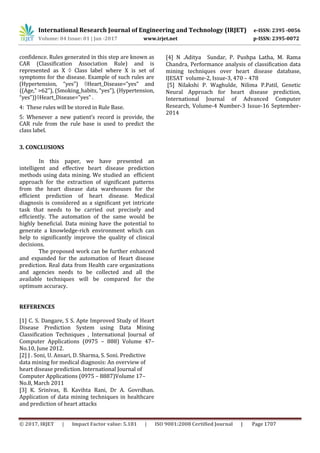 International Research Journal of Engineering and Technology (IRJET) e-ISSN: 2395 -0056
Volume: 04 Issue: 01 | Jan -2017 www.irjet.net p-ISSN: 2395-0072
© 2017, IRJET | Impact Factor value: 5.181 | ISO 9001:2008 Certified Journal | Page 1707
confidence. Rules generated in this step are known as
CAR (Classification Association Rule) and is
represented as X  Class label where X is set of
symptoms for the disease. Example of such rules are
(Hypertension, “yes”) Heart_Disease=”yes” and
{(Age,” >62”), (Smoking_habits, “yes”), (Hypertension,
“yes”)}Heart_Disease=”yes” .
4: These rules will be stored in Rule Base.
5: Whenever a new patient’s record is provide, the
CAR rule from the rule base is used to predict the
class label.
3. CONCLUSIONS
In this paper, we have presented an
intelligent and effective heart disease prediction
methods using data mining. We studied an efficient
approach for the extraction of significant patterns
from the heart disease data warehouses for the
efficient prediction of heart disease. Medical
diagnosis is considered as a significant yet intricate
task that needs to be carried out precisely and
efficiently. The automation of the same would be
highly beneficial. Data mining have the potential to
generate a knowledge-rich environment which can
help to significantly improve the quality of clinical
decisions.
The proposed work can be further enhanced
and expanded for the automation of Heart disease
prediction. Real data from Health care organizations
and agencies needs to be collected and all the
available techniques will be compared for the
optimum accuracy.
REFERENCES
[1] C. S. Dangare, S S. Apte Improved Study of Heart
Disease Prediction System using Data Mining
Classification Techniques , International Journal of
Computer Applications (0975 – 888) Volume 47–
No.10, June 2012.
[2] J . Soni, U. Ansari, D. Sharma, S. Soni. Predictive
data mining for medical diagnosis: An overview of
heart disease prediction. International Journal of
Computer Applications (0975 – 8887)Volume 17–
No.8, March 2011
[3] K. Srinivas, B. Kavihta Rani, Dr A. Govrdhan.
Application of data mining techniques in healthcare
and prediction of heart attacks
[4] N .Aditya Sundar, P. Pushpa Latha, M. Rama
Chandra, Performance analysis of classification data
mining techniques over heart disease database,
IJESAT volume-2, Issue-3, 470 – 478
[5] Nilakshi P. Waghulde, Nilima P.Patil, Genetic
Neural Approach for heart disease prediction,
International Journal of Advanced Computer
Research, Volume-4 Number-3 Issue-16 September-
2014
 