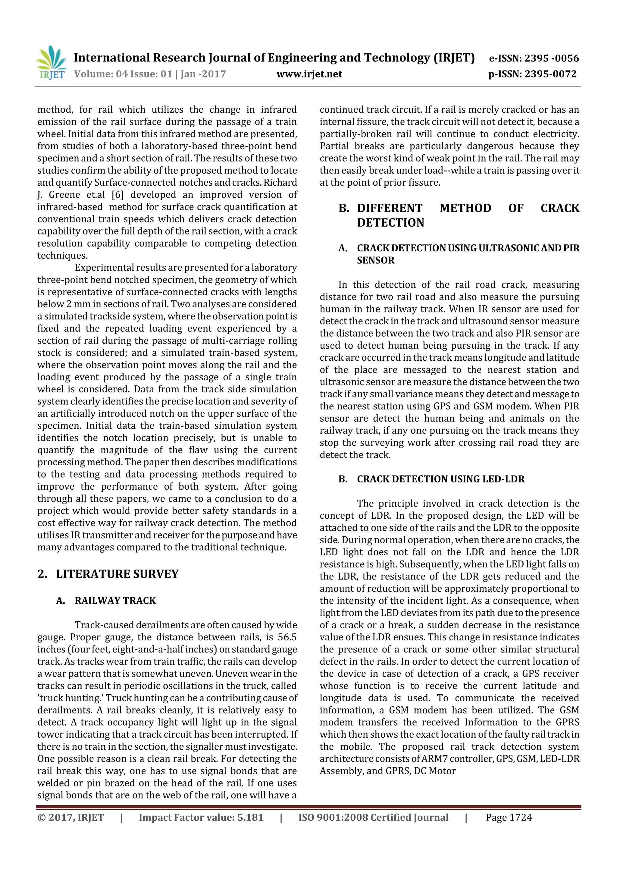 International Research Journal of Engineering and Technology (IRJET) e-ISSN: 2395 -0056
Volume: 04 Issue: 01 | Jan -2017 www.irjet.net p-ISSN: 2395-0072
© 2017, IRJET | Impact Factor value: 5.181 | ISO 9001:2008 Certified Journal | Page 1724
method, for rail which utilizes the change in infrared
emission of the rail surface during the passage of a train
wheel. Initial data from this infrared method are presented,
from studies of both a laboratory-based three-point bend
specimen and a short section of rail. The results of these two
studies confirm the ability of the proposed method to locate
and quantify Surface-connected notchesandcracks.Richard
J. Greene et.al [6] developed an improved version of
infrared-based method for surface crack quantification at
conventional train speeds which delivers crack detection
capability over the full depth of the rail section, with a crack
resolution capability comparable to competing detection
techniques.
Experimental results are presented fora laboratory
three-point bend notched specimen, the geometry of which
is representative of surface-connected cracks with lengths
below 2 mm in sections of rail. Two analyses are considered
a simulated trackside system, wheretheobservationpointis
fixed and the repeated loading event experienced by a
section of rail during the passage of multi-carriage rolling
stock is considered; and a simulated train-based system,
where the observation point moves along the rail and the
loading event produced by the passage of a single train
wheel is considered. Data from the track side simulation
system clearly identifies the precise location and severity of
an artificially introduced notch on the upper surface of the
specimen. Initial data the train-based simulation system
identifies the notch location precisely, but is unable to
quantify the magnitude of the flaw using the current
processing method. The paper then describes modifications
to the testing and data processing methods required to
improve the performance of both system. After going
through all these papers, we came to a conclusion to do a
project which would provide better safety standards in a
cost effective way for railway crack detection. The method
utilises IR transmitter and receiver for thepurposeandhave
many advantages compared to the traditional technique.
2. LITERATURE SURVEY
A. RAILWAY TRACK
Track-caused derailments are often caused bywide
gauge. Proper gauge, the distance between rails, is 56.5
inches (four feet, eight-and-a-half inches) onstandardgauge
track. As tracks wear from train traffic, the rails can develop
a wear pattern that is somewhat uneven.Unevenwearinthe
tracks can result in periodic oscillations in the truck, called
'truck hunting.' Truck hunting can be a contributing cause of
derailments. A rail breaks cleanly, it is relatively easy to
detect. A track occupancy light will light up in the signal
tower indicating that a track circuit has been interrupted. If
there is no train in the section, the signallermustinvestigate.
One possible reason is a clean rail break. For detecting the
rail break this way, one has to use signal bonds that are
welded or pin brazed on the head of the rail. If one uses
signal bonds that are on the web of the rail, one will have a
continued track circuit. If a rail is merely cracked or has an
internal fissure, the track circuit will not detect it, because a
partially-broken rail will continue to conduct electricity.
Partial breaks are particularly dangerous because they
create the worst kind of weak point in the rail. The rail may
then easily break under load--while a train is passing over it
at the point of prior fissure.
B. DIFFERENT METHOD OF CRACK
DETECTION
A. CRACKDETECTIONUSING ULTRASONICANDPIR
SENSOR
In this detection of the rail road crack, measuring
distance for two rail road and also measure the pursuing
human in the railway track. When IR sensor are used for
detect the crack in the track and ultrasound sensor measure
the distance between the two track and also PIR sensor are
used to detect human being pursuing in the track. If any
crack are occurred in the track means longitude andlatitude
of the place are messaged to the nearest station and
ultrasonic sensor are measure the distance betweenthetwo
track if any small variance means theydetectandmessageto
the nearest station using GPS and GSM modem. When PIR
sensor are detect the human being and animals on the
railway track, if any one pursuing on the track means they
stop the surveying work after crossing rail road they are
detect the track.
B. CRACK DETECTION USING LED-LDR
The principle involved in crack detection is the
concept of LDR. In the proposed design, the LED will be
attached to one side of the rails and the LDR to the opposite
side. During normal operation, when thereare nocracks,the
LED light does not fall on the LDR and hence the LDR
resistance is high. Subsequently, when the LED light falls on
the LDR, the resistance of the LDR gets reduced and the
amount of reduction will be approximately proportional to
the intensity of the incident light. As a consequence, when
light from the LED deviates from its path duetothepresence
of a crack or a break, a sudden decrease in the resistance
value of the LDR ensues. This change in resistance indicates
the presence of a crack or some other similar structural
defect in the rails. In order to detect the current location of
the device in case of detection of a crack, a GPS receiver
whose function is to receive the current latitude and
longitude data is used. To communicate the received
information, a GSM modem has been utilized. The GSM
modem transfers the received Information to the GPRS
which then shows the exact location of the faultyrail track in
the mobile. The proposed rail track detection system
architectureconsistsofARM7controller,GPS,GSM,LED-LDR
Assembly, and GPRS, DC Motor
 