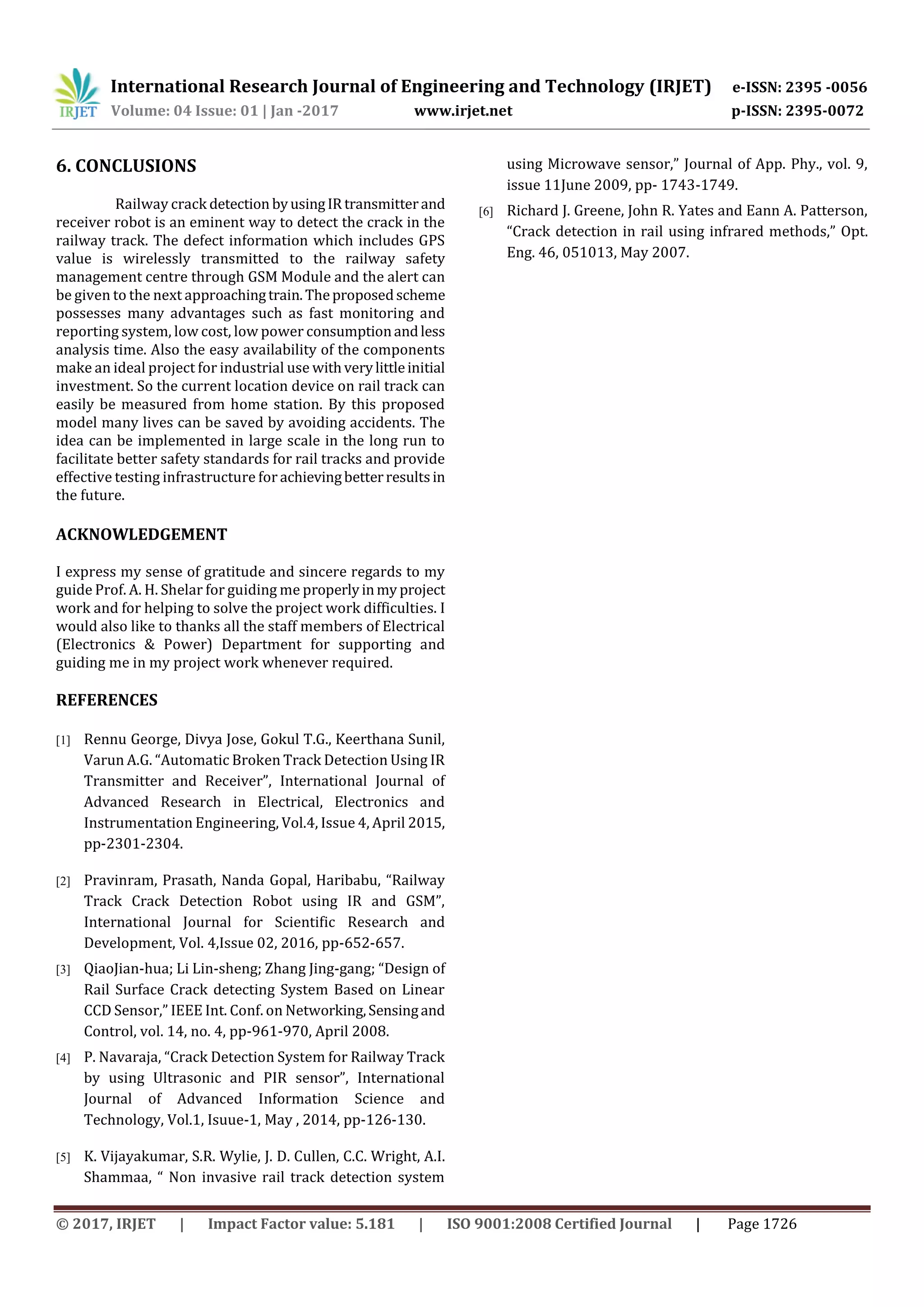 International Research Journal of Engineering and Technology (IRJET) e-ISSN: 2395 -0056
Volume: 04 Issue: 01 | Jan -2017 www.irjet.net p-ISSN: 2395-0072
© 2017, IRJET | Impact Factor value: 5.181 | ISO 9001:2008 Certified Journal | Page 1726
6. CONCLUSIONS
Railway crack detection byusingIR transmitterand
receiver robot is an eminent way to detect the crack in the
railway track. The defect information which includes GPS
value is wirelessly transmitted to the railway safety
management centre through GSM Module and the alert can
be given to the next approachingtrain.Theproposedscheme
possesses many advantages such as fast monitoring and
reporting system, low cost, low power consumptionandless
analysis time. Also the easy availability of the components
make an ideal project for industrial use withverylittleinitial
investment. So the current location device on rail track can
easily be measured from home station. By this proposed
model many lives can be saved by avoiding accidents. The
idea can be implemented in large scale in the long run to
facilitate better safety standards for rail tracks and provide
effective testing infrastructure for achievingbetterresultsin
the future.
ACKNOWLEDGEMENT
I express my sense of gratitude and sincere regards to my
guide Prof. A. H. Shelar for guiding me properlyinmy project
work and for helping to solve the project work difficulties. I
would also like to thanks all the staff members of Electrical
(Electronics & Power) Department for supporting and
guiding me in my project work whenever required.
REFERENCES
[1] Rennu George, Divya Jose, Gokul T.G., Keerthana Sunil,
Varun A.G. “Automatic Broken Track Detection Using IR
Transmitter and Receiver”, International Journal of
Advanced Research in Electrical, Electronics and
Instrumentation Engineering, Vol.4, Issue 4, April 2015,
pp-2301-2304.
[2] Pravinram, Prasath, Nanda Gopal, Haribabu, “Railway
Track Crack Detection Robot using IR and GSM”,
International Journal for Scientific Research and
Development, Vol. 4,Issue 02, 2016, pp-652-657.
[3] QiaoJian-hua; Li Lin-sheng; Zhang Jing-gang; “Design of
Rail Surface Crack detecting System Based on Linear
CCD Sensor,” IEEE Int. Conf. on Networking,Sensingand
Control, vol. 14, no. 4, pp-961-970, April 2008.
[4] P. Navaraja, “Crack Detection System for Railway Track
by using Ultrasonic and PIR sensor”, International
Journal of Advanced Information Science and
Technology, Vol.1, Isuue-1, May , 2014, pp-126-130.
[5] K. Vijayakumar, S.R. Wylie, J. D. Cullen, C.C. Wright, A.I.
Shammaa, “ Non invasive rail track detection system
using Microwave sensor,” Journal of App. Phy., vol. 9,
issue 11June 2009, pp- 1743-1749.
[6] Richard J. Greene, John R. Yates and Eann A. Patterson,
“Crack detection in rail using infrared methods,” Opt.
Eng. 46, 051013, May 2007.
 