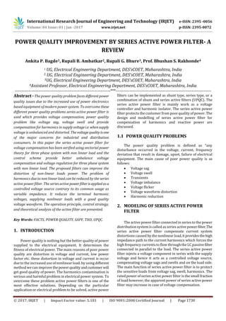 International Research Journal of Engineering and Technology (IRJET) e-ISSN: 2395 -0056
Volume: 04 Issue: 01 | Jan -2017 www.irjet.net p-ISSN: 2395-0072
© 2017, IRJET | Impact Factor value: 5.181 | ISO 9001:2008 Certified Journal | Page 1730
POWER QUALITY IMPROVEMENT BY SERIES ACTIVE POWER FILTER- A
REVIEW
Ankita P. Bagde1, Rupali B. Ambatkar2, Rupali G. Bhure3, Prof. Bhushan S. Rakhonde4
1 UG, Electrical Engineering Department, DES’sCOET, Maharashtra, India
2 UG, Electrical Engineering Department, DES’sCOET, Maharashtra, India
3UG, Electrical Engineering Department, DES’sCOET, Maharashtra, India
4Assistant Professor, Electrical Engineering Department, DES’sCOET, Maharashtra, India
---------------------------------------------------------------------***---------------------------------------------------------------------
Abstract -The power quality problem faces differentpower
quality issues due to the increased use of power electronics
based equipment of modern power system. To overcome these
different power quality problems series active power filter is
used which provides voltage compensation, power quality
problem like voltage sag, voltage swell and provide
compensation for harmonics in supplyvoltagei.e. whensupply
voltage is unbalanced and distorted. The voltagequality isone
of the major concerns for industrial and distribution
consumers. In this paper the series active power filter for
voltage compensation has been verified using vectorial power
theory for three phase system with non linear load and the
control scheme provide better unbalance voltage
compensation and voltage regulation for three phase system
with non linear load. The proposed filters can improve the
distortion of non-linear loads power. The problem of
harmonics due to non linear load can be reduced by the series
active power filter. The series activepowerﬁlterisappliedasa
controlled voltage source contrary to its common usage as
variable impedance. It reduces the terminal harmonic
voltages, supplying nonlinear loads with a good quality
voltage waveform. The operation principle, control strategy,
and theoretical analysis of the active ﬁlter are presented.
Key Words: FACTS, POWER QUALITY, SAPF, THD, UPQC.
1. INTRODUCTION
Power quality is nothing but the better quality of power
supplied to the electrical equipment. It determines the
fitness of electrical power. The main reasons of poor power
quality are distortion in voltage and current, low power
factor etc. these distortion in voltage and current is occur
due to the increased use of nonlinear load. by usingdifferent
method we can improve the power qualityandcustomerwill
get good quality of power. The harmonics contamination is
serious and harmful problem in electrical power system. To
overcome these problem active power filters is one of the
most effective solutions. Depending on the particular
application or electrical problem to be solved, active power
filters can be implemented as shunt type, series type, or a
combination of shunt and series active filters (UPQC). The
series active power filter is mainly work as a voltage
controller and harmonic isolator. The series active power
filter protects the customer from poor quality of power. The
design and modelling of series active power filter for
compensation of harmonics and reactive power are
discussed.
1.1 POWER QUALITY PROBLEMS
The power quality problem is defined as “any
disturbance occurred in the voltage, current, frequency
deviation that result in damage, upset, failure of electrical
equipment. The main cause of poor power quality is as
follows:
 Voltage sag
 Voltage swell
 Transients
 Voltage imbalance
 Voltage flicker
 Voltage waveform distortion
 Harmonic reduction
2. MODELING OF SERIES ACTIVE POWER
FILTER
The active power filter connected in series to the power
distribution system is called as series activepowerfilter.The
series active power filter compensate current system
distortions caused by the nonlinear load,itprovidesthehigh
impedance path to the current harmonics which forces the
high frequency currents to flow through the LC passivefilter
connected in parallel to the load. The series active power
filter injects a voltage component in series with the supply
voltage and hence it acts as a controlled voltage source,
compensating voltage sags and swells and on the load side.
The main function of series active power filter is to protect
the sensitive loads from voltage sag, swell, harmonics. The
rated power of series active power filter is the small fraction
of load however; the apparent power of series active power
filter may increase in case of voltage compensation.
 