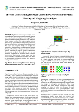 International Research Journal of Engineering and Technology (IRJET) e-ISSN: 2395 -0056
Volume: 04 Issue: 01 | Jan -2017 www.irjet.net p-ISSN: 2395-0072
© 2017, IRJET | Impact Factor value: 5.181 | ISO 9001:2008 Certified Journal | Page 208
Effective Demosaicking for Bayer Color Filter Arrays with Directional
Filtering and Weighting Technique
Sivaguru.S1, Sundari.B2
1 Assistant Professor, Department of ECE, AVS College of Technology, Salem, Tamilnadu, India
2 Assistant Professor, Department of ECE, Jayam College of Engineering & Technology, Dharmapuri,
Tamilnadu, India
---------------------------------------------------------------------***---------------------------------------------------------------------
Abstract - Digital cameras usually use a single sensor
covered with a color filter array which samples only one
color at the location of each pixel. Restoring a full-color
image by the demosaicking technique is a key task in the
digital imaging pipeline. This paper proposes a novel
demosaicking approach basedontheexisting directional
filtering and weighting techniques. The contributions of
this paper are two-fold. Firstly, we analyze the
advantages and limitations of the existing directional
filtering and weighting techniques, and improve the two
existing techniques in order to suppress the common
demosaicking artifacts. Secondly, we give a new
estimated scheme for the reconstruction of the color
components. Experimental results show that the
proposed method outperformstherecentsix state-of-the-
art demosaicking methods in terms of both subjective
and objective measures.
Key Words: Demosaicking, Directional Filtering,
Weighting technique, MATLAB, Color filters, RGB.
1. INTRODUCTION
Digital cameras have become ubiquitous during the last
decade. In a digital camera, a color image is often produced
using red (R), green (G), and blue (B) three color samples at
each pixel location. In order to reduce cost and size, a lot of
cameras use a single sensor covered with a color filter array
(CFA). The CFA allows only one color to be measuredateach
pixel. The missing other two color values at each pixel must
be estimated. This estimation process is known as
demosaicking. To produce a color image, there should be at
least three color samples at each pixel location. One
approach is to use beam-splitters along the optical path to
project the image onto three separate sensors as illustrated
in Figure 1.
Using a color filter in front of each sensor, three full-
channel. color images are obtained. This is a costlyapproach
as it requires three charge-coupleddevice(CCD)sensorsand
moreover these sensors have to be aligned precisely (a
nontrivial challenge to mechanical design).
Fig.1: Illustration of optical paths for single-chip
digital cameras
A more cost-effective solution is to put a color filterarray
(CFA) in front of the sensor to capture one color component
at a pixel and then interpolate the missing two color
components.22 Because of the mosaic pattern of the CFA,
this interpolation process has been widely known as
“demosaicing”.
Fig.2: Bayer pattern used in single-chip digital
cameras
Among many CFA patterns, the most commonly used is the
Bayer. The Bayer pattern measures the green image on a
quincunx grid (half of the image resolution) and the red and
blue images on rectangular grids (quarter of the image
resolution). The green channel is measured at a higher
sampling rate than the other two because the peak
sensitivity of the human visual system (HVS) lies in the
medium wavelengths, corresponding to the greenportion of
the spectrum.
Recently, many CFA patterns have been found to exist. The
most common pattern is the Bayer CFA. Here we only
consider the Bayer pattern illustrated in Figure in which the
G values are sampled on a quincunx grid, while the R and B
values are sampled on rectangular grids.
 