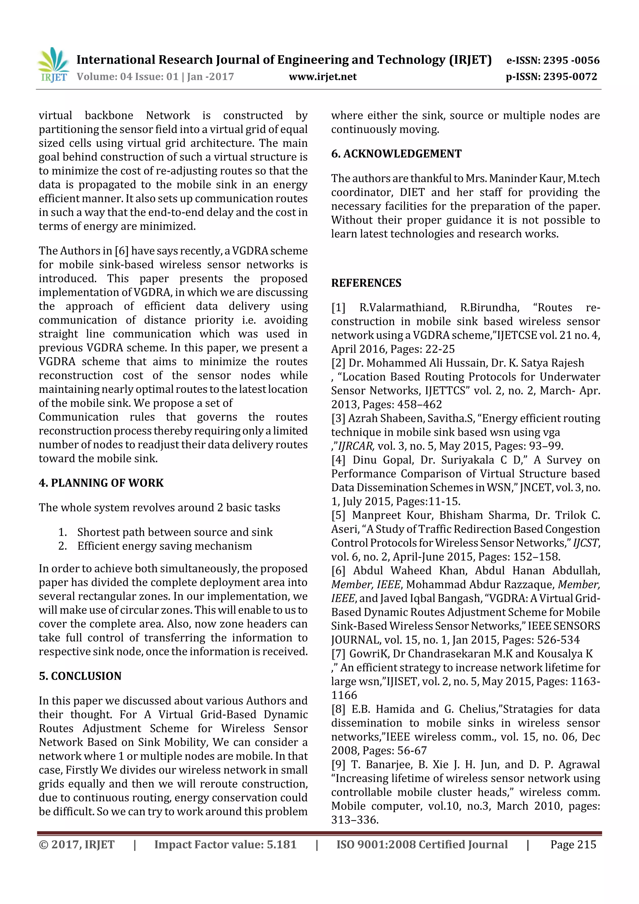 International Research Journal of Engineering and Technology (IRJET) e-ISSN: 2395 -0056
Volume: 04 Issue: 01 | Jan -2017 www.irjet.net p-ISSN: 2395-0072
© 2017, IRJET | Impact Factor value: 5.181 | ISO 9001:2008 Certified Journal | Page 215
virtual backbone Network is constructed by
partitioning the sensor field into a virtual grid of equal
sized cells using virtual grid architecture. The main
goal behind construction of such a virtual structure is
to minimize the cost of re-adjusting routes so that the
data is propagated to the mobile sink in an energy
efficient manner. It also sets up communication routes
in such a way that the end-to-end delay and the cost in
terms of energy are minimized.
The Authors in [6] havesaysrecently,aVGDRAscheme
for mobile sink-based wireless sensor networks is
introduced. This paper presents the proposed
implementation of VGDRA, in which we are discussing
the approach of efficient data delivery using
communication of distance priority i.e. avoiding
straight line communication which was used in
previous VGDRA scheme. In this paper, we present a
VGDRA scheme that aims to minimize the routes
reconstruction cost of the sensor nodes while
maintaining nearly optimalroutestothelatestlocation
of the mobile sink. We propose a set of
Communication rules that governs the routes
reconstructionprocesstherebyrequiringonlyalimited
number of nodes to readjust their data delivery routes
toward the mobile sink.
4. PLANNING OF WORK
The whole system revolves around 2 basic tasks
1. Shortest path between source and sink
2. Efficient energy saving mechanism
In order to achieve both simultaneously, the proposed
paper has divided the complete deployment area into
several rectangular zones. In our implementation, we
will make use of circular zones. Thiswillenabletousto
cover the complete area. Also, now zone headers can
take full control of transferring the information to
respective sink node, once the information is received.
5. CONCLUSION
In this paper we discussed about various Authors and
their thought. For A Virtual Grid-Based Dynamic
Routes Adjustment Scheme for Wireless Sensor
Network Based on Sink Mobility, We can consider a
network where 1 or multiple nodes are mobile. In that
case, Firstly We divides our wireless network in small
grids equally and then we will reroute construction,
due to continuous routing, energy conservation could
be difficult. So we can try to work around this problem
where either the sink, source or multiple nodes are
continuously moving.
6. ACKNOWLEDGEMENT
The authorsarethankfultoMrs.ManinderKaur,M.tech
coordinator, DIET and her staff for providing the
necessary facilities for the preparation of the paper.
Without their proper guidance it is not possible to
learn latest technologies and research works.
REFERENCES
[1] R.Valarmathiand, R.Birundha, “Routes re-
construction in mobile sink based wireless sensor
network using a VGDRA scheme,”IJETCSE vol. 21 no. 4,
April 2016, Pages: 22-25
[2] Dr. Mohammed Ali Hussain, Dr. K. Satya Rajesh
, “Location Based Routing Protocols for Underwater
Sensor Networks, IJETTCS” vol. 2, no. 2, March- Apr.
2013, Pages: 458–462
[3] Azrah Shabeen, Savitha.S, “Energy efficient routing
technique in mobile sink based wsn using vga
,”IJRCAR, vol. 3, no. 5, May 2015, Pages: 93–99.
[4] Dinu Gopal, Dr. Suriyakala C D,” A Survey on
Performance Comparison of Virtual Structure based
Data DisseminationSchemesinWSN,”JNCET,vol.3,no.
1, July 2015, Pages:11-15.
[5] Manpreet Kour, Bhisham Sharma, Dr. Trilok C.
Aseri, “A Study of Traffic RedirectionBasedCongestion
ControlProtocolsforWirelessSensorNetworks,”IJCST,
vol. 6, no. 2, April-June 2015, Pages: 152–158.
[6] Abdul Waheed Khan, Abdul Hanan Abdullah,
Member, IEEE, Mohammad Abdur Razzaque, Member,
IEEE, and Javed Iqbal Bangash, “VGDRA:AVirtualGrid-
Based Dynamic Routes Adjustment Scheme for Mobile
Sink-Based Wireless SensorNetworks,”IEEESENSORS
JOURNAL, vol. 15, no. 1, Jan 2015, Pages: 526-534
[7] GowriK, Dr Chandrasekaran M.K and Kousalya K
,” An efficient strategy to increase network lifetime for
large wsn,”IJISET, vol. 2, no. 5, May 2015, Pages: 1163-
1166
[8] E.B. Hamida and G. Chelius,”Stratagies for data
dissemination to mobile sinks in wireless sensor
networks,”IEEE wireless comm., vol. 15, no. 06, Dec
2008, Pages: 56-67
[9] T. Banarjee, B. Xie J. H. Jun, and D. P. Agrawal
“Increasing lifetime of wireless sensor network using
controllable mobile cluster heads,” wireless comm.
Mobile computer, vol.10, no.3, March 2010, pages:
313–336.
 
