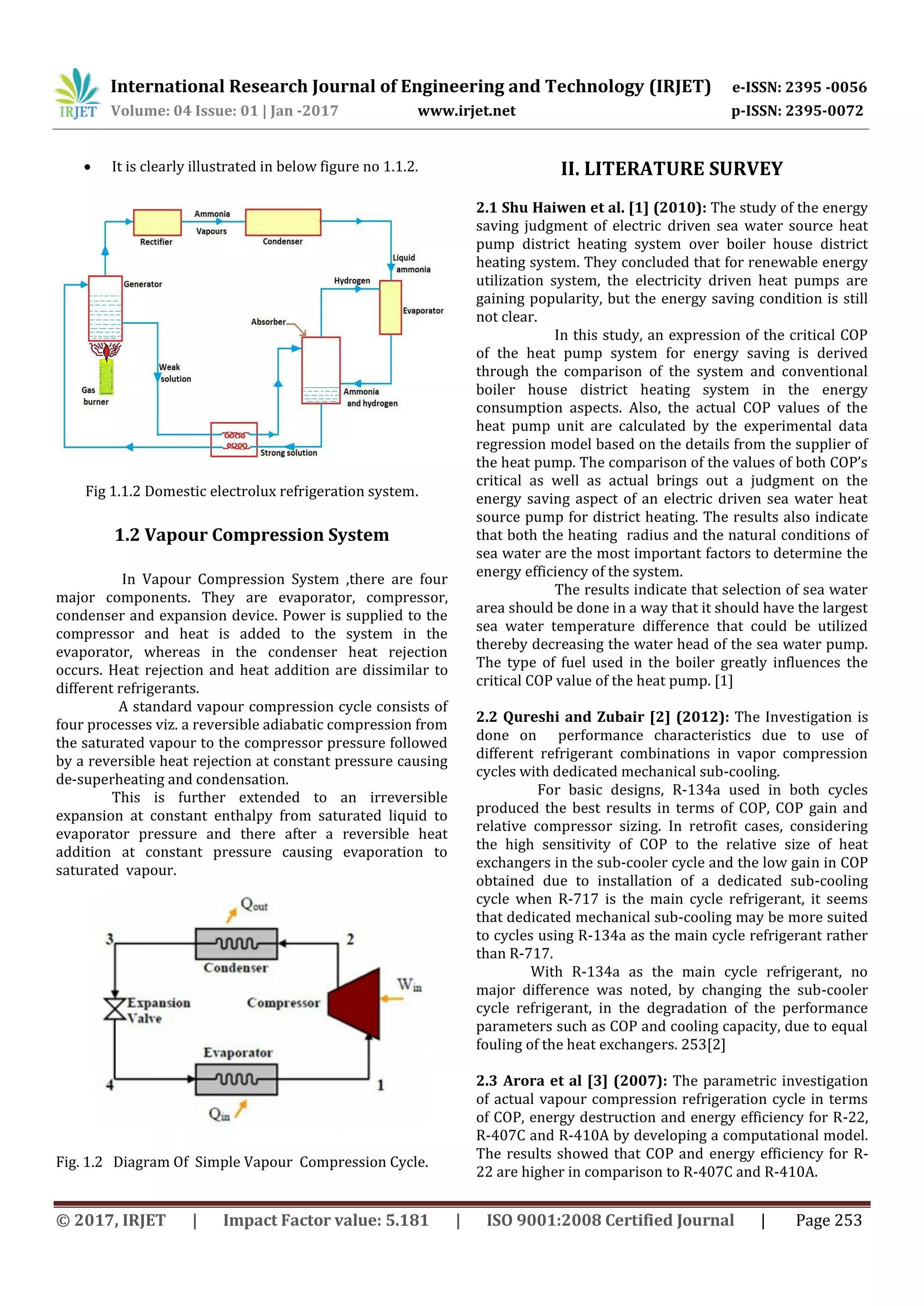 International Research Journal of Engineering and Technology (IRJET) e-ISSN: 2395 -0056
Volume: 04 Issue: 01 | Jan -2017 www.irjet.net p-ISSN: 2395-0072
© 2017, IRJET | Impact Factor value: 5.181 | ISO 9001:2008 Certified Journal | Page 253
 It is clearly illustrated in below figure no 1.1.2.
Fig 1.1.2 Domestic electrolux refrigeration system.
1.2 Vapour Compression System
In Vapour Compression System ,there are four
major components. They are evaporator, compressor,
condenser and expansion device. Power is supplied to the
compressor and heat is added to the system in the
evaporator, whereas in the condenser heat rejection
occurs. Heat rejection and heat addition are dissimilar to
different refrigerants.
A standard vapour compression cycle consists of
four processes viz. a reversible adiabatic compression from
the saturated vapour to the compressor pressure followed
by a reversible heat rejection at constant pressure causing
de-superheating and condensation.
This is further extended to an irreversible
expansion at constant enthalpy from saturated liquid to
evaporator pressure and there after a reversible heat
addition at constant pressure causing evaporation to
saturated vapour.
Fig. 1.2 Diagram Of Simple Vapour Compression Cycle.
II. LITERATURE SURVEY
2.1 Shu Haiwen et al. [1] (2010): The study of the energy
saving judgment of electric driven sea water source heat
pump district heating system over boiler house district
heating system. They concluded that for renewable energy
utilization system, the electricity driven heat pumps are
gaining popularity, but the energy saving condition is still
not clear.
In this study, an expression of the critical COP
of the heat pump system for energy saving is derived
through the comparison of the system and conventional
boiler house district heating system in the energy
consumption aspects. Also, the actual COP values of the
heat pump unit are calculated by the experimental data
regression model based on the details from the supplier of
the heat pump. The comparison of the values of both COP’s
critical as well as actual brings out a judgment on the
energy saving aspect of an electric driven sea water heat
source pump for district heating. The results also indicate
that both the heating radius and the natural conditions of
sea water are the most important factors to determine the
energy efficiency of the system.
The results indicate that selection of sea water
area should be done in a way that it should have the largest
sea water temperature difference that could be utilized
thereby decreasing the water head of the sea water pump.
The type of fuel used in the boiler greatly influences the
critical COP value of the heat pump. [1]
2.2 Qureshi and Zubair [2] (2012): The Investigation is
done on performance characteristics due to use of
different refrigerant combinations in vapor compression
cycles with dedicated mechanical sub-cooling.
For basic designs, R-134a used in both cycles
produced the best results in terms of COP, COP gain and
relative compressor sizing. In retrofit cases, considering
the high sensitivity of COP to the relative size of heat
exchangers in the sub-cooler cycle and the low gain in COP
obtained due to installation of a dedicated sub-cooling
cycle when R-717 is the main cycle refrigerant, it seems
that dedicated mechanical sub-cooling may be more suited
to cycles using R-134a as the main cycle refrigerant rather
than R-717.
With R-134a as the main cycle refrigerant, no
major difference was noted, by changing the sub-cooler
cycle refrigerant, in the degradation of the performance
parameters such as COP and cooling capacity, due to equal
fouling of the heat exchangers. 253[2]
2.3 Arora et al [3] (2007): The parametric investigation
of actual vapour compression refrigeration cycle in terms
of COP, energy destruction and energy efficiency for R-22,
R-407C and R-410A by developing a computational model.
The results showed that COP and energy efficiency for R-
22 are higher in comparison to R-407C and R-410A.
 