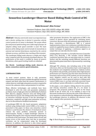 International Research Journal of Engineering and Technology (IRJET) e-ISSN: 2395 -0056
Volume: 04 Issue: 01 | Jan -2017 www.irjet.net p-ISSN: 2395-0072
© 2017, IRJET | Impact Factor value: 5.181 | ISO 9001:2008 Certified Journal | Page 265
Sensorless Luenberger Observer Based Sliding Mode Control of DC
Motor
Rinki Keswani1, Ritu Verma2
1Assistant Professor, Dept. EED, SGSITS college, MP, INDIA
2 Assistant Professor, Dept. EED, SGSITS college, MP, INDIA
---------------------------------------------------------------------***---------------------------------------------------------------------
Abstract -Velocity control of dc motorisanimportantissue
and a shorter settling time is desired. A sensorless velocity
control system for dc motor is developed. The system allows
fast and precise speed tracking overawiderangeoftorque. An
adaptive sliding mode speed controller is used. The main
features of the sliding mode control include its insensitivity to
external and internal disturbances matched by the control,
ultimate accuracy, and finite-time reaching of the transient.
The Luenberger-sliding mode observer is simple and robust
when compared with the previously developed observer. The
performance of the motor is verified by means of numeric
simulations, where good tracking results are obtained.
Key Words: Luenberger-sliding mode observer, dc
motor, sensorless control, speed estimation.
1.INTRODUCTION
In most control systems, there is only parameter
information andpartial stateavailablethroughthemeasured
outputs and these often limit the system’s performance. A
robust observer with high estimationaccuracyisrequiredto
recover the unknown states and parameters in real time.
Many effective technologies and methods have been
developed to solve the state and parameter estimation
problems. Such as high-gain observer (HGO) [6],[7],Kalman
filter [8]-[11], adaptive observer [12] and sliding-mode-
based observer [2]-[5]. The sliding-mode observer(SMO) is
an attractive technique because it has the advantages of
robustness, simplicity and high state-estimation accuracy,
due to its discontinuous feedback mechanism.
A Luenberger-SMO [1], [4], based parameter adaptation
method using sliding mode control (SMC), of dc motor is
presented in this paper. In these case sensorless control
scheme is used because the absence of mechanical sensor
reduces the noise problem commonly present in
measurements. Finally, a simple luenberger observer is
designed, filtering the rotor velocity estimateandgivingalso
an estimate of the load torque. The speed,statorcurrent, and
torque errors of the motor drive unit due to parameter
variations can be compensated using the developed
observer. In addition, the observer is also robust against
other parameter deviations. One application of SMC is the
control of electric drives operated by switching power
converters. Because of the discontinuous operating mode of
those converters, a discontinuous SMC is a natural
implementation choice over continuouscontrollersthatmay
need to be applied by means of pulse-width modulation or a
similar technique of applying a continuous signal to an
output that can only take discrete states.
A Sliding Mode Controller is a Variable Structure Controller
(VSC) [13]. Basically, a VSC includes several different
continuous functions that can map plant state to a control.
Surface and the switching among different functions are
determined by plant state that is represented by a switching
function.
Although VSC schemes, also including some of the cited
references, often use the boundary-layer control approach,
this method is not completely satisfactory. Indeed, it solves
the problem only partially, particularly when high dynamic
performance are required, since the main characteristics of
invariance and accuracy of VSC systems are not assured any
more. Adaptive control can be used to deal with this
problem, however a more general solution is sliding-mode
control (SMC) since it can deal with both uncertain linear
and nonlinear system efficiently in a unified frame-work.
In this paper, a new adaptive sliding observer for position
and velocity sensorless control [8], of a dc motor is
proposed. The proposed method is based on the linear
model of the dc motor [3], so its stability is easy to be
discussed. Furthermore, because the order of the observer’s
error equation is reducedwhentheslidingmodeoccurs with
the Luenberger observer. In addition, the observer is also
robust against other parameter deviations.
Fig -1: Block Diagram of sliding mode control of dc motor
 