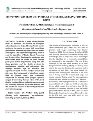 International Research Journal of Engineering and Technology (IRJET) e-ISSN: 2395 -0056
Volume: 04 Issue: 01 | Jan -2017 www.irjet.net p-ISSN: 2395-0072
© 2017, IRJET | Impact Factor value: 5.181 | ISO 9001:2008 Certified Journal | Page 446
SURVEY ON TWO-TERM DOT PRODUCT OF MULTIPLIER USING FLOATING
POINT
1MukeshKrishna. R, 2MohanaPriya.S, 3ManickaVasagam.P
Department Electrical and Electronics Engineering
Students, Dr. Mahalingam College of Engineering and Technology, Udumalai road, Pollachi.
--------------------------------------------------------------------------------------------------------------
ABSTRACT-- The survey is based on the Floating
Point in two-term Dot-Product of multiplier
referred as discrete design. Floating Point is a wide
variety for increasing accuracy, high speed, high
performance and reducing delay, area and power
consumption. This application of floating point is
used for algorithms of Digital Signal Processing
and Graphics. Many floating point application is to
reduce area, from the survey the fused floating
point gives better performance using both the
single precision and the double precision in
multiplication, addition and subtraction. The
scientific notations sign bit, mantissa and
exponent are used. The real numbers are divided
into two, fixed component of significant range
(lack of dynamic range) and exponential
component in floating point (largest dynamic
range). By converting from 24-bit to 48-bit fused
floating point used to normalize the exponent part
and rounding operation for latency reducing and
the results are executed in the verilog hardware
description Language.
Index Terms-- Dot-Product Unit, fused
floating point operations, normalization,
rounding operations, latency, VHDL.
I.INTRODUCTION
The demand of floating point multiplier is more in
Three-Dimensional (3D) array and also used in
graphics and image processing. Fast Fourier
Transform (FFT), Discrete Cosine Transform (DCT)
and Butterfly operations are needed floating point
numbers [1]. Due to output data size is twice larger
than the input data size so complexity, area and time
are consumed by the multipliers. The best design
challenge to get high speed working is in Field
Programmable Gate Array (FPGA). The floating point
shows the base, the location, the precision and it
normalized or not. There are many models for
multiplication floating point. Precision is the main
role in floating point. We deal with both single and
double precision floating point. The main significant
of floating point number are (Sign bit * Mantissa *
Base Exponent). The single precision has 24-bits which
contain 0 to 31, left to right and double precision has
64-bits which contain 0 to 63, left to right [2]. The
difference of these two precision is data, the double
precision has twice the data of RAM, Cache and Band
Width and reduce the performance. The result of sign
bit by XOR and carry save adder used for two
exponent components.
 