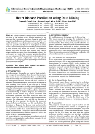 International Research Journal of Engineering and Technology (IRJET) e-ISSN: 2395 -0056
Volume: 04 Issue: 02 | Feb -2017 www.irjet.net p-ISSN: 2395-0072
© 2017, IRJET | Impact Factor value: 5.181 | ISO 9001:2008 Certified Journal | Page 779
Heart Disease Prediction using Data Mining
Sarvesh Chowkekar1, Rohan Ringe2, Viral Gohil3 , Naina Kaushik4
1 Student VIII SEM, B.E., Computer Engg. , RGIT, Mumbai, India
2 Student VIII SEM, B.E., Computer Engg. , RGIT, Mumbai, India
3 Student VIII SEM, B.E., Computer Engg. , RGIT, Mumbai, India
4 Professor, Department of Computers, RGIT, Mumbai, India
---------------------------------------------------------------------***---------------------------------------------------------------------
Abstract —Heart disease is a major cause of morbidityand
mortality in the modern society. Medical diagnosis is an
important but complicated task that should be performed
accurately and efficiently and its automation would be very
useful. All doctors are unfortunately not equally skilled in
every sub specialty and they are in many places a scarce
resource. Hence this paper presents a technique for prediction
of heart disease using major risk factors. This technique
involves two most successful data mining tools, neural
networks and genetic algorithms. A novel way to enhance the
performance of a model that combines genetic algorithms
and neuro fuzzy logic for feature selection and classificationis
proposed. The system implemented uses the global
optimization advantage of genetic algorithmforinitialization
of neural network weights.
Keywords - data mining, heart disease, risk factors,
prediction, Genetic Algorithms (GA).
1. INTRODUCTION
Heart diseases are the number one cause of death globally:
more people die annually from Heart diseasesthanfromany
other cause. Recent research in the field of medicine has
been able to identify risk factors that may contributetoward
the development of heart disease but more research is
needed to use this knowledge in reducing the occurrence of
heart diseases. Data mining is the process of finding
previously unknown patterns and trends in databases and
using that information to build predictive models. In today's
world data mining plays a vital roleforpredictionofdiseases
in medical industry. In medical diagnosis, the information
provided by the patients may include redundant and
interrelated symptoms and signs especially when the
patients suffer from more than one type of disease of same
category. The physicians may not able to diagnose it
correctly. So it is necessary to identify the important
diagnostic features of a disease and this may facilitate the
physicians to diagnosis the disease early and correctly.
Clinical decisions are often made based on doctors’ intuition
and experience rather than on the knowledge rich data
hidden in the database. This practice may lead to unwanted
biases, errors and excessive medical costs which affects the
quality of service provided to patient.
Life style risk factors which include eating habits, physical
inactivity, smoking, alcohol intake, obesity are major threat
in occurrence of heart disease.
2. LITERATURE REVIEW
[1] Syed Umar Amin, Kavita Agarwal, Dr. Rizwan Beg
This paper presents a technique for prediction of heart
disease using major risk factors. Thistechniqueinvolvestwo
most successful data mining tools, neural networks and
genetic algorithms. Thehybridsystemimplementedusesthe
global optimization advantage of genetic algorithm for
initialization of neural network weights. The learning isfast,
more stable and accurate as compared to back propagation.
The system was implemented inMatlabandpredictsthe risk
of heart disease with an accuracy of 89%.
[2] Latha Parthiban and R.Subramanian
In this paper, a new approach based on coactive neuro-fuzzy
inference system (CANFIS) was presented for prediction of
heart disease.The proposed CANFIS model combined the
neural network adaptive capabilities and the fuzzy logic
qualitative approach which is then integrated with genetic
algorithm to diagnose the presence of the disease. The
performances of the CANFIS model were evaluated in terms
of training performances and classification accuracies and
the results showed that the proposed CANFIS model has
great potential in predicting the heart disease.
[3] Kavita Rawat, Kavita Burse
The proposed paper shows a method performs feature
selection and parameterssettinginan evolutionaryway. The
wrapper approach to feature subset selection is used in this
paper because of the accuracy. The performance of the
ANFIS classifier was evaluated in terms of training
performance and classification accuracy. The objective of
this research is to simultaneously optimize the parameters
and feature subset without degrading the ANFIS
classification accuracy. To verify the effectiveness of the
proposed approach, it is tested on ovarian cancer dataset.
[4] Dr. Anooj P.K
The proposed clinical decision support system for risk
prediction of heart patients consists of two phases, (1)
automated approach for generation of weighted fuzzy rules,
and (2) developing a fuzzy rule-based decision support
system. In the first phase, we have used the mining
technique, attribute selection and attribute weightage
method to obtain the weighted fuzzy rules. Then, the fuzzy
system is constructed in accordance withtheweightedfuzzy
rules and chosen attributes. Finally, the experimentation is
carried out on the proposed system using the datasets
 