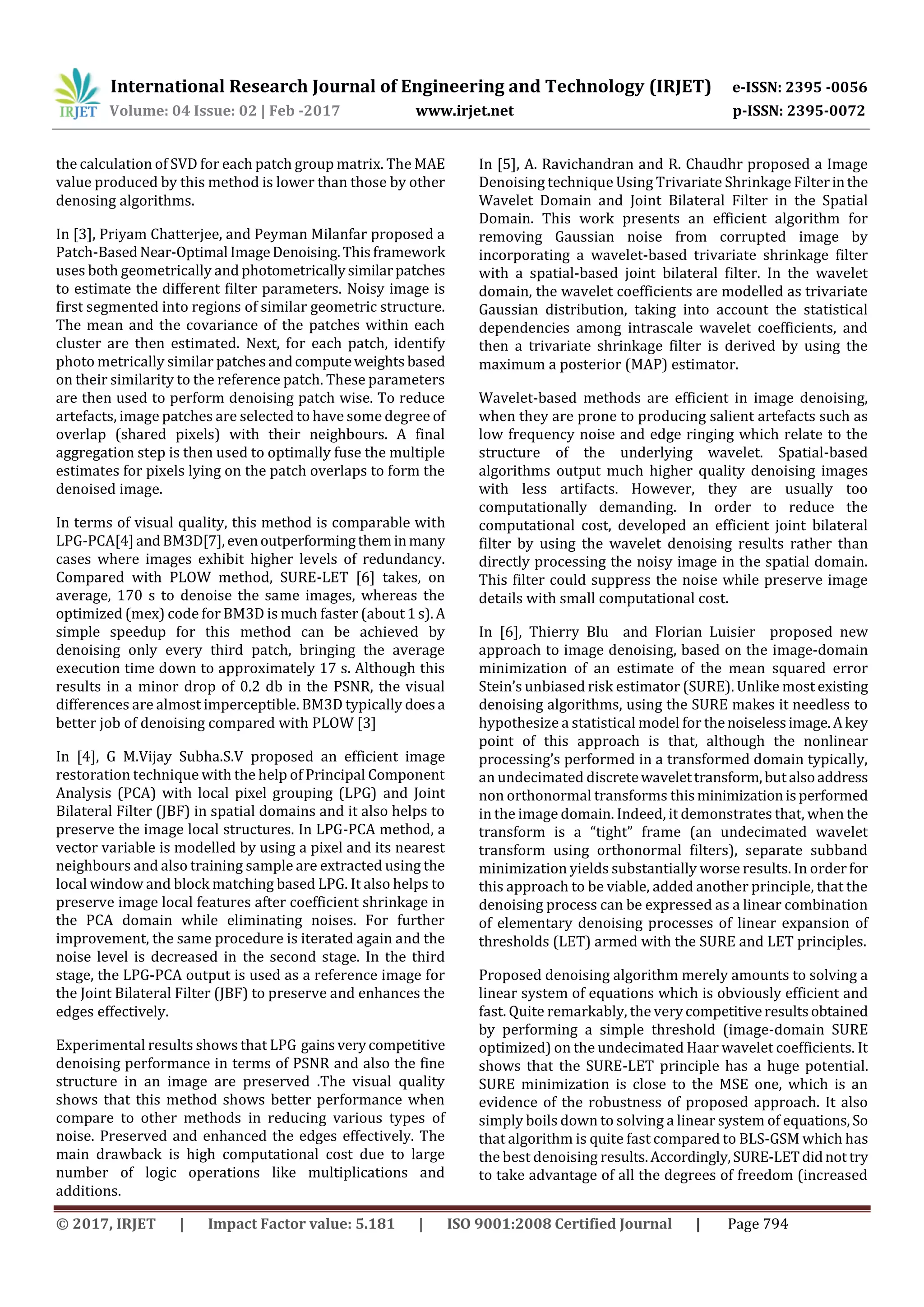 International Research Journal of Engineering and Technology (IRJET) e-ISSN: 2395 -0056
Volume: 04 Issue: 02 | Feb -2017 www.irjet.net p-ISSN: 2395-0072
© 2017, IRJET | Impact Factor value: 5.181 | ISO 9001:2008 Certified Journal | Page 794
the calculation of SVD for each patch group matrix. The MAE
value produced by this method is lower than those by other
denosing algorithms.
In [3], Priyam Chatterjee, and Peyman Milanfar proposed a
Patch-BasedNear-Optimal ImageDenoising.Thisframework
uses both geometrically and photometricallysimilarpatches
to estimate the different filter parameters. Noisy image is
first segmented into regions of similar geometric structure.
The mean and the covariance of the patches within each
cluster are then estimated. Next, for each patch, identify
photo metrically similar patchesandcomputeweights based
on their similarity to the reference patch. These parameters
are then used to perform denoising patch wise. To reduce
artefacts, image patches are selected to have some degree of
overlap (shared pixels) with their neighbours. A final
aggregation step is then used to optimally fuse the multiple
estimates for pixels lying on the patch overlaps to form the
denoised image.
In terms of visual quality, this method is comparable with
LPG-PCA[4]andBM3D[7],evenoutperformingtheminmany
cases where images exhibit higher levels of redundancy.
Compared with PLOW method, SURE-LET [6] takes, on
average, 170 s to denoise the same images, whereas the
optimized (mex) code for BM3D is much faster (about 1s).A
simple speedup for this method can be achieved by
denoising only every third patch, bringing the average
execution time down to approximately 17 s. Although this
results in a minor drop of 0.2 db in the PSNR, the visual
differences are almost imperceptible. BM3D typically doesa
better job of denoising compared with PLOW [3]
In [4], G M.Vijay Subha.S.V proposed an efficient image
restoration technique with the help of Principal Component
Analysis (PCA) with local pixel grouping (LPG) and Joint
Bilateral Filter (JBF) in spatial domains and it also helps to
preserve the image local structures. In LPG-PCA method, a
vector variable is modelled by using a pixel and its nearest
neighbours and also training sample are extracted using the
local window and block matching based LPG. It also helps to
preserve image local features after coefficient shrinkage in
the PCA domain while eliminating noises. For further
improvement, the same procedure is iterated again and the
noise level is decreased in the second stage. In the third
stage, the LPG-PCA output is used as a reference image for
the Joint Bilateral Filter (JBF) to preserve and enhances the
edges effectively.
Experimental results shows that LPG gainsverycompetitive
denoising performance in terms of PSNR and also the fine
structure in an image are preserved .The visual quality
shows that this method shows better performance when
compare to other methods in reducing various types of
noise. Preserved and enhanced the edges effectively. The
main drawback is high computational cost due to large
number of logic operations like multiplications and
additions.
In [5], A. Ravichandran and R. Chaudhr proposed a Image
Denoising technique Using Trivariate Shrinkage Filterinthe
Wavelet Domain and Joint Bilateral Filter in the Spatial
Domain. This work presents an efficient algorithm for
removing Gaussian noise from corrupted image by
incorporating a wavelet-based trivariate shrinkage filter
with a spatial-based joint bilateral filter. In the wavelet
domain, the wavelet coefficients are modelled as trivariate
Gaussian distribution, taking into account the statistical
dependencies among intrascale wavelet coefficients, and
then a trivariate shrinkage filter is derived by using the
maximum a posterior (MAP) estimator.
Wavelet-based methods are efficient in image denoising,
when they are prone to producing salient artefacts such as
low frequency noise and edge ringing which relate to the
structure of the underlying wavelet. Spatial-based
algorithms output much higher quality denoising images
with less artifacts. However, they are usually too
computationally demanding. In order to reduce the
computational cost, developed an efficient joint bilateral
filter by using the wavelet denoising results rather than
directly processing the noisy image in the spatial domain.
This filter could suppress the noise while preserve image
details with small computational cost.
In [6], Thierry Blu and Florian Luisier proposed new
approach to image denoising, based on the image-domain
minimization of an estimate of the mean squared error
Stein’s unbiased risk estimator (SURE). Unlike most existing
denoising algorithms, using the SURE makes it needless to
hypothesize a statistical model for thenoiselessimage.Akey
point of this approach is that, although the nonlinear
processing’s performed in a transformed domain typically,
an undecimated discretewavelettransform,butalsoaddress
non orthonormal transforms thisminimizationisperformed
in the image domain. Indeed, it demonstrates that, when the
transform is a “tight” frame (an undecimated wavelet
transform using orthonormal filters), separate subband
minimization yields substantially worse results. In orderfor
this approach to be viable, added another principle, that the
denoising process can be expressed as a linear combination
of elementary denoising processes of linear expansion of
thresholds (LET) armed with the SURE and LET principles.
Proposed denoising algorithm merely amounts to solving a
linear system of equations which is obviously efficient and
fast. Quite remarkably, the verycompetitiveresultsobtained
by performing a simple threshold (image-domain SURE
optimized) on the undecimated Haar wavelet coefficients. It
shows that the SURE-LET principle has a huge potential.
SURE minimization is close to the MSE one, which is an
evidence of the robustness of proposed approach. It also
simply boils down to solving a linear system of equations, So
that algorithm is quite fast compared to BLS-GSM which has
the best denoising results.Accordingly,SURE-LETdidnot try
to take advantage of all the degrees of freedom (increased
 