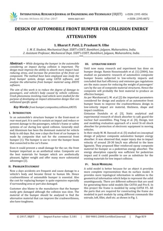 INTERNATIONAL RESEARCH JOURNAL OF ENGINEERING AND TECHNOLOGY (IRJET) E-ISSN: 2395 -0056
VOLUME: 04 ISSUE: 02 | FEB -2017 WWW.IRJET.NET P-ISSN: 2395-0072
© 2017, IRJET | Impact Factor value: 5.181 | ISO 9001:2008 Certified Journal | Page 819
DESIGN OF AUTOMOBILE FRONT BUMPER FOR COLLISION ENERGY
ATTENUATION
1. Bharat P. Patil, 2. Prashant N. Ulhe
1. M. E. Student, Mechanical Dept. SSBT’s COET, Bambhori, Jalgaon, Maharashtra, India.
2. Assistant Professor, Mechanical Dept. SSBT’s COET, Bambhori, Jalgaon, Maharashtra, India.
------------------------------------------------------------------------***-------------------------------------------------------------------------
Abstract – While designing the bumper in the automobile
considering an impact during collision is important. The
design must improve the ability to absorb more impact load,
reducing stress, and increase the protection of the front car
component. The method have been employed was study the
front bumper system, design using CATIA software, and
analyze the alternative front bumper material using ANSYS
software.
The aim of this work is to reduce the degree of damage to
passengers, and vehicle’s body caused by vehicle collisions.
Crash phenomena involving road vehicle were studied for the
purpose of developing an impact attenuation design that can
withstand specific speed.
Key Words: front bumper;composites;collision;ANSYS.
I. INTRODUCTION
In an automobile's structure bumper is the front-most or
rear-most part. It is used to sustain an impact and reduce or
prevent damage to the passengers, vehicle's frame or safety
systems of car during low speed collision. Generally steel
and Aluminum has been the dominant material for vehicle
body in old days. But, now a days the front of car bumper is
made by composite that suit for the commercial front
bumper (1). The bumper is use to cover the bumper beam
that connected to the car’s frame.
Even it could prevent a small damage for the car, the front
bumper important as an aesthetical value. Composite are
the best materials for bumper which are aesthetically
pleasant, lighter weight and offer many more substantial
advantages (2).
II. PROBLEM STATEMENT
Now a days accidents are frequent and cause damage to a
vehicle’s body and became threat to human life. Hence
crashworthiness of automobile bumper is essential. Also
the cost for replacing bumper is quite expensive especially
if surrounding area or part also damaged.
Customer also blame to the manufacture that the bumper
easily gets damaged although the collision was slow. The
material of the bumper should be analyzed to find the
alternative material that can improve the crashworthiness,
also have toughness.
III. LITERATURE SURVEY
Until now many research and experiment has done on
bumper design. Ramin Hosseinzadeh et al. [1] (2004), has
studied on parametric research of automotive composite
bumper beams subjected to low-velocity impacts and
concluded that fuel efficiency and emission gas regulations
are the main causes for reducing the weight of passengers’
cars by the use of composite material structures. Hence the
composite will probably the best material to produce an
effective bumper.
As per Marzbanrad J. M. et.al [2] the important parameters
considered for design and analysis of an automotive front
bumper beam to improve the crashworthiness design in
low-velocity impact are material, thickness, shape and
impact condition.
Gintautas Dundulis et al. [3], Static analytical and
experimental research of shock absorber to safe guard the
nuclear fuel assemblies. Ping Yang et al. [4], Design, test
and modeling evaluation approach of a novel Si-oil shock
absorber for protection of electronic equipment in moving
vehicles.
In their study M. M. Davoodi et al. [5] studied on conceptual
design of polymer composite automotive bumper energy
absorber. It was observed that, major injury due to impact
velocity of around 20-30 km/h was affected to the knee
ligament. They proposed fiber reinforced epoxy composite
material for bumper as a pedestrian energy absorber. The
energy absorption capacity was sufficient for pedestrian
impact and it could possible to use as substitute for the
existing materials for low impact collision.
IV. SOLID MODELING
A solid model is better because for an object it provides
more complete representation than its surface model. It
provides more topological information in addition to the
geometrical information which helps to represent the solid
unambiguously. There are different software that are used
for generating these solid models like CATIA and Pro-E. In
this project the frame is modeled by using CATIA V5. All
the parts that are required for constructing the frame are
modeled in part module by using different commands like
extrude, loft, fillet, shell etc. as shown in Fig. 1.
 