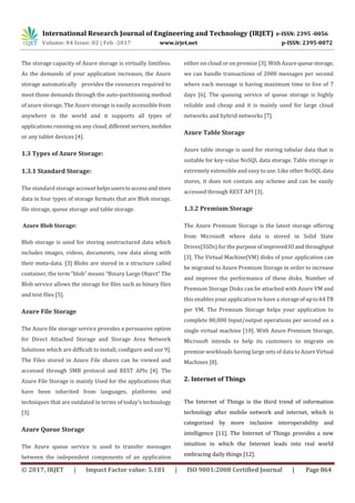 International Research Journal of Engineering and Technology (IRJET) e-ISSN: 2395 -0056
Volume: 04 Issue: 02 | Feb -2017 www.irjet.net p-ISSN: 2395-0072
© 2017, IRJET | Impact Factor value: 5.181 | ISO 9001:2008 Certified Journal | Page 864
The storage capacity of Azure storage is virtually limitless.
As the demands of your application increases, the Azure
storage automatically provides the resources required to
meet those demands through the auto-partitioning method
of azure storage. The Azure storage is easily accessible from
anywhere in the world and it supports all types of
applications running on any cloud,differentservers,mobiles
or any tablet devices [4].
1.3 Types of Azure Storage:
1.3.1 Standard Storage:
The standard storage account helpsuserstoaccessandstore
data in four types of storage formats that are Blob storage,
file storage, queue storage and table storage.
Azure Blob Storage:
Blob storage is used for storing unstructured data which
includes images, videos, documents, raw data along with
their meta-data. [3] Blobs are stored in a structure called
container, the term “blob” means “Binary Large Object” The
Blob service allows the storage for files such as binary files
and text files [5].
Azure File Storage
The Azure file storage service provides a persuasive option
for Direct Attached Storage and Storage Area Network
Solutions which are difficult to install, configure and use 9].
The Files stored in Azure File shares can be viewed and
accessed through SMB protocol and REST APIs [4]. The
Azure File Storage is mainly Used for the applications that
have been inherited from languages, platforms and
techniques that are outdated in terms of today’s technology
[3].
Azure Queue Storage
The Azure queue service is used to transfer messages
between the independent components of an application
either on cloud or on premise [3]. With Azure queuestorage,
we can handle transactions of 2000 messages per second
where each message is having maximum time to live of 7
days [6]. The queuing service of queue storage is highly
reliable and cheap and it is mainly used for large cloud
networks and hybrid networks [7].
Azure Table Storage
Azure table storage is used for storing tabular data that is
suitable for key-value NoSQL data storage. Table storage is
extremely extensible and easy to use. Like other NoSQL data
stores, it does not contain any scheme and can be easily
accessed through REST API [3].
1.3.2 Premium Storage
The Azure Premium Storage is the latest storage offering
from Microsoft where data is stored in Solid State
Drives(SSDs) for the purpose ofimprovedIOandthroughput
[3]. The Virtual Machine(VM) disks of your application can
be migrated to Azure Premium Storage in order to increase
and improve the performance of these disks. Number of
Premium Storage Disks can be attached with Azure VM and
this enables your application to have a storageofupto64 TB
per VM. The Premium Storage helps your application to
complete 80,000 Input/output operations per second on a
single virtual machine [10]. With Azure Premium Storage,
Microsoft intends to help its customers to migrate on
premise workloads having large sets of data toAzureVirtual
Machines [8].
2. Internet of Things
The Internet of Things is the third trend of information
technology after mobile network and internet, which is
categorized by more inclusive interoperability and
intelligence [11]. The Internet of Things provides a new
intuition in which the Internet leads into real world
embracing daily things [12].
 