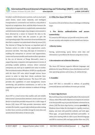 International Research Journal of Engineering and Technology (IRJET) e-ISSN: 2395 -0056
Volume: 04 Issue: 02 | Feb -2017 www.irjet.net p-ISSN: 2395-0072
© 2017, IRJET | Impact Factor value: 5.181 | ISO 9001:2008 Certified Journal | Page 865
In today’s world infrastructure systems, such as smart grid,
smart homes, smart water networks, and intelligent
transportation is connected to our world in a way which is
beyond our imagination. Here, with the help of sensors the
whole physical organization is coupled with communication
and information technologies. Any change inenvironmentis
been detected by a sensor to transmit the data to the
computer which then tells the actuator to give the
corresponding output. Theconversionofreal worlddata into
data that a computer can understand is done by sensor [13].
The Internet of Things has become an important part of
business sectors in order to help organizations assets,
processes and data. Now days, this type of connection is
enabling the enterprises to uncover new opportunities,
create new business models and transform theiroperations.
In this era of Internet of Things Microsoft's vision is
supporting many companies and organizations in terms of
providing scalable platform, services where universal
enterprises can start up to establish new value in market.
The investments made in Windows 10 IOT are equallymade
with the Azure IOT suite which brought various Azure
service in order to help their clients accelerate their
transformation to digital businesses. The Azure IOT suite
provides the capabilities of asset management, remote
monitoring, and predictive maintenance, as well as the
capability to grow and scale solutions to millions of things
[14].
Azure IOT is a cloud service that enables safe and reliable
bidirectional communication between cloud to device and
device to cloud that provides measures for a wide range of
devices [15]. Azure IOT Hub provides interaction which
includes file transfer,requestreplymethod,providesrouting
to other Azure services, provides storage for meta data and
synchronized information of devices [16].
2.1 Why Use Azure IOT Hub
In count to a rich set of devices Azure challengesinfollowing
ways:
1. Per device authentication and secure
connectivity:
To connect to IOT hub you can provide every device with
its own security and complete access control over devices.
2.Device twins:
Storing, synchronizing, query device meta data and
information is provided to the devices using device twins.
3.An extensive set of device libraries:
The Azure IOT devices supports different languages and
platforms for many Windows, Linux distributions and real-
time operating systems such as Java, c#, and JavaScript.
3. Scalable:
Azure IOT Hub is extensible to millions of parallelly
connected devices and millions of events per second.
4. Azure App Services
Microsoft Azure has evolved significantly in the most recent
release, where Microsoft’s objectiveistoimproveitsservices
in its best possible way to provide the better solutions for its
clients. [18] The Azure App Service, a service provided by
Windows Azure helps the developers to rapidly construct,
deploy, and deal with powerful websites and web apps.
These apps are quite familiar and faster and enables to
utilize your existing skills to code in your desired language
and IDE to construct APIs and apps quicker than ever [19].
 