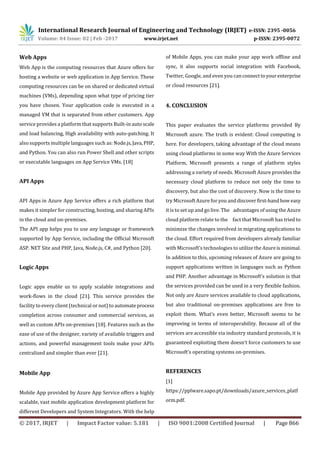 International Research Journal of Engineering and Technology (IRJET) e-ISSN: 2395 -0056
Volume: 04 Issue: 02 | Feb -2017 www.irjet.net p-ISSN: 2395-0072
© 2017, IRJET | Impact Factor value: 5.181 | ISO 9001:2008 Certified Journal | Page 866
Web Apps
Web App is the computing resources that Azure offers for
hosting a website or web application in App Service. These
computing resources can be on shared or dedicated virtual
machines (VMs), depending upon what type of pricing tier
you have chosen. Your application code is executed in a
managed VM that is separated from other customers. App
service provides a platform that supports Built-in auto scale
and load balancing, High availability with auto-patching. It
also supports multiple languages such as: Node.js,Java,PHP,
and Python. You can also run Power Shell and other scripts
or executable languages on App Service VMs. [18]
API Apps
API Apps in Azure App Service offers a rich platform that
makes it simpler for constructing, hosting, and sharing APIs
in the cloud and on-premises.
The API app helps you to use any language or framework
supported by App Service, including the Official Microsoft
ASP. NET Site and PHP, Java, Node.js, C#, and Python [20].
Logic Apps
Logic apps enable us to apply scalable integrations and
work-flows in the cloud [21]. This service provides the
facility to every client (technical or not) to automateprocess
completion across consumer and commercial services, as
well as custom APIs on-premises [18]. Features such as the
ease of use of the designer, variety of available triggers and
actions, and powerful management tools make your APIs
centralized and simpler than ever [21].
Mobile App
Mobile App provided by Azure App Service offers a highly
scalable, vast mobile application development platform for
different Developers and System Integrators. With the help
of Mobile Apps, you can make your app work offline and
sync, it also supports social integration with Facebook,
Twitter, Google, and even you canconnecttoyourenterprise
or cloud resources [21].
4. CONCLUSION
This paper evaluates the service platforms provided By
Microsoft azure. The truth is evident: Cloud computing is
here. For developers, taking advantage of the cloud means
using cloud platforms in some way With the Azure Services
Platform, Microsoft presents a range of platform styles
addressing a variety of needs. Microsoft Azure provides the
necessary cloud platform to reduce not only the time to
discovery, but also the cost of discovery. Now is the time to
try Microsoft Azure for you anddiscover first-handhoweasy
it is to set up and go live. The advantages of using the Azure
cloud platform relate to the fact that Microsoft has tried to
minimize the changes involved in migrating applications to
the cloud. Effort required from developers already familiar
with Microsoft’s technologies to utilize the Azureisminimal.
In addition to this, upcoming releases of Azure are going to
support applications written in languages such as Python
and PHP. Another advantage in Microsoft’s solution is that
the services provided can be used in a very ﬂexible fashion.
Not only are Azure services available to cloud applications,
but also traditional on-premises applications are free to
exploit them. What’s even better, Microsoft seems to be
improving in terms of interoperability. Because all of the
services are accessible via industry standard protocols, it is
guaranteed exploiting them doesn’t force customers to use
Microsoft’s operating systems on-premises.
REFERENCES
[1]
https://pplware.sapo.pt/downloads/azure_services_platf
orm.pdf.
 