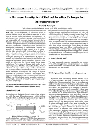 International Research Journal of Engineering and Technology (IRJET) e-ISSN: 2395 -0056
Volume: 04 Issue: 02 | Feb -2017 www.irjet.net p-ISSN: 2395-0072
© 2017, IRJET | Impact Factor value: 5.181 | ISO 9001:2008 Certified Journal | Page 875
A Review on Investigation of Shell and Tube Heat Exchanger For
Different Parameter
Vishal H Acharya1
1ME scholar, Mechanical Department, LDRP-ITR, Gandhinagar, India.
---------------------------------------------------------------------***---------------------------------------------------------------------
Abstract - A heat exchanger is a device that is used to
transfer thermal energy (enthalpy) between two or more
fluids, at different temperatures and in thermal contact The
tube diameter, tube length, shelltypesetc. areallstandardized
and are available only in certain sizes and geometry. And so
the design of a shell-and-tube heat exchanger usually involves
a trial and error procedure where for a certaincombinationof
the design variables the heat transfer area is calculated and
then another combination is tried to check if there is any
possibility of reducing the heat transfer area. A primary
objective is the estimation of the minimum heat transfer area
required for a given heat duty. Some experts studied on the
design, performance analysis and simulation studies on heat
exchangers. Modeling is a representation of physical or
chemical process by a set of mathematical relationships that
adequately describe the significant process behavior. These
models are often used for Process design, Safety system
analysis and Process control. A steady state model for the
outlet temperature of both the cold and hot fluid of a shelland
tube heat exchanger will be developed and simulated, which
will be verified with the experiments conducted. And various
models developed according to the change in physical
parameters & results are obtained. These models were
developed using latest computers toolslikeANSYS, Fluent, and
MATLAB etc.. The obtained results were also evaluated by
comparing the same with the industrial operating exchanger
and found satisfactory
Key Words: Shell and Tube HeatExchanger(STHE),Flow
behaviour, Computational Fluid Dynamic (CFD)
1.INTRODUCTION
Heat exchanger is device use for thetransferof heatbetween
two fluids that are at different temperature with or without
contact each other. Heat exchanger has variety of type such
as that recuperator, regenerator, tube, plat etc.
Fig-1: shell and tube heat exchanger [5]
A shell and tube heat exchanger (STHE) is the very common
type of heat exchanger. It better type of heat exchanger used
in oil corporation and other biggest chemical processes. It is
sufficient conditionforhigh pressureandtemperature.Their
name mentions that type of heat exchanger include shell
(large pressure vessel) with bunch of tube inside shell. One
fluid flow through tubes and another fluids flow around the
tube (through the shell) to transmissionheat betweenfluids.
The set of tubes is called tube bundle, and various type of
tube: plain, helical, longitudinally, finned. This type of heat
exchanger have larger ratio of heat transfer surface area to
volume. They are easy to produce in high range of size and
flow. Another important part baffle during process and help
to prevent vibration. Second it’s providing flow path of shell
fluid for effective velocity and flow.
2. LITRETURE REVIEW
The main purpose of researches are modified and improve
STHE for reducing pressure drop, pumping cost and fouling
with maximize heat transfer coefficient, heat transfer rate,
performance and effectiveness.
2.1 Design modify with different tube geometry
N.Jamshidi work for intensify the heat transfer rate in
STHE experimentally. The heat transmitted coefficient
calculated by Wilson plot method. Taguchi method was use
for determine the most favourable parameter such as pitch,
diameter of tube, mass flow rate of fluid. The best result for
heat transfer rate obtained by large coil diameter, coil pitch
and suitable condition by nusselt number [11]. S.Rozzi is use
STHE in Food Corporation. He is considering convectiveheat
and friction loss in modify helical tube experiment with
Newtonian and non Newtonian fluids. The results show that
in higher heating than cooling at higher Reynolds number
[19]. R.Hosseini conduct experimental work with three tube
(smooth, corrugated and with micro fins) compare with
theoretical data. The result obtained with Nusselt, Euler,
Reynolds and Prandtl number. Here vary the number the
performance of STHE changed over three tubes. We show
that micro fin give higher performance than other tube at
higher product of Reynolds and Prandtl number. Here
experimental work result near the theoreticalworkathigher
Reynolds number [15].Vindhya conduct investigation with
various flow condition, insulations, turbulence to determine
effect of each. She is determine various insulation effect on
heat transfer rate. It’s conduct thermal analysis with various
loads. Find the effectiveness by software and compare with
 