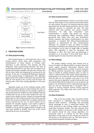 International Research Journal of Engineering and Technology (IRJET) e-ISSN: 2395 -0056
Volume: 04 Issue: 02| Feb -2017 www.irjet.net p-ISSN: 2395-0072
© 2017, IRJET | Impact Factor value: 5.181 | ISO 9001:2008 Certified Journal | Page 899
Fig -1: System Architecture
4. PROPOSED WORK
4.1 Data preprocessing
Data preprocessing is a vital important step in data
mining process which deals with preparation and
transformation of initial dataset. It includes basic
operations as data selection, data cleaning, and data
integration. Data preprocessing describes any type of
processing performed on raw data and to prepare it for
another processing. It modifies the data into a format that
will be more easily and adequately be processed for the
purpose of the user. A standard DB-Reduction algorithm
for data preprocessing is implemented. This algorithm
highly reduces the number of attributes and records of the
data set and improves the accuracy and decreases the
running time of the data mining algorithms in the later
stage.
Algorithm makes use of two methods namely, select
method and update method. In select method, the user can
choose records from the data set. For example, suppose e a
user needs particular students records residing in zipcode
416008, then by use of this select method the user can
acquire those needed records, instead of moving through
whole data set. This method saves the time of the user and
fetches the records as needed. Next, in update method the
records selected by the user in select method can be
updated. For example, suppose a user needs to update a
particular student record who is residing in zip code
416008, he can do this by simply making a change of zip
code from 416008 to 416009. Thus, any of the record
selected by the user can be updated.
4.2 Data transformation
Data transformation converts a set of data values
from the data format of a one system into the data format
of a data system. The goal is to transform data into forms
appropriate for the data mining operations, that is, to find
important features to represent the data. The data
collected from data provider may contain sensitive
information. To hide this information some
transformation is needed. This model use privacy
preserving data publishing (PPDP) technique which
guarantees data utility even after data amendment.
Feature selection and feature transformation are basic
operations. A standard RSA (Rivest-Shamir-Adleman)
algorithm is implemented for data transformation
technique. For example if there are tables of student
information in database, like student data and course, then
the encryption can be done on single table or multiple
tables. This algorithm is used for encryption and
decryption of data. The data from pre-processing is
encrypted so as to protect it from third party. Hence,
maintaining the security of sensitive information.
4.3 Data mining
The design employs inverse data mining such as
Inverse Frequent Set Mining (IFM) to produce data that
cannot expose sensitive information. Reverse Data
Management (RDM) which is similar to Inverse Frequent
Set Mining performs operations like compute database
input or modify an existing database input, in order to
achieve a desired effect in the output. Aprori algorithm is
implemented so as to find out the count of frequent items
from the data set. For example if you have a set of 20
queries, then aprori algorithm is used to find out the count
of frequent fields (items) being fired in a set of queries. By
doing so, list of frequent items is separated from general
data set and the remaining data is encrypted. This is
termed as Inverse frequent itemset mining approach
(IFM) approach. This makes data more secure from an
intruder attack.
4.4 Data Evaluation
This is the last module. Data evaluation include
basic operations as, identifying the truly interesting
patterns which represent knowledge, and presenting
mined knowledge in easy to understand fashion. The
results produced in data mining module are evaluated
using data evaluation module. The data obtained from
data mining module is processed in this module. Not all
the patterns found by data mining algorithms are
necessarily valid. It is common for the data mining
algorithms to find patterns in the training set which are
not present in the general data set. The final result is
represented using data evaluation module.
 