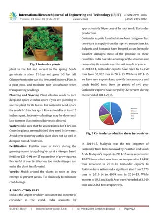 International Research Journal of Engineering and Technology (IRJET) e-ISSN: 2395 -0056
Volume: 04 Issue: 02 | Feb -2017 www.irjet.net p-ISSN: 2395-0072
© 2017, IRJET | Impact Factor value: 5.181 | ISO 9001:2008 Certified Journal | Page 922
Fig, 2 Coriander plants
plant in the fall and harvest in the spring. Seeds
germinate in about 21 days and grow 1-3 feet tall.
Cilantro/coriander canalsobestartedindoors.Plantin
a peat pots, and minimize root disturbance when
transplanting seedlings.
Planting and Spacing: Plant cilantro seeds ½ inch
deep and space 2 inches apart if you are planning to
use the plant for its leaves. For coriander seed, space
the seeds 8-10 inches apart. Rows should be atleast15
inches apart. Successive plantings may be done until
late summer if a continued harvest is desired.
Water: Make sure that the young plants don’t dry out.
Once the plants are established they need little water.
Avoid over watering as this plant does not do well in
damp or humid conditions.
Fertilization: Fertilize once or twice during the
growing season by applying ¼ cup of a nitrogen based
fertilizer (21-0-0) per 25 square foot of growing area.
Be careful of over fertilization, too much nitrogen can
make the plant less flavorful.
Weeds: Mulch around the plants as soon as they
emerge to prevent weeds. Till shallowly to minimize
root damage.
4. PRODUCTION RATE
India is the largest producer,consumerandexporterof
coriander in the world. India accounts for
approximately 80 percent of the total world Coriander
production.
Coriander exportsfromIndiahavebeenrisingoverlast
two years as supply from the top two competitors i.e.
Bulgaria and Romania have dropped as un favorable
weather damaged most of the produce in these
countries. India has take advantageofthesituationand
ramped up its exports over the last couple of years.
In 2013-14, Coriander exports have risen to 45,750
tons from 35,902 tons in 2012-13. While in 2014-15
we have seen exports keep up with the same pace and
touch 46,000 tons. Over the period of two year
Coriander exports have surged by 22 percent during
the period of 2013-2015.
Fig, 3 Coriander production shear in countries
In 2014-15, Malaysia was the top importer of
Coriander from India followed by Pakistan and Saudi
Arab. Malaysia’s imports in 2014-15 were recorded at
10,378 tons which was lower as compared to 11,152
tons recorded in 2013-14. Coriander exports to
Pakistan have witnessed a significant rise from 2,573
tons in 2013-14 to 4069 tons in 2014-15. While
exports to UAE and Saudi Arab were recorded at 3,940
tons and 2,264 tons respectively.
 