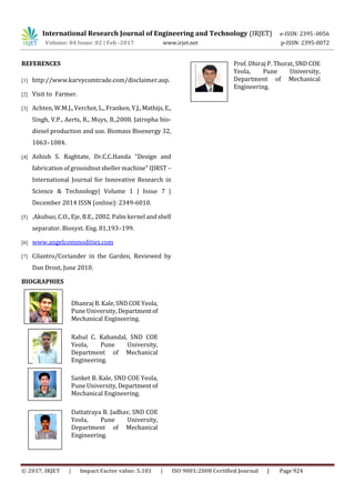 International Research Journal of Engineering and Technology (IRJET) e-ISSN: 2395 -0056
Volume: 04 Issue: 02 | Feb -2017 www.irjet.net p-ISSN: 2395-0072
© 2017, IRJET | Impact Factor value: 5.181 | ISO 9001:2008 Certified Journal | Page 924
REFERENCES
[1] http://www.karvycomtrade.com/disclaimer.asp.
[2] Visit to Farmer.
[3] Achten, W.M.J., Verchot, L., Franken,Y.J.,Mathijs,E.,
Singh, V.P., Aerts, R., Muys, B.,2008. Jatropha bio-
diesel production and use. Biomass Bioenergy 32,
1063–1084.
[4] Ashish S. Raghtate, Dr.C.C.Handa "Design and
fabrication of groundnut sheller machine" IJIRST –
International Journal for Innovative Research in
Science & Technology| Volume 1 | Issue 7 |
December 2014 ISSN (online): 2349-6010.
[5] .Akubuo, C.O., Eje, B.E., 2002. Palm kernel and shell
separator. Biosyst. Eng. 81,193–199.
[6] www.angelcommodities.com
[7] Cilantro/Coriander in the Garden, Reviewed by
Dan Drost, June 2010.
BIOGRAPHIES
Dhanraj B. Kale,SNDCOEYeola,
Pune University, Departmentof
Mechanical Engineering.
Rahul C. Kahandal, SND COE
Yeola, Pune University,
Department of Mechanical
Engineering.
Sanket B. Kale, SND COE Yeola,
Pune University, Departmentof
Mechanical Engineering.
Dattatraya B. Jadhav, SND COE
Yeola, Pune University,
Department of Mechanical
Engineering.
Prof. Dhiraj P. Thorat, SND COE
Yeola, Pune University,
Department of Mechanical
Engineering.
2nd
Author
Photo
1’st
Author
Photo
 
