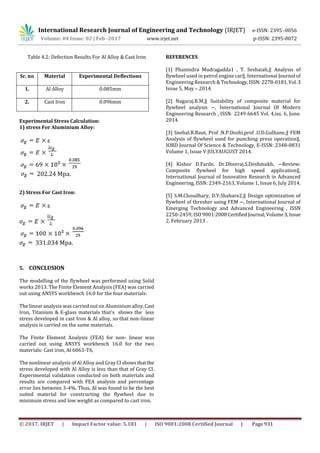 International Research Journal of Engineering and Technology (IRJET) e-ISSN: 2395 -0056
Volume: 04 Issue: 02 | Feb -2017 www.irjet.net p-ISSN: 2395-0072
© 2017, IRJET | Impact Factor value: 5.181 | ISO 9001:2008 Certified Journal | Page 931
Table 4.2: Defection Results For Al Alloy & Cast Iron
Experimental Stress Calculation:
1) stress For Aluminium Alloy:
ɛ
202.24 Mpa.
2) Stress For Cast Iron:
ɛ
331.034 Mpa.
5. CONCLUSION
The modelling of the flywheel was performed using Solid
works 2013. The Finite Element Analysis (FEA) was carried
out using ANSYS workbench 16.0 for the four materials:
The linear analysis was carried out on Aluminium alloy,Cast
Iron, Titanium & E-glass materials that's shows the less
stress developed in cast Iron & Al alloy, so that non-linear
analysis is carried on the same materials.
The Finite Element Analysis (FEA) for non- linear was
carried out using ANSYS workbench 16.0 for the two
materials: Cast iron, Al 6063-T6,
The nonlinear analysis of Al Alloy and Gray CIshowsthatthe
stress developed with Al Alloy is less than that of Gray CI.
Experimental validation conducted on both materials and
results are compared with FEA analysis and percentage
error lies between 3-4%. Thus, Al was found to be the best
suited material for constructing the flywheel due to
minimum stress and low weight as compared to cast iron.
REFERENCES
[1] Phanindra Mudragadda1 , T. Seshaiah,‖ Analysis of
flywheel used in petrol engine car‖, International Journal of
Engineering Research & Technology,ISSN:2278-0181,Vol.3
Issue 5, May – 2014.
[2] Nagaraj.R.M,‖ Suitability of composite material for
flywheel analysis ―, International Journal Of Modern
Engineering Research , ISSN: 2249 6645 Vol. 4,iss. 6, June.
2014.
[3] Snehal.R.Raut, Prof .N.P.Doshi,prof .U.D.Gulhane,‖ FEM
Analysis of flywheel used for punching press operation‖,
IORD Journal Of Science & Technology, E-ISSN: 2348-0831
Volume 1, Issue V JULYAUGUST 2014.
[4] Kishor D.Farde, Dr.Dheeraj.S.Deshmukh, ―Review:
Composite flywheel for high speed application‖,
International Journal of Innovative Research in Advanced
Engineering, ISSN: 2349-2163, Volume 1, Issue 6, July 2014.
[5] S.M.Choudhary, D.Y.Shahare2,‖ Design optimization of
flywheel of thresher using FEM ―, International Journal of
Emerging Technology and Advanced Engineering , ISSN
2250-2459, ISO 9001:2008CertifiedJournal,Volume3,Issue
2, February 2013 .
Sr. no Material Experimental Deflections
1. Al Alloy 0.085mm
2. Cast Iron 0.096mm
 