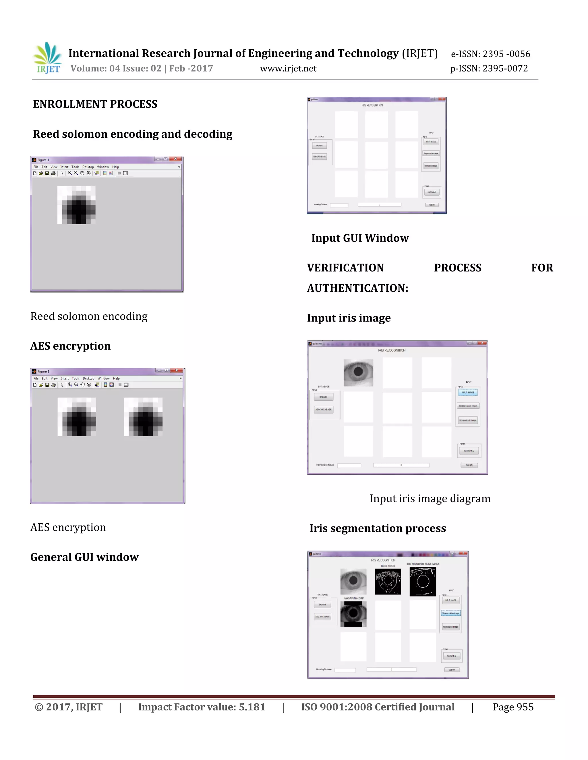 International Research Journal of Engineering and Technology (IRJET) e-ISSN: 2395 -0056 Volume: 04 Issue: 02 | Feb -2017 www.irjet.net p-ISSN: 2395-0072 © 2017, IRJET | Impact Factor value: 5.181 | ISO 9001:2008 Certified Journal | Page 955 ENROLLMENT PROCESS Reed solomon encoding and decoding Reed solomon encoding AES encryption AES encryption General GUI window Input GUI Window VERIFICATION PROCESS FOR AUTHENTICATION: Input iris image Input iris image diagram Iris segmentation process 