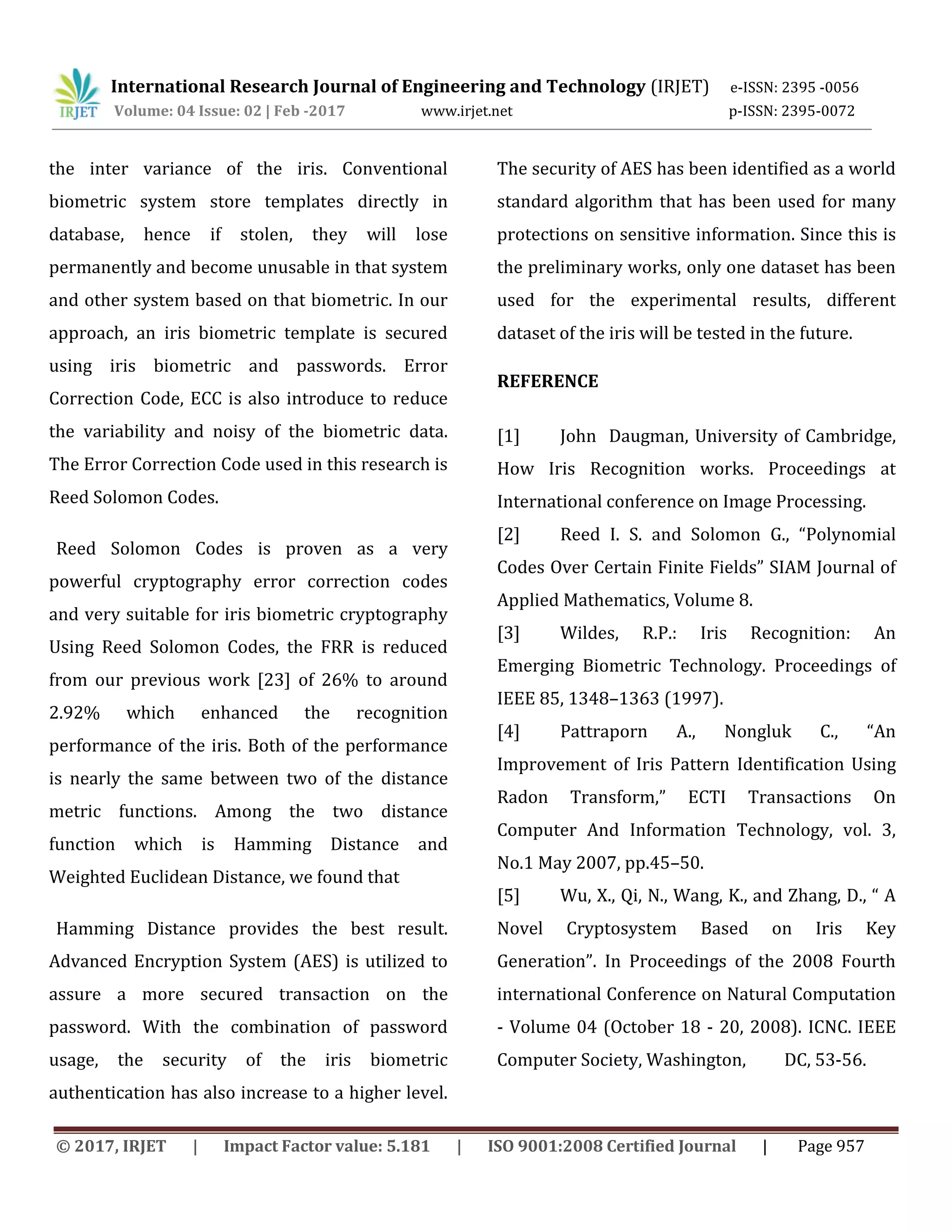 International Research Journal of Engineering and Technology (IRJET) e-ISSN: 2395 -0056 Volume: 04 Issue: 02 | Feb -2017 www.irjet.net p-ISSN: 2395-0072 © 2017, IRJET | Impact Factor value: 5.181 | ISO 9001:2008 Certified Journal | Page 957 the inter variance of the iris. Conventional biometric system store templates directly in database, hence if stolen, they will lose permanently and become unusable in that system and other system based on that biometric. In our approach, an iris biometric template is secured using iris biometric and passwords. Error Correction Code, ECC is also introduce to reduce the variability and noisy of the biometric data. The Error Correction Code used in this research is Reed Solomon Codes. Reed Solomon Codes is proven as a very powerful cryptography error correction codes and very suitable for iris biometric cryptography Using Reed Solomon Codes, the FRR is reduced from our previous work [23] of 26% to around 2.92% which enhanced the recognition performance of the iris. Both of the performance is nearly the same between two of the distance metric functions. Among the two distance function which is Hamming Distance and Weighted Euclidean Distance, we found that Hamming Distance provides the best result. Advanced Encryption System (AES) is utilized to assure a more secured transaction on the password. With the combination of password usage, the security of the iris biometric authentication has also increase to a higher level. The security of AES has been identified as a world standard algorithm that has been used for many protections on sensitive information. Since this is the preliminary works, only one dataset has been used for the experimental results, different dataset of the iris will be tested in the future. REFERENCE [1] John Daugman, University of Cambridge, How Iris Recognition works. Proceedings at International conference on Image Processing. [2] Reed I. S. and Solomon G., “Polynomial Codes Over Certain Finite Fields” SIAM Journal of Applied Mathematics, Volume 8. [3] Wildes, R.P.: Iris Recognition: An Emerging Biometric Technology. Proceedings of IEEE 85, 1348–1363 (1997). [4] Pattraporn A., Nongluk C., “An Improvement of Iris Pattern Identification Using Radon Transform,” ECTI Transactions On Computer And Information Technology, vol. 3, No.1 May 2007, pp.45–50. [5] Wu, X., Qi, N., Wang, K., and Zhang, D., “ A Novel Cryptosystem Based on Iris Key Generation”. In Proceedings of the 2008 Fourth international Conference on Natural Computation - Volume 04 (October 18 - 20, 2008). ICNC. IEEE Computer Society, Washington, DC, 53-56. 