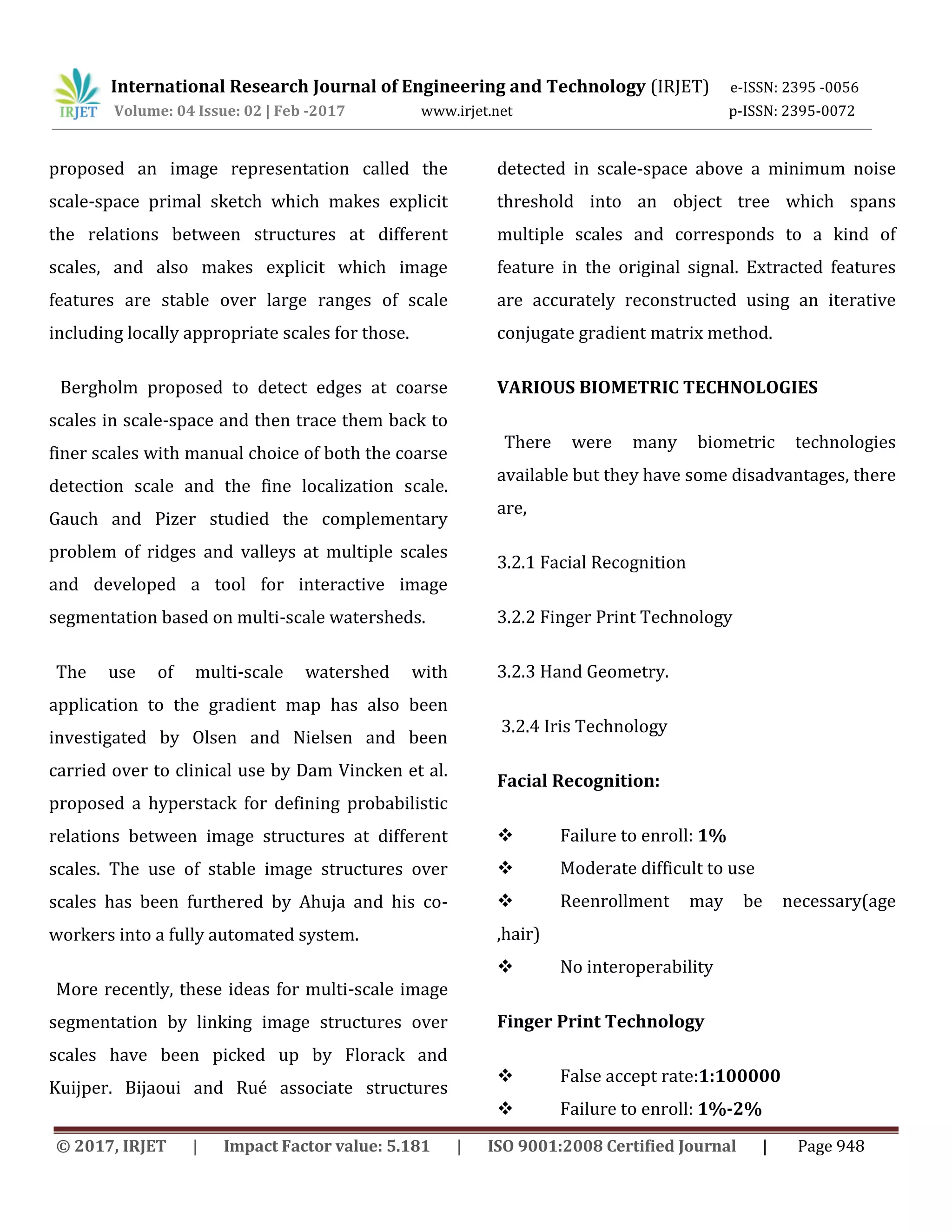 International Research Journal of Engineering and Technology (IRJET) e-ISSN: 2395 -0056 Volume: 04 Issue: 02 | Feb -2017 www.irjet.net p-ISSN: 2395-0072 © 2017, IRJET | Impact Factor value: 5.181 | ISO 9001:2008 Certified Journal | Page 948 proposed an image representation called the scale-space primal sketch which makes explicit the relations between structures at different scales, and also makes explicit which image features are stable over large ranges of scale including locally appropriate scales for those. Bergholm proposed to detect edges at coarse scales in scale-space and then trace them back to finer scales with manual choice of both the coarse detection scale and the fine localization scale. Gauch and Pizer studied the complementary problem of ridges and valleys at multiple scales and developed a tool for interactive image segmentation based on multi-scale watersheds. The use of multi-scale watershed with application to the gradient map has also been investigated by Olsen and Nielsen and been carried over to clinical use by Dam Vincken et al. proposed a hyperstack for defining probabilistic relations between image structures at different scales. The use of stable image structures over scales has been furthered by Ahuja and his co- workers into a fully automated system. More recently, these ideas for multi-scale image segmentation by linking image structures over scales have been picked up by Florack and Kuijper. Bijaoui and Rué associate structures detected in scale-space above a minimum noise threshold into an object tree which spans multiple scales and corresponds to a kind of feature in the original signal. Extracted features are accurately reconstructed using an iterative conjugate gradient matrix method. VARIOUS BIOMETRIC TECHNOLOGIES There were many biometric technologies available but they have some disadvantages, there are, 3.2.1 Facial Recognition 3.2.2 Finger Print Technology 3.2.3 Hand Geometry. 3.2.4 Iris Technology Facial Recognition:  Failure to enroll: 1%  Moderate difficult to use  Reenrollment may be necessary(age ,hair)  No interoperability Finger Print Technology  False accept rate:1:100000  Failure to enroll: 1%-2% 