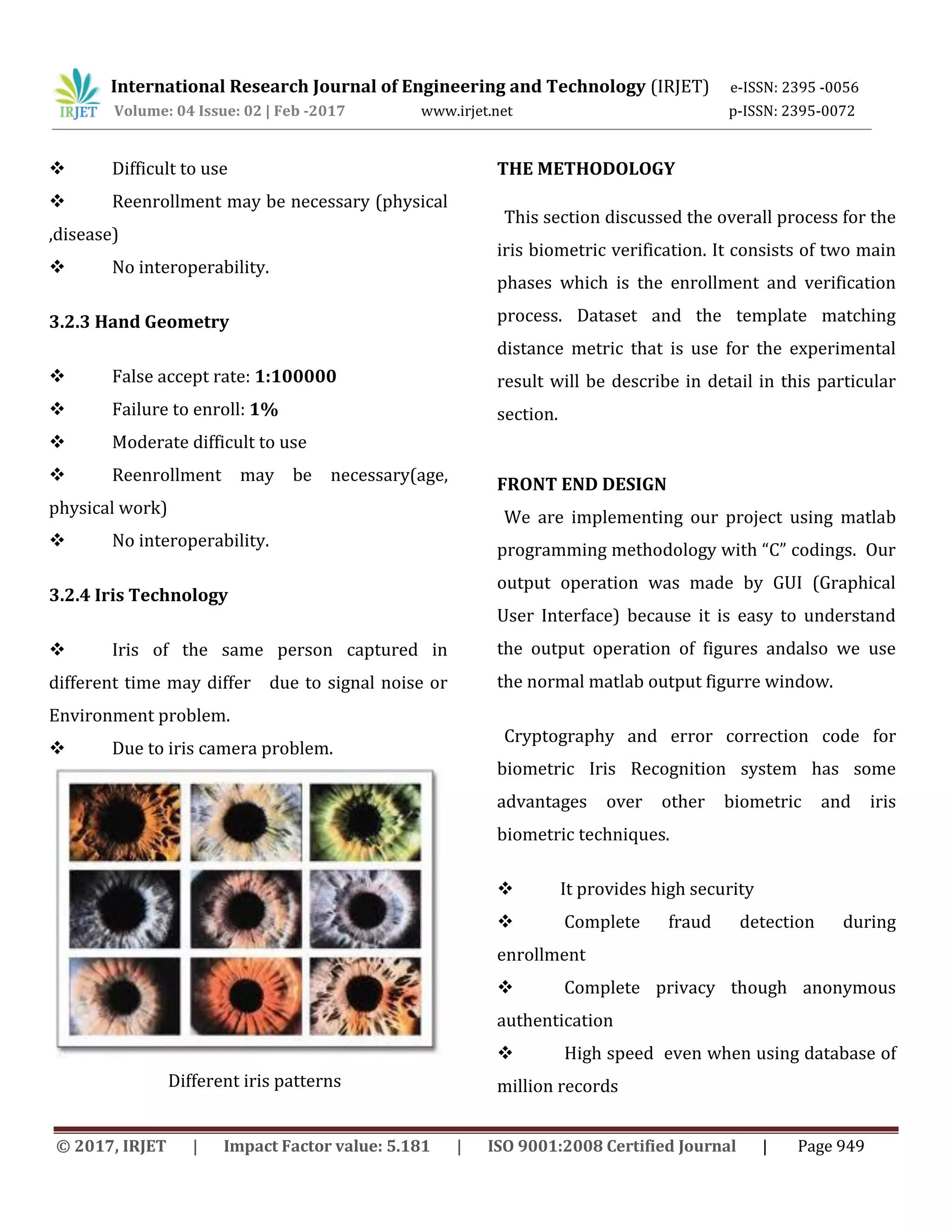 International Research Journal of Engineering and Technology (IRJET) e-ISSN: 2395 -0056 Volume: 04 Issue: 02 | Feb -2017 www.irjet.net p-ISSN: 2395-0072 © 2017, IRJET | Impact Factor value: 5.181 | ISO 9001:2008 Certified Journal | Page 949  Difficult to use  Reenrollment may be necessary (physical ,disease)  No interoperability. 3.2.3 Hand Geometry  False accept rate: 1:100000  Failure to enroll: 1%  Moderate difficult to use  Reenrollment may be necessary(age, physical work)  No interoperability. 3.2.4 Iris Technology  Iris of the same person captured in different time may differ due to signal noise or Environment problem.  Due to iris camera problem. Different iris patterns THE METHODOLOGY This section discussed the overall process for the iris biometric verification. It consists of two main phases which is the enrollment and verification process. Dataset and the template matching distance metric that is use for the experimental result will be describe in detail in this particular section. FRONT END DESIGN We are implementing our project using matlab programming methodology with “C” codings. Our output operation was made by GUI (Graphical User Interface) because it is easy to understand the output operation of figures andalso we use the normal matlab output figurre window. Cryptography and error correction code for biometric Iris Recognition system has some advantages over other biometric and iris biometric techniques.  It provides high security  Complete fraud detection during enrollment  Complete privacy though anonymous authentication  High speed even when using database of million records 