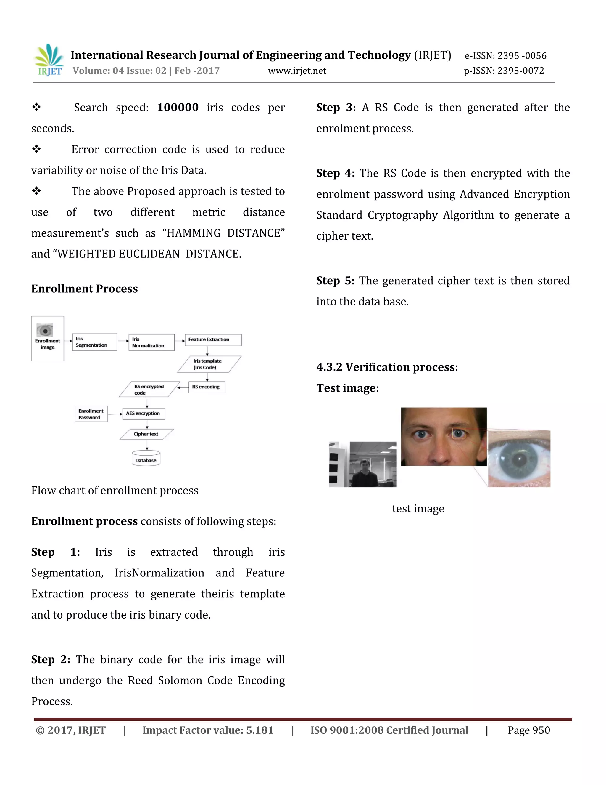 International Research Journal of Engineering and Technology (IRJET) e-ISSN: 2395 -0056 Volume: 04 Issue: 02 | Feb -2017 www.irjet.net p-ISSN: 2395-0072 © 2017, IRJET | Impact Factor value: 5.181 | ISO 9001:2008 Certified Journal | Page 950  Search speed: 100000 iris codes per seconds.  Error correction code is used to reduce variability or noise of the Iris Data.  The above Proposed approach is tested to use of two different metric distance measurement’s such as “HAMMING DISTANCE” and “WEIGHTED EUCLIDEAN DISTANCE. Enrollment Process Flow chart of enrollment process Enrollment process consists of following steps: Step 1: Iris is extracted through iris Segmentation, IrisNormalization and Feature Extraction process to generate theiris template and to produce the iris binary code. Step 2: The binary code for the iris image will then undergo the Reed Solomon Code Encoding Process. Step 3: A RS Code is then generated after the enrolment process. Step 4: The RS Code is then encrypted with the enrolment password using Advanced Encryption Standard Cryptography Algorithm to generate a cipher text. Step 5: The generated cipher text is then stored into the data base. 4.3.2 Verification process: Test image: test image 
