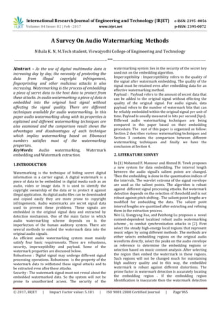 International Research Journal of Engineering and Technology (IRJET) e-ISSN: 2395 -0056
Volume: 04 Issue: 02 | Feb -2017 www.irjet.net p-ISSN: 2395-0072
© 2017, IRJET | Impact Factor value: 5.181 | ISO 9001:2008 Certified Journal | Page 965
A Survey On Audio Watermarking Methods
Nihala K. N, M.Tech student, Viswajyothi College of Engineering and Technology
---------------------------------------------------------------------***---------------------------------------------------------------------
Abstract - As the use of digital multimedia data is
increasing day by day, the necessity of protecting the
data from illegal copyright infringement,
fingerprinting and other malicious attacks is also
increasing. Watermarking is the process of embedding
a piece of secret data to the host data to protect from
these attacks. In audio watermarking a piece of data is
embedded into the original host signal without
affecting the signal quality. There are different
techniques available for audio watermarking. In this
paper audio watermarking along with its properties is
explained and different watermarking techniques are
also examined and the comparison result shows the
advantages and disadvantages of each technique
which implies watermarking based on Fibonacci
numbers satisfies most of the watermarking
properties.
KeyWords: Audio watermarking, Watermark
embedding and Watermark extraction.
1.INTRODUCTION
Watermarking is the technique of hiding secret digital
information in a carrier signal. A digital watermark is a
piece of data to be embedded in digital media such as an
audio, video or image data. It is used to identify the
copyright ownership of the data or to protect it against
illegal application. As digital audio files can be downloaded
and copied easily they are more prone to copyright
infringements. Audio watermarks are secret signal data
used to prevent these problems. These signals are
embedded in the original signal data and extracted by
detection mechanism. One of the main factor in which
audio watermarking scheme depends on is the
imperfection of the human auditory system. There are
several methods to embed the watermark data into the
original audio signals.
An efficient audio watermarking system must mainly
satisfy four basic requirements. These are robustness,
security, imperceptibility and payload. Some of the
watermark properties are discussed below.
Robustness : Digital signal may undergo different signal
processing operations. Robustness is the property of the
watermark data to withstand these signal attacks and to
be extracted even after these attacks.
Security : The watermark signal must not reveal about the
embedded watermarked data. So the system will not be
prone to unauthorized access. The security of the
watermarking system lies in the security of the secret key
used not on the embedding algorithm.
Imperceptibility : Imperceptibility refers to the quality of
the signal after watermark embedding. The quality of the
signal must be retained even after embedding data for an
effective watermarking method.
Payload : Payload refers to the amount of secret data that
can be added to the original signal without effecting the
quality of the original signal. For audio signals, data
payload refers to the number of watermark bits that can
be reliably embedded within the original signal per unit of
time. Payload is usually measured in bits per second (bps).
Different audio watermarking techniques are being
compared in this paper based on their embedding
procedure. The rest of this paper is organized as follow:
Section 2 describes various watermarking techniques and
Section 3 contains the comparison between different
watermarking techniques and finally we have the
conclusion at Section 4.
2. LITERATURE SURVEY
In [1] Mohamed F. Mansour and Ahmed H. Tewk proposes
a new system for data embedding. The interval length
between the audio signal’s salient points are changed.
Then the embedding is done in the quantization indices of
the intervals. The wavelet extrema of the signal envelope
are used as the salient points. The algorithm is robust
against different signal processing attacks. But watermark
detection depends on the selection of threshold and is not
robust against pitch shifting . The salient point lengths are
modified for embedding the data. The salient point
interval lengths are quantized after extracting and refining
them in the extraction process.
Wei Li, Xiangyang Xue, and Peizhong Lu proposes a novel
content-dependent localized robust audio watermarking
scheme , to combat synchronization attacks in [2]. First
select the steady high-energy local regions that represent
music edges by using different methods .The methods are
either selects embedding regions on the original audio
waveform directly, select the peaks on the audio envelope
as reference to determine the embedding regions or
selection based on music content analysis .After selecting
the region then embed the watermark in these regions.
Such regions will not be changed much for maintaining
high auditory quality and in this way, the embedded
watermark is robust against different distortions. The
prime factor in watermark detection is accurately locating
the embedding region . If the embedding region
identification is inaccurate then the watermark detection
 