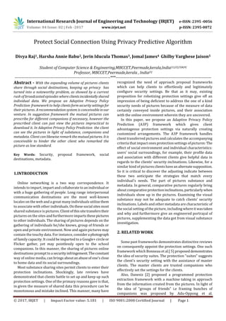 International Research Journal of Engineering and Technology (IRJET) e-ISSN: 2395 -0056
Volume: 04 Issue: 02 | Feb -2017 www.irjet.net p-ISSN: 2395-0072
© 2017, IRJET | Impact Factor value: 5.181 | ISO 9001:2008 Certified Journal | Page 1
Divya Raj1, Harsha Annie Babu2, Jerin Iducula Thomas3, Jomal James4 Ghilby Varghese Jaison5
Student of Computer Science & Engineering,MBCCET,Peermade,kerala,India[1],[2],[3]&[4]
Professor, MBCCET,Peermade,kerala , India[5]
---------------------------------------------------------------------***---------------------------------------------------------------------
Abstract - With the expanding volume of pictures clients
share through social destinations, keeping up privacy has
turned into a noteworthy problem, as showed by a current
rush of broadcasted episodes whereclientsincidentallyshared
individual data. We propose an Adaptive Privacy Policy
Prediction framework to help clientsformsecuritysettingsfor
their pictures. A recommendation system is conceivableinour
venture. In suggestion framework the mutual pictures can
prescribe for different companions if necessary, however the
prescribed client can just view the pictures impractical to
download it. In Adaptive Privacy Policy Prediction the client
can see the pictures in light of substance, companions and
metadata. Client can likewise remark the mutualpictures. Itis
conceivable to hinder the other client who remarked the
picture as low standard.
Key Words: Security, proposal framework, social
destinations, metadata.
1.INTRODUCTION
Online networking is a two way correspondence. It
intends to impart, impart and collaborate to an individual or
with a huge gathering of people. Long range interpersonal
communication destinations are the most well-known
locales on the web and a great many individuals utilizethem
to associate with other individuals.Onthesesocial sitesmost
shared substance is pictures. Clientofthissitetransferstheir
pictures on the sites and furthermore impartsthesepictures
to other individuals. The sharing of pictures depends on the
gathering of individuals he/she knows, group of friends or
open and private environment. Now and again pictures may
contain the touchy data. For instance, considera photograph
of family capacity. It could be imparted to a Google+ circle or
Flicker gather, yet may pointlessly open to the school
companions. In this manner, the sharing of pictures online
destinations prompt toa security infringement.Theconstant
way of online media, can brings aboutanabuseofone'sclose
to home data and its social surroundings.
Most substance sharing sites permit clients to enter their
protection inclinations. Shockingly, late reviews have
demonstrated that clients battle to set up and keep up such
protection settings. One of the primary reasons gave is that,
in given the measure of shared data this procedure can be
monotonous and mistake inclined. This manner, many have
recognized the need of approach proposal frameworks
which can help clients to effortlessly and legitimately
conﬁgure security settings. Be that as it may, existing
proposition for robotizing protection settings give off an
impression of being deficient to address the one of a kind
security needs of pictures because of the measure of data
certainly conveyed inside pictures, and their association
with the online environment wherein they are uncovered.
In this paper, we propose an Adaptive Privacy Policy
Prediction (A3P) framework which gives client
advantageous protection settings via naturally creating
customized arrangements. The A3P framework handles
client transferred pictures and calculates the accompanying
criteria that impact ones protection settings of pictures:The
effect of social environment and individual characteristics:
users' social surroundings, for example, their profile data
and association with different clients give helpful data in
regards to the clients' security inclinations. Likewise, for a
similar kind of pictures clientshaveanalternatesupposition.
So it is critical to discover the adjusting indicate between
these two anticipate the strategies that match every
individual's needs. The part of pictures substance and
metadata. In general, comparative pictures regularly bring
about comparativeprotectioninclinations,particularlywhen
individuals show up in the pictures. Examining the visual
substance may not be adequate to catch clients' security
inclinations. Labels and other metadata are characteristic of
the social setting of the picture, including whereit wastaken
and why and furthermore give an engineered portrayal of
pictures, supplementing the data got from visual substance
investigation.
2. RELATED WORK
Some past frameworks demonstrates distinctive reviews
on consequently appoint the protection settings. One such
framework which Bonneau et al.[ 5] proposeddemonstrates
the idea of security suites. The protection "suites" suggests
the client's security setting with the assistance of master
clients. The master clients are trusted companions who
effectively set the settings for the clients.
Also, Danesiz [2] proposed a programmed protection
extraction framework with a machine taking in approach
from the information created from the pictures. In light of
the idea of "groups of friends" i.e framing bunches of
companions was proposed by Adu-Oppong et al.
Protect Social Connection Using Privacy Predictive Algorithm
 