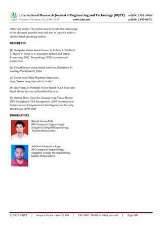 International Research Journal of Engineering and Technology (IRJET) e-ISSN: 2395 -0056
Volume: 04 Issue: 02 | Feb -2017 www.irjet.net p-ISSN: 2395-0072
© 2017, IRJET | Impact Factor value: 5.181 | ISO 9001:2008 Certified Journal | Page 986
often very costly. The motive was to create this technology
in the cheapest possible way and also to create it under a
standardized operating system.
REFERENCE
[1] Computer vision based mouse A. Erdem, E. Yardimci,
Y. Atalay V. Cetin, A. E. Acoustics, Speech and Signal
Processing, 2002. Proceedings. IEEE International
Conference
[2] Virtual mouse vision based interface, Robertson P.,
Laddaga Van Kleek M. 2004.
[3] Vision based Men-Machine Interaction
http://www.ceng.metu.edu.tr/~vbi/
[4] Chu-Feng Lie Portable Vision-Based HCI A Real-time
Hand Mouse System on Handheld Devices.
[5] Hailing Zhou, Lijun Xie, Xuliang Fang, Visual Mouse:
SIFT Detection & PCA Recognition 2007 International
Conference on Computational Intelligence and Security
Workshops CISW 2007
BIOGRAPHIES
Rajesh Jeevan Patil
BE( Computer Engineering )
Sangahvi CollegeOfEnginnering,
Nashik,Maharashtra
Siddharth Rajendra Pagar
BE( Computer Engineering )
Sangahvi College Of Enginnering,
Nashik ,Maharashtra
 