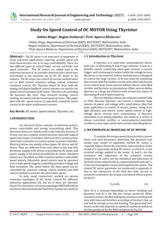 International Research Journal of Engineering and Technology (IRJET) e-ISSN: 2395 -0056
Volume: 04 Issue: 02 | Feb -2017 www.irjet.net p-ISSN: 2395-0072
© 2017, IRJET | Impact Factor value: 5.181 | ISO 9001:2008 Certified Journal | Page 105
Study On Speed Control of DC MOTOR Using Thyristor
Ankita Ringe1, Ragini Sonbarse2, Prof. Apurva Bhalerao3
1Ankita Ringe, Department of Electrical (E&P), DES’SCOET, Maharashtra, India
2Ragini Sonbarse, Department of Electrical (E&P), DES’SCOET, Maharashtra, India
3Prof. Apurva Bhalerao, Department of Electrical (E&P), DES’SCOET, Maharashtra, India
---------------------------------------------------------------------***---------------------------------------------------------------------
Abstract - The DC motor is an main part of equipment in
many industrial applications requiring variable speed and
load characteristics due to its easy controllability. There are
two different types of control loops, current controller and
speed controller. This DC motors are widely used in the
industries because of its versatile characteristics which have
contributed in the extensive use of the DC motor in the
industry. The DC motor can control by various method which
are as field control, armature voltage control, armature
resistance control. The Thyristor based DC drive with the
analog and digital feedback control schemes are used for the
speed control technique of DC motor. This drive alsoproviding
the functions like Start, Stop, Forward braking, reverse
braking, increased and decreased speed of motor. This paper
deal with the speed control of separately excited DC motor
control in the better performance manner.
Key Words: DC motor, speed control, Thyristor, etc…
1.INTRODUCTION
An electrical drives consists of electrical motors,
power controllable and energy transmitting shaft. This
electrical drives are widely used in the industry because of
its low cost, less complex control structureandwide rangeof
speed and torque. In modern electrical drive system power
electronics converter are used as poweraspowercontroller.
Electrical drives are mainly of two types: DC drives and AC
drives. They are different from each other in this way that
the power supply in DC drives in provided by DC motor and
power supply in AC drives provided by AC motor. Standard
motors are classified as either constant speed or adjustable
speed motors. Adjustable speed motors may be operated
over a wide speed range by controllingarmaturevoltage and
field excitation. The speed below the base speed can be
controlled by armature voltage control method and field
control method is used for the above base speed.
In past, many researchers worked on various
converter topologies of DC motor control for different
industrial applications [5], but all of them are thyristor
based. For simulation of various topologiesMATLABwith its
tool boxes like Simulink and Sim Power System are used [3].
1.1 Introduction to Thyristor
A thyristor is a solid-state semiconductor device
with four of alternating N and P-type material. It acts as a
bistable switch, conducting when gate receives a current
trigger and continuing to conduct while the voltage acreoss
the device is not received. A three-lead thyristor is designed
to control the large current of its two leads by combining
that current with the smaller currentofitsotherlead,known
as its control lead. Some sources defines silicon-controlled
rectifier and thyristor as synonymous. Other sources define
thyristor as a large set of device with at least four layers of
alternating N and P-types material.
The firstthyristordevicewasreleasedcommercially
in 1956. Because thyristor can control a relatively large
amount of power and voltage will a small device, they find
wide application in control of electric power, rating from
light dimmers and electric motor speed control to high-
voltage direct current poer transmission. A thyristor
unsuitable as an analog amplifier, but useful as a switch. A
silicon controlled rectifier or semiconductor-controlled
rectifier is a four-layer solid-statecurrentcontrollingdevice.
2. MATHEMATICAL MODELING OF DC MOTOR
To analyse the torque speed characteristics, power
factor and total harmonics distortion, the dynamics and
steady state model of separately excited DC motor is
required. Figure shows the schematic representation of the
model of a separately excited DC motor, in which Ea is the
terminal voltage applied to the motor, Ra and La are the
resistance and inductance of the armature circuits
respectively. Rf and Lf are the resistance and inductance of
the field circuit respectively, Eb is generatedback emfand Tm
is the electromagnetic torque developed by the motor. The
related DC motor parameter are mentioned in appendix A.
Due to the interaction of the field flux with current in
armature conductors, the torque is produced which is given
by Eq.(1)
Tm=ktՓia (1)
Here Kt is a constant depending on motor winding and
geometry and Փ is the flux per torque produced. When
armature rotates, the flux linking the armature winding will
vary with time and therefore according to Faraday’s law, an
emf will be include across the winding. This generated emf,
knows an the emf, depends on speed of rotationaswell ason
the flux produced by the field and given by Eq. (2)
 