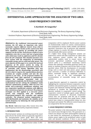 International Research Journal of Engineering and Technology (IRJET) e-ISSN: 2395 -0056
Volume: 04 Issue: 02 | Feb -2017 www.irjet.net p-ISSN: 2395-0072
© 2017, IRJET | Impact Factor value: 5.181 | ISO 9001:2008 Certified Journal | Page 1044
DIFFERENTIAL GAME APPROACH FOR THE ANALYSIS OF TWO AREA
LOAD FREQUENCY CONTROL
S. Karthick1, M. Sangeetha2
1 PG student, Department of Electrical and Electronics Engineering, The Kavery Engineering College,
Tamil Nadu, India
2 Assistant Professor, Department of Electrical and Electronics Engineering, The Kavery Engineering College,
Tamil Nadu, India
------------------------------------------------------------***-----------------------------------------------------------------
Abstract-In the traditional interconnected power
systems, the LFC plays an important role, which
constantly requires different Control Areas (CA) to
share the regulation burden of the control area that
lacks regulation capacity by providing the power
supports via the tie-line. Such process results in extra
regulation costs due to wear and tear of generating
units which may result in unfairness and CA’s deviate
from the LFC command. This situation becomes even
more serious with the integration of intermittent
renewable energy such as wind and solar power. The
main objective of this paper is to control the load and
frequency of the power system by using the
Differential Game approach. In previous research, the
PI controller with Genetic Algorithm (GA) was
implemented. But the disadvantage associated with
the GA is that it requires the repeated fitness function
evolution for complex problem and also the stop
criterion is not clear. In the proposed method, the
Differential Game (DG) approach is implemented.
Despite the challenge associated with the
computational complexity, the DG theory is a powerful
mathematical tool for solving the multiplayer multi
objective optimization problems. With two-area LFC
model, non-co-operative equilibrium solutions and
two cooperative equilibrium solutions with different
time consistency properties are derived. The proposed
strategies are then applied to a two-area power
system and compared with the traditional
Proportional–Integral (PI) controller and optimal
controller. The proposed method implemented in
MATLAB/Simulink and maintains the stability of the
system frequency by balancing the total generation
and total loads.
Key Words: Differential Game (DG), Control Area (CA),
Load Frequency Control (LFC), Cooperative Solution
1. INTRODUCTION
Electrical power systems are evolving toward the smart
grids all over the world, which are generally regarded as
the next-generation power grids. More and more
advanced techniques of control, communications and
computation will be employed. Electric power systems
are fundamentally reliant on control, communications,
and computation to ensure stable, reliable, and efficient
operation. Generators rely on governor and automatic
voltage regulator to counter the effects of disturbances
that continually affect power systems.
At a higher level, energy management systems use
supervisory control and data acquisition to collect data
from expansive power systems and then use
sophisticated analysis tools to ensure secure and
economic operational conditions. Load Frequency
Control (LFC) is a distributed closed-loop control
scheme that optimally reschedules generator power set
points to maintain frequency and tie-line flows at their
specified values. With the development of renewable
energy such as wind and solar power, power system
must overcome a number of technical difficulties to
deliver renewable energy in significant quantities.
Control is one of the key technologies for
accommodation of renewable energy into power
systems.
A game-theoretic approach to cooperative control by
highlighting the connection between cooperative control
problems and potential games is proposed. A new class
of games and enhanced existing learning algorithms is
introduced to broaden the applicability of game-
theoretic methods to cooperative control setting. The
cooperative control of multiple agents under different
communication scenarios is discussed. Cooperative
control laws are proposed with the aid of suitable
transformations and results from graph theory. Stable
control laws robust to communication delays are also
developed and studied. The different control trajectories
are compared for the two area system.
2. LOAD FREQUENCY CONTROL
The power systems is the interconnection of more than
one control areas through tie lines. The generators in a
control area always vary their speed together (speed up
or slow down) for maintenance of frequency and the
relative power angles to the predefined values in both
static and dynamic conditions. If there is any sudden
 