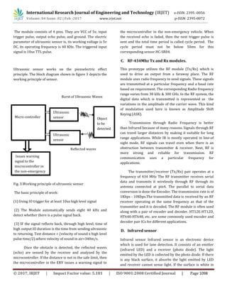 International Research Journal of Engineering and Technology (IRJET) e-ISSN: 2395 -0056
Volume: 04 Issue: 02 | Feb -2017 www.irjet.net p-ISSN: 2395-0072
© 2017, IRJET | Impact Factor value: 5.181 | ISO 9001:2008 Certified Journal | Page 1098
The module consists of 4 pins. They are VCC of 5v, input
trigger pulse, output echo pulse, and ground. The electric
parameter of ultrasonic sensor is, its working voltage is 5v
DC, its operating frequency is 40 KHz. The triggered input
signal is 10us TTL pulse.
Ultrasonic sensor works on the piezoelectric effect
principle. The block diagram shown in figure 3 depicts the
working principle of sensor.
Burst of Ultrasonic Waves
Reflected waves
Fig. 3.Working principle of ultrasonic sensor
The basic principle of work:
(1) Using IO trigger for at least 10us high level signal
(2) The Module automatically sends eight 40 kHz and
detect whether there is a pulse signal back.
(3) IF the signal reflects back, through high level, time of
high output IO duration is the time from sending ultrasonic
to returning. Test distance = (velocity of sound x high level
pulse time/2).where velocity of sound in air=340m/s.
Once the obstacle is detected, the reflected waves
(echo) are sensed by the receiver and analyzed by the
microcontroller. If the distance is not in the safe limit, then
the microcontroller in the ERV issues a warning signal to
the microcontroller in the non-emergency vehicle. When
the received echo is faded, then the next trigger pulse is
sent and the total time period is called cycle period. The
cycle period must not be below 50ms for this
corresponding sensor HC-SR04.
C. RF-434Mhz Tx and Rx modules.
This prototype utilizes the RF module (Tx/Rx) which is
used to drive an output from a faraway place. The RF
module uses radio frequency to send signals. These signals
are transmitted at a particular frequency and a baud rate
based on requirement. The corresponding Radio frequency
range varies from 30 kHz & 300 GHz. In the RF system, the
digital data which is transmitted is represented as the
variations in the amplitude of the carrier wave. This kind
of modulation used here is known as Amplitude Shift
Keying (ASK).
Transmission through Radio Frequency is better
than Infrared because of many reasons. Signals through RF
can travel larger distances by making it suitable for long
range applications. While IR is mostly operated in line-of
sight mode, RF signals can travel even when there is an
obstruction between transmitter & receiver. Next, RF is
more strong and reliable for transmission. RF
communication uses a particular frequency for
applications.
The transmitter/receiver (Tx/Rx) pair operates at a
frequency of 434 MHz The RF transmitter receives serial
data and transmits it wirelessly through RF through its
antenna connected at pin4. The parallel to serial data
conversion is done the Encoder. The transmission rate is of
1Kbps - 10Kbps.The transmitted data is received by an RF
receiver operating at the same frequency as that of the
transmitter and it is decoded. The RF module is often used
along with a pair of encoder and decoder. HT12E-HT12D,
HT640-HT648, etc. are some commonly used encoder and
decoder pair ICs for different applications.
D. Infrared sensor
Infrared sensor Infrared sensor is an electronic device
which is used for lane detection. It consists of an emitter
(infrared LED) and a receiver (photo diode). The light
emitted by the LED is collected by the photo diode. If there
is any black surface, it absorbs the light emitted by LED
and receiver cannot sense light. If the surface is white in
Micro controller
Ultrasonic
sensor
Ultrasonic
sensor Object
to be
detected
Issues warning
signal to the
microcontroller in
the non-emergency
vehicle
 
